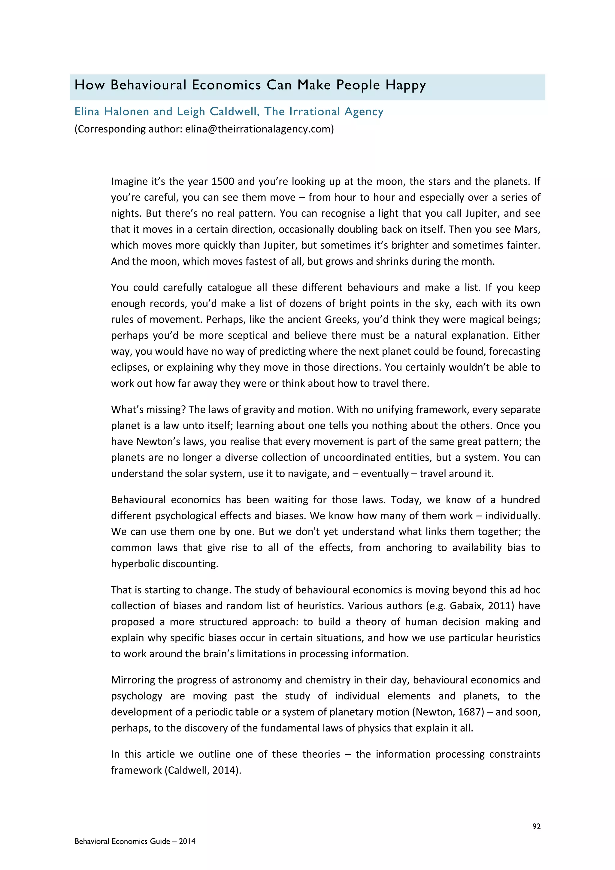 92
Behavioral Economics Guide – 2014
How Behavioural Economics Can Make People Happy
Elina Halonen and Leigh Caldwell, The Irrational Agency
(Corresponding author: elina@theirrationalagency.com)
Imagine it’s the year 1500 and you’re looking up at the moon, the stars and the planets. If
you’re careful, you can see them move – from hour to hour and especially over a series of
nights. But there’s no real pattern. You can recognise a light that you call Jupiter, and see
that it moves in a certain direction, occasionally doubling back on itself. Then you see Mars,
which moves more quickly than Jupiter, but sometimes it’s brighter and sometimes fainter.
And the moon, which moves fastest of all, but grows and shrinks during the month.
You could carefully catalogue all these different behaviours and make a list. If you keep
enough records, you’d make a list of dozens of bright points in the sky, each with its own
rules of movement. Perhaps, like the ancient Greeks, you’d think they were magical beings;
perhaps you’d be more sceptical and believe there must be a natural explanation. Either
way, you would have no way of predicting where the next planet could be found, forecasting
eclipses, or explaining why they move in those directions. You certainly wouldn’t be able to
work out how far away they were or think about how to travel there.
What’s missing? The laws of gravity and motion. With no unifying framework, every separate
planet is a law unto itself; learning about one tells you nothing about the others. Once you
have Newton’s laws, you realise that every movement is part of the same great pattern; the
planets are no longer a diverse collection of uncoordinated entities, but a system. You can
understand the solar system, use it to navigate, and – eventually – travel around it.
Behavioural economics has been waiting for those laws. Today, we know of a hundred
different psychological effects and biases. We know how many of them work – individually.
We can use them one by one. But we don't yet understand what links them together; the
common laws that give rise to all of the effects, from anchoring to availability bias to
hyperbolic discounting.
That is starting to change. The study of behavioural economics is moving beyond this ad hoc
collection of biases and random list of heuristics. Various authors (e.g. Gabaix, 2011) have
proposed a more structured approach: to build a theory of human decision making and
explain why specific biases occur in certain situations, and how we use particular heuristics
to work around the brain’s limitations in processing information.
Mirroring the progress of astronomy and chemistry in their day, behavioural economics and
psychology are moving past the study of individual elements and planets, to the
development of a periodic table or a system of planetary motion (Newton, 1687) – and soon,
perhaps, to the discovery of the fundamental laws of physics that explain it all.
In this article we outline one of these theories – the information processing constraints
framework (Caldwell, 2014).
 