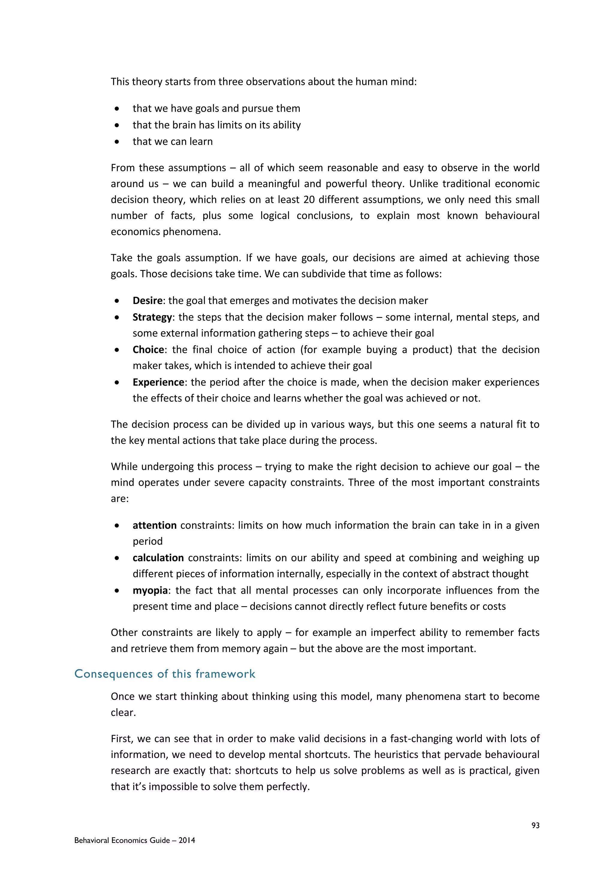93
Behavioral Economics Guide – 2014
This theory starts from three observations about the human mind:
 that we have goals and pursue them
 that the brain has limits on its ability
 that we can learn
From these assumptions – all of which seem reasonable and easy to observe in the world
around us – we can build a meaningful and powerful theory. Unlike traditional economic
decision theory, which relies on at least 20 different assumptions, we only need this small
number of facts, plus some logical conclusions, to explain most known behavioural
economics phenomena.
Take the goals assumption. If we have goals, our decisions are aimed at achieving those
goals. Those decisions take time. We can subdivide that time as follows:
 Desire: the goal that emerges and motivates the decision maker
 Strategy: the steps that the decision maker follows – some internal, mental steps, and
some external information gathering steps – to achieve their goal
 Choice: the final choice of action (for example buying a product) that the decision
maker takes, which is intended to achieve their goal
 Experience: the period after the choice is made, when the decision maker experiences
the effects of their choice and learns whether the goal was achieved or not.
The decision process can be divided up in various ways, but this one seems a natural fit to
the key mental actions that take place during the process.
While undergoing this process – trying to make the right decision to achieve our goal – the
mind operates under severe capacity constraints. Three of the most important constraints
are:
 attention constraints: limits on how much information the brain can take in in a given
period
 calculation constraints: limits on our ability and speed at combining and weighing up
different pieces of information internally, especially in the context of abstract thought
 myopia: the fact that all mental processes can only incorporate influences from the
present time and place – decisions cannot directly reflect future benefits or costs
Other constraints are likely to apply – for example an imperfect ability to remember facts
and retrieve them from memory again – but the above are the most important.
Consequences of this framework
Once we start thinking about thinking using this model, many phenomena start to become
clear.
First, we can see that in order to make valid decisions in a fast-changing world with lots of
information, we need to develop mental shortcuts. The heuristics that pervade behavioural
research are exactly that: shortcuts to help us solve problems as well as is practical, given
that it’s impossible to solve them perfectly.
 
