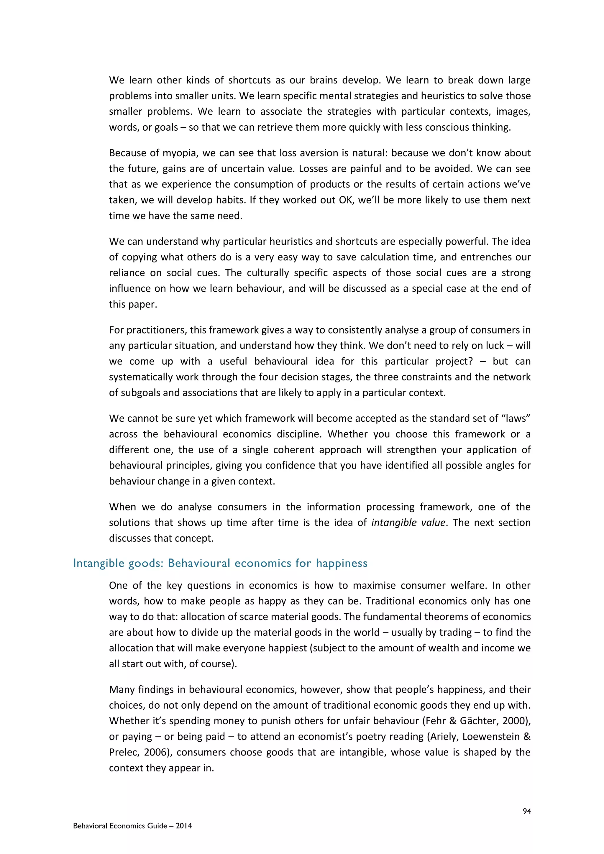 94
Behavioral Economics Guide – 2014
We learn other kinds of shortcuts as our brains develop. We learn to break down large
problems into smaller units. We learn specific mental strategies and heuristics to solve those
smaller problems. We learn to associate the strategies with particular contexts, images,
words, or goals – so that we can retrieve them more quickly with less conscious thinking.
Because of myopia, we can see that loss aversion is natural: because we don’t know about
the future, gains are of uncertain value. Losses are painful and to be avoided. We can see
that as we experience the consumption of products or the results of certain actions we’ve
taken, we will develop habits. If they worked out OK, we’ll be more likely to use them next
time we have the same need.
We can understand why particular heuristics and shortcuts are especially powerful. The idea
of copying what others do is a very easy way to save calculation time, and entrenches our
reliance on social cues. The culturally specific aspects of those social cues are a strong
influence on how we learn behaviour, and will be discussed as a special case at the end of
this paper.
For practitioners, this framework gives a way to consistently analyse a group of consumers in
any particular situation, and understand how they think. We don’t need to rely on luck – will
we come up with a useful behavioural idea for this particular project? – but can
systematically work through the four decision stages, the three constraints and the network
of subgoals and associations that are likely to apply in a particular context.
We cannot be sure yet which framework will become accepted as the standard set of “laws”
across the behavioural economics discipline. Whether you choose this framework or a
different one, the use of a single coherent approach will strengthen your application of
behavioural principles, giving you confidence that you have identified all possible angles for
behaviour change in a given context.
When we do analyse consumers in the information processing framework, one of the
solutions that shows up time after time is the idea of intangible value. The next section
discusses that concept.
Intangible goods: Behavioural economics for happiness
One of the key questions in economics is how to maximise consumer welfare. In other
words, how to make people as happy as they can be. Traditional economics only has one
way to do that: allocation of scarce material goods. The fundamental theorems of economics
are about how to divide up the material goods in the world – usually by trading – to find the
allocation that will make everyone happiest (subject to the amount of wealth and income we
all start out with, of course).
Many findings in behavioural economics, however, show that people’s happiness, and their
choices, do not only depend on the amount of traditional economic goods they end up with.
Whether it’s spending money to punish others for unfair behaviour (Fehr & Gächter, 2000),
or paying – or being paid – to attend an economist’s poetry reading (Ariely, Loewenstein &
Prelec, 2006), consumers choose goods that are intangible, whose value is shaped by the
context they appear in.
 