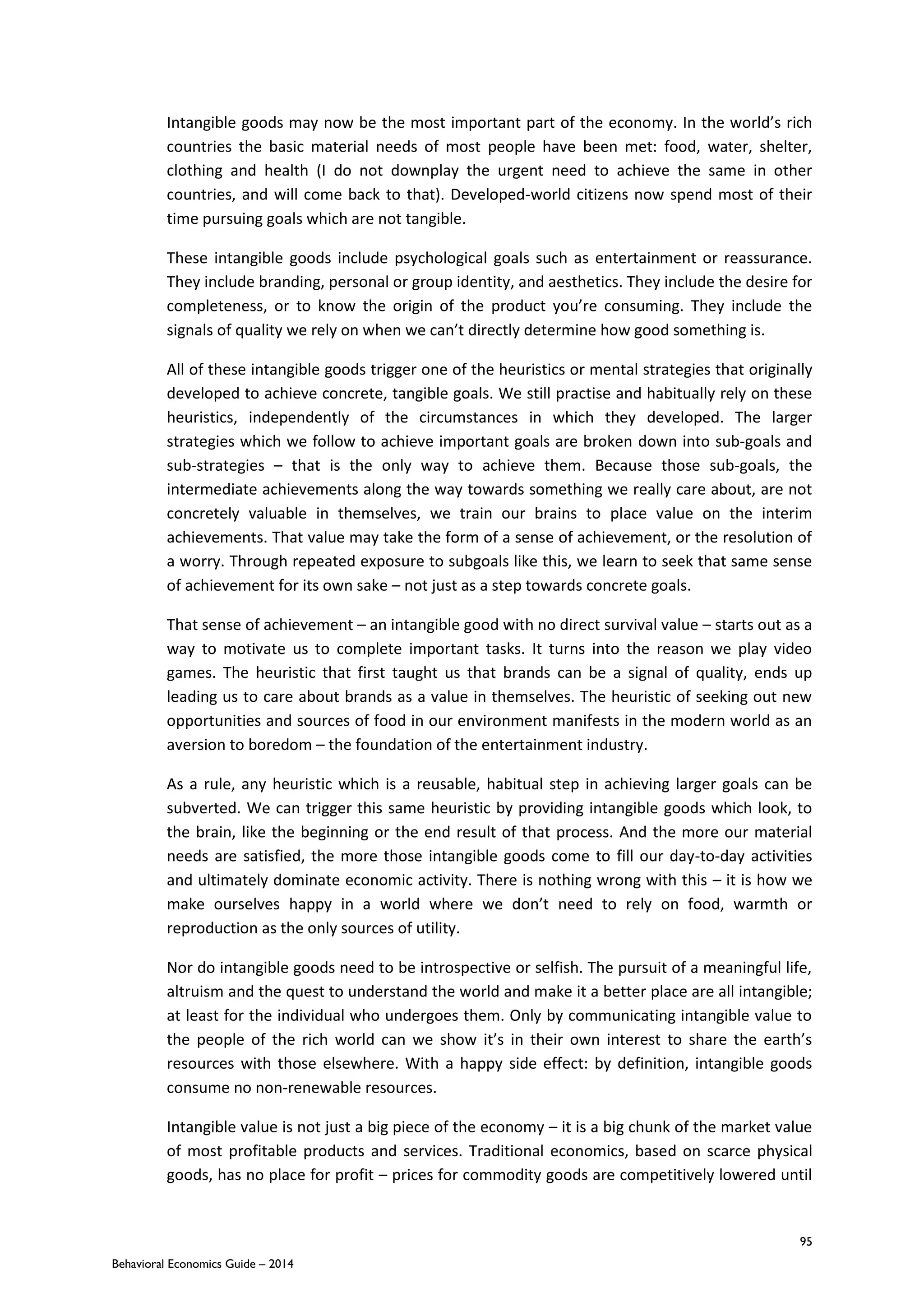 95
Behavioral Economics Guide – 2014
Intangible goods may now be the most important part of the economy. In the world’s rich
countries the basic material needs of most people have been met: food, water, shelter,
clothing and health (I do not downplay the urgent need to achieve the same in other
countries, and will come back to that). Developed-world citizens now spend most of their
time pursuing goals which are not tangible.
These intangible goods include psychological goals such as entertainment or reassurance.
They include branding, personal or group identity, and aesthetics. They include the desire for
completeness, or to know the origin of the product you’re consuming. They include the
signals of quality we rely on when we can’t directly determine how good something is.
All of these intangible goods trigger one of the heuristics or mental strategies that originally
developed to achieve concrete, tangible goals. We still practise and habitually rely on these
heuristics, independently of the circumstances in which they developed. The larger
strategies which we follow to achieve important goals are broken down into sub-goals and
sub-strategies – that is the only way to achieve them. Because those sub-goals, the
intermediate achievements along the way towards something we really care about, are not
concretely valuable in themselves, we train our brains to place value on the interim
achievements. That value may take the form of a sense of achievement, or the resolution of
a worry. Through repeated exposure to subgoals like this, we learn to seek that same sense
of achievement for its own sake – not just as a step towards concrete goals.
That sense of achievement – an intangible good with no direct survival value – starts out as a
way to motivate us to complete important tasks. It turns into the reason we play video
games. The heuristic that first taught us that brands can be a signal of quality, ends up
leading us to care about brands as a value in themselves. The heuristic of seeking out new
opportunities and sources of food in our environment manifests in the modern world as an
aversion to boredom – the foundation of the entertainment industry.
As a rule, any heuristic which is a reusable, habitual step in achieving larger goals can be
subverted. We can trigger this same heuristic by providing intangible goods which look, to
the brain, like the beginning or the end result of that process. And the more our material
needs are satisfied, the more those intangible goods come to fill our day-to-day activities
and ultimately dominate economic activity. There is nothing wrong with this – it is how we
make ourselves happy in a world where we don’t need to rely on food, warmth or
reproduction as the only sources of utility.
Nor do intangible goods need to be introspective or selfish. The pursuit of a meaningful life,
altruism and the quest to understand the world and make it a better place are all intangible;
at least for the individual who undergoes them. Only by communicating intangible value to
the people of the rich world can we show it’s in their own interest to share the earth’s
resources with those elsewhere. With a happy side effect: by definition, intangible goods
consume no non-renewable resources.
Intangible value is not just a big piece of the economy – it is a big chunk of the market value
of most profitable products and services. Traditional economics, based on scarce physical
goods, has no place for profit – prices for commodity goods are competitively lowered until
 