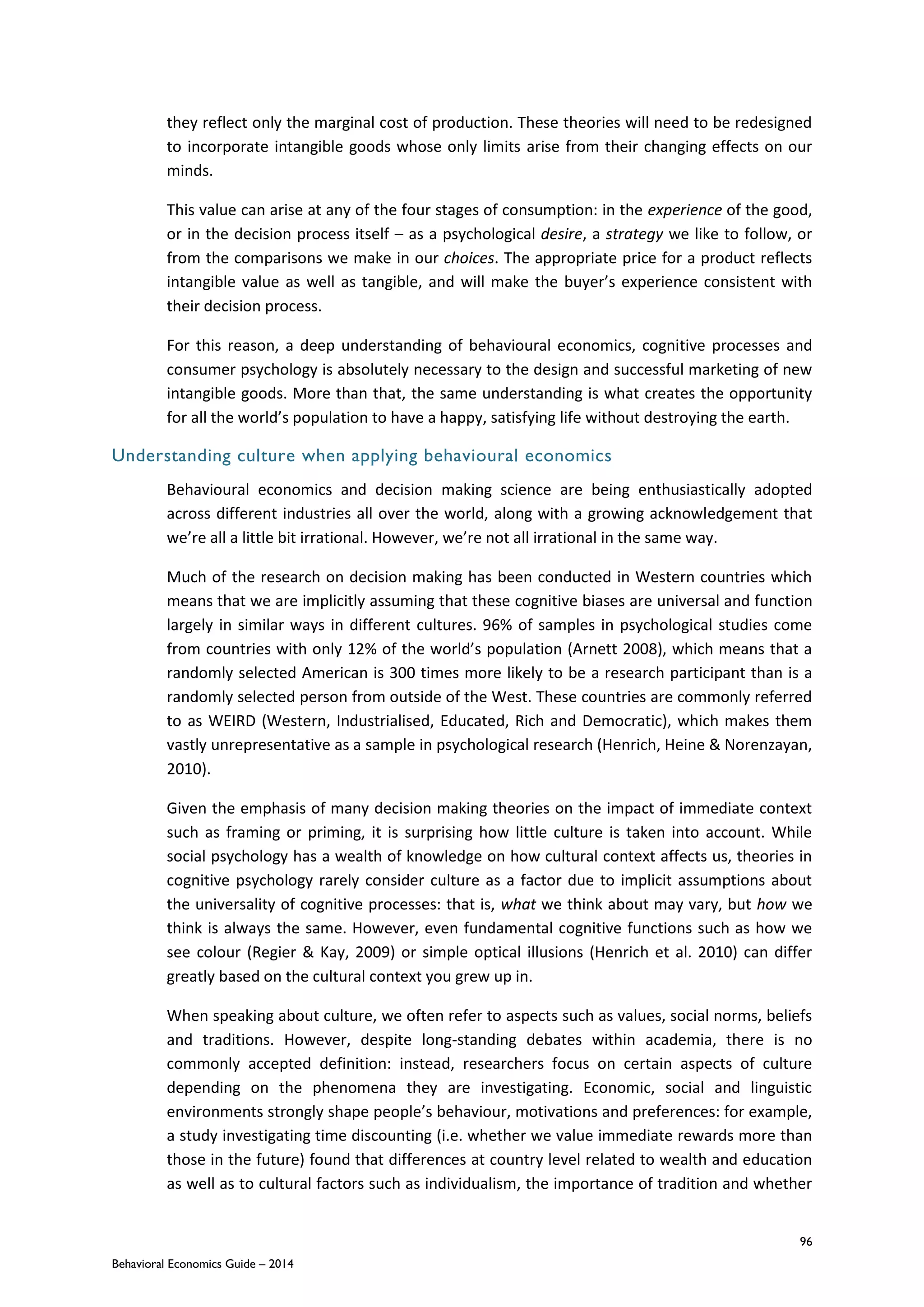 96
Behavioral Economics Guide – 2014
they reflect only the marginal cost of production. These theories will need to be redesigned
to incorporate intangible goods whose only limits arise from their changing effects on our
minds.
This value can arise at any of the four stages of consumption: in the experience of the good,
or in the decision process itself – as a psychological desire, a strategy we like to follow, or
from the comparisons we make in our choices. The appropriate price for a product reflects
intangible value as well as tangible, and will make the buyer’s experience consistent with
their decision process.
For this reason, a deep understanding of behavioural economics, cognitive processes and
consumer psychology is absolutely necessary to the design and successful marketing of new
intangible goods. More than that, the same understanding is what creates the opportunity
for all the world’s population to have a happy, satisfying life without destroying the earth.
Understanding culture when applying behavioural economics
Behavioural economics and decision making science are being enthusiastically adopted
across different industries all over the world, along with a growing acknowledgement that
we’re all a little bit irrational. However, we’re not all irrational in the same way.
Much of the research on decision making has been conducted in Western countries which
means that we are implicitly assuming that these cognitive biases are universal and function
largely in similar ways in different cultures. 96% of samples in psychological studies come
from countries with only 12% of the world’s population (Arnett 2008), which means that a
randomly selected American is 300 times more likely to be a research participant than is a
randomly selected person from outside of the West. These countries are commonly referred
to as WEIRD (Western, Industrialised, Educated, Rich and Democratic), which makes them
vastly unrepresentative as a sample in psychological research (Henrich, Heine & Norenzayan,
2010).
Given the emphasis of many decision making theories on the impact of immediate context
such as framing or priming, it is surprising how little culture is taken into account. While
social psychology has a wealth of knowledge on how cultural context affects us, theories in
cognitive psychology rarely consider culture as a factor due to implicit assumptions about
the universality of cognitive processes: that is, what we think about may vary, but how we
think is always the same. However, even fundamental cognitive functions such as how we
see colour (Regier & Kay, 2009) or simple optical illusions (Henrich et al. 2010) can differ
greatly based on the cultural context you grew up in.
When speaking about culture, we often refer to aspects such as values, social norms, beliefs
and traditions. However, despite long-standing debates within academia, there is no
commonly accepted definition: instead, researchers focus on certain aspects of culture
depending on the phenomena they are investigating. Economic, social and linguistic
environments strongly shape people’s behaviour, motivations and preferences: for example,
a study investigating time discounting (i.e. whether we value immediate rewards more than
those in the future) found that differences at country level related to wealth and education
as well as to cultural factors such as individualism, the importance of tradition and whether
 