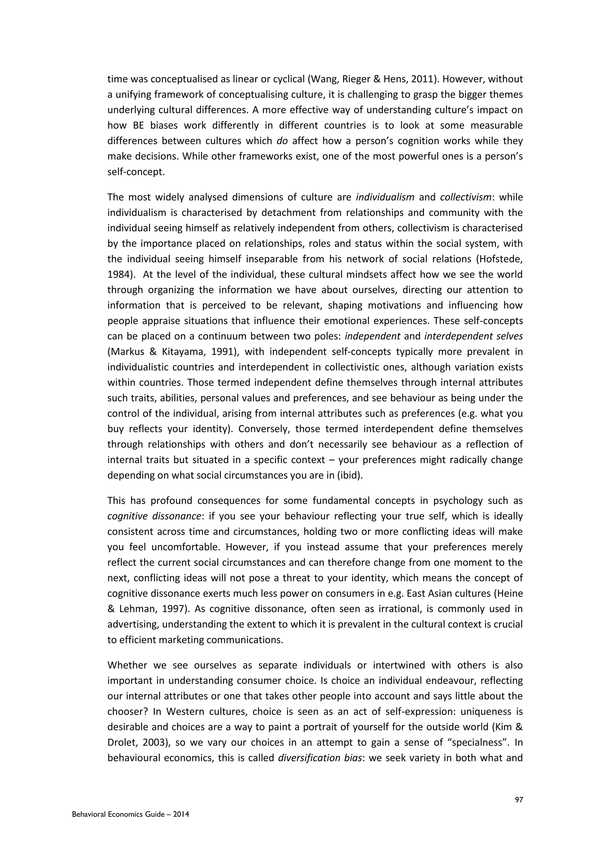 97
Behavioral Economics Guide – 2014
time was conceptualised as linear or cyclical (Wang, Rieger & Hens, 2011). However, without
a unifying framework of conceptualising culture, it is challenging to grasp the bigger themes
underlying cultural differences. A more effective way of understanding culture’s impact on
how BE biases work differently in different countries is to look at some measurable
differences between cultures which do affect how a person’s cognition works while they
make decisions. While other frameworks exist, one of the most powerful ones is a person’s
self-concept.
The most widely analysed dimensions of culture are individualism and collectivism: while
individualism is characterised by detachment from relationships and community with the
individual seeing himself as relatively independent from others, collectivism is characterised
by the importance placed on relationships, roles and status within the social system, with
the individual seeing himself inseparable from his network of social relations (Hofstede,
1984). At the level of the individual, these cultural mindsets affect how we see the world
through organizing the information we have about ourselves, directing our attention to
information that is perceived to be relevant, shaping motivations and influencing how
people appraise situations that influence their emotional experiences. These self-concepts
can be placed on a continuum between two poles: independent and interdependent selves
(Markus & Kitayama, 1991), with independent self-concepts typically more prevalent in
individualistic countries and interdependent in collectivistic ones, although variation exists
within countries. Those termed independent define themselves through internal attributes
such traits, abilities, personal values and preferences, and see behaviour as being under the
control of the individual, arising from internal attributes such as preferences (e.g. what you
buy reflects your identity). Conversely, those termed interdependent define themselves
through relationships with others and don’t necessarily see behaviour as a reflection of
internal traits but situated in a specific context – your preferences might radically change
depending on what social circumstances you are in (ibid).
This has profound consequences for some fundamental concepts in psychology such as
cognitive dissonance: if you see your behaviour reflecting your true self, which is ideally
consistent across time and circumstances, holding two or more conflicting ideas will make
you feel uncomfortable. However, if you instead assume that your preferences merely
reflect the current social circumstances and can therefore change from one moment to the
next, conflicting ideas will not pose a threat to your identity, which means the concept of
cognitive dissonance exerts much less power on consumers in e.g. East Asian cultures (Heine
& Lehman, 1997). As cognitive dissonance, often seen as irrational, is commonly used in
advertising, understanding the extent to which it is prevalent in the cultural context is crucial
to efficient marketing communications.
Whether we see ourselves as separate individuals or intertwined with others is also
important in understanding consumer choice. Is choice an individual endeavour, reflecting
our internal attributes or one that takes other people into account and says little about the
chooser? In Western cultures, choice is seen as an act of self-expression: uniqueness is
desirable and choices are a way to paint a portrait of yourself for the outside world (Kim &
Drolet, 2003), so we vary our choices in an attempt to gain a sense of “specialness”. In
behavioural economics, this is called diversification bias: we seek variety in both what and
 
