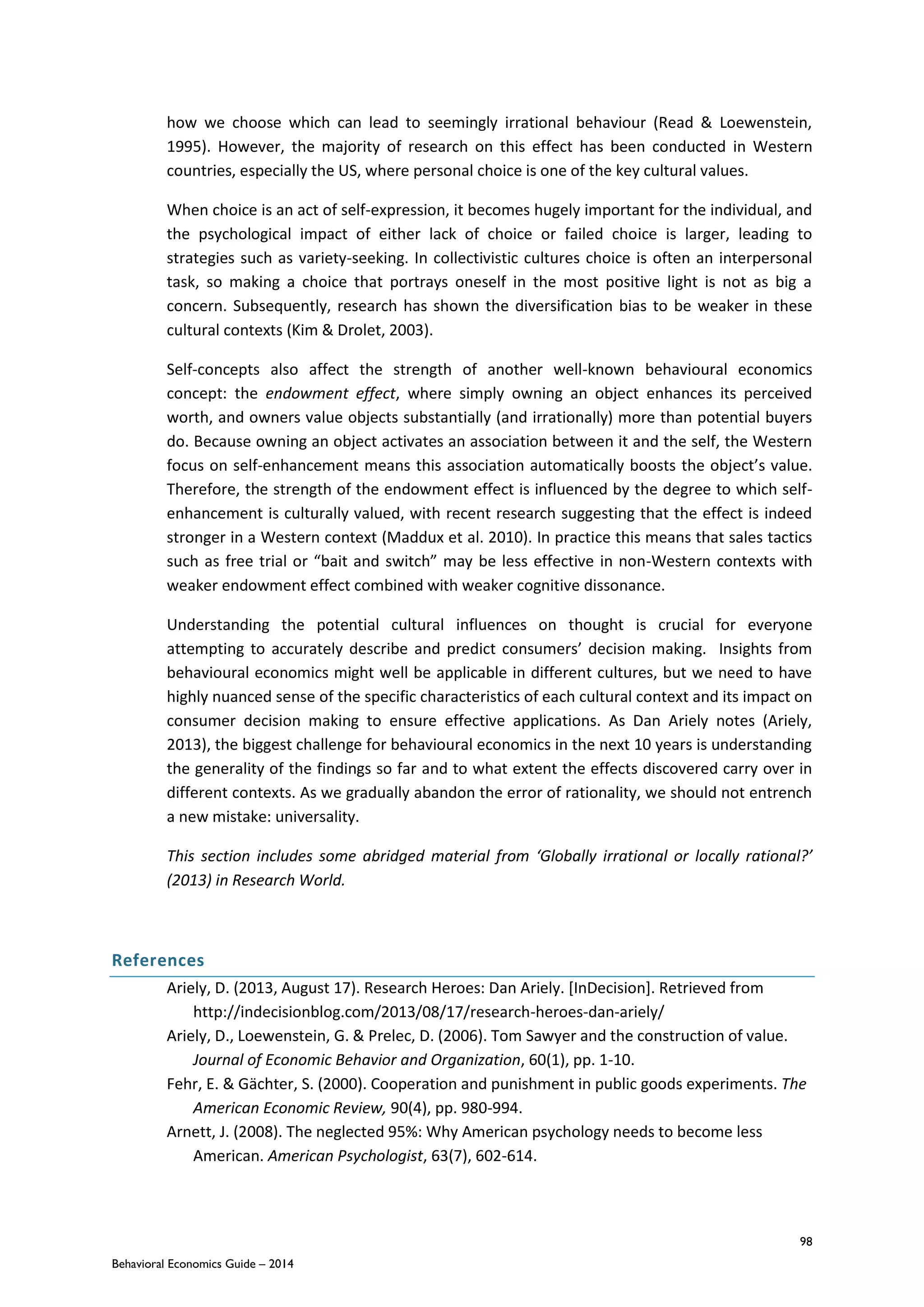 98
Behavioral Economics Guide – 2014
how we choose which can lead to seemingly irrational behaviour (Read & Loewenstein,
1995). However, the majority of research on this effect has been conducted in Western
countries, especially the US, where personal choice is one of the key cultural values.
When choice is an act of self-expression, it becomes hugely important for the individual, and
the psychological impact of either lack of choice or failed choice is larger, leading to
strategies such as variety-seeking. In collectivistic cultures choice is often an interpersonal
task, so making a choice that portrays oneself in the most positive light is not as big a
concern. Subsequently, research has shown the diversification bias to be weaker in these
cultural contexts (Kim & Drolet, 2003).
Self-concepts also affect the strength of another well-known behavioural economics
concept: the endowment effect, where simply owning an object enhances its perceived
worth, and owners value objects substantially (and irrationally) more than potential buyers
do. Because owning an object activates an association between it and the self, the Western
focus on self-enhancement means this association automatically boosts the object’s value.
Therefore, the strength of the endowment effect is influenced by the degree to which self-
enhancement is culturally valued, with recent research suggesting that the effect is indeed
stronger in a Western context (Maddux et al. 2010). In practice this means that sales tactics
such as free trial or “bait and switch” may be less effective in non-Western contexts with
weaker endowment effect combined with weaker cognitive dissonance.
Understanding the potential cultural influences on thought is crucial for everyone
attempting to accurately describe and predict consumers’ decision making. Insights from
behavioural economics might well be applicable in different cultures, but we need to have
highly nuanced sense of the specific characteristics of each cultural context and its impact on
consumer decision making to ensure effective applications. As Dan Ariely notes (Ariely,
2013), the biggest challenge for behavioural economics in the next 10 years is understanding
the generality of the findings so far and to what extent the effects discovered carry over in
different contexts. As we gradually abandon the error of rationality, we should not entrench
a new mistake: universality.
This section includes some abridged material from ‘Globally irrational or locally rational?’
(2013) in Research World.
References
Ariely, D. (2013, August 17). Research Heroes: Dan Ariely. [InDecision]. Retrieved from
http://indecisionblog.com/2013/08/17/research-heroes-dan-ariely/
Ariely, D., Loewenstein, G. & Prelec, D. (2006). Tom Sawyer and the construction of value.
Journal of Economic Behavior and Organization, 60(1), pp. 1-10.
Fehr, E. & Gächter, S. (2000). Cooperation and punishment in public goods experiments. The
American Economic Review, 90(4), pp. 980-994.
Arnett, J. (2008). The neglected 95%: Why American psychology needs to become less
American. American Psychologist, 63(7), 602-614.
 
