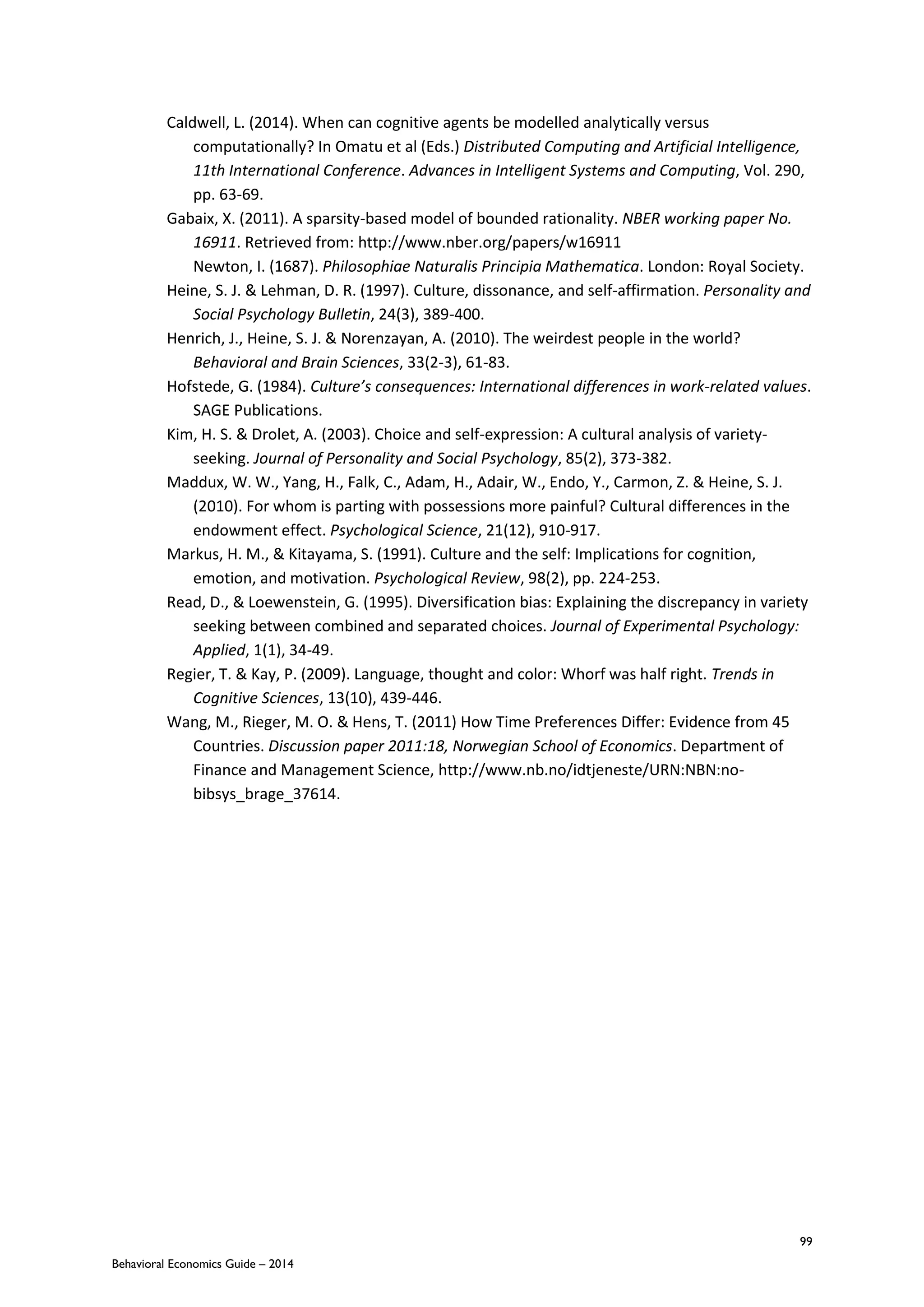 99
Behavioral Economics Guide – 2014
Caldwell, L. (2014). When can cognitive agents be modelled analytically versus
computationally? In Omatu et al (Eds.) Distributed Computing and Artificial Intelligence,
11th International Conference. Advances in Intelligent Systems and Computing, Vol. 290,
pp. 63-69.
Gabaix, X. (2011). A sparsity-based model of bounded rationality. NBER working paper No.
16911. Retrieved from: http://www.nber.org/papers/w16911
Newton, I. (1687). Philosophiae Naturalis Principia Mathematica. London: Royal Society.
Heine, S. J. & Lehman, D. R. (1997). Culture, dissonance, and self-affirmation. Personality and
Social Psychology Bulletin, 24(3), 389-400.
Henrich, J., Heine, S. J. & Norenzayan, A. (2010). The weirdest people in the world?
Behavioral and Brain Sciences, 33(2-3), 61-83.
Hofstede, G. (1984). Culture’s consequences: International differences in work-related values.
SAGE Publications.
Kim, H. S. & Drolet, A. (2003). Choice and self-expression: A cultural analysis of variety-
seeking. Journal of Personality and Social Psychology, 85(2), 373-382.
Maddux, W. W., Yang, H., Falk, C., Adam, H., Adair, W., Endo, Y., Carmon, Z. & Heine, S. J.
(2010). For whom is parting with possessions more painful? Cultural differences in the
endowment effect. Psychological Science, 21(12), 910-917.
Markus, H. M., & Kitayama, S. (1991). Culture and the self: Implications for cognition,
emotion, and motivation. Psychological Review, 98(2), pp. 224-253.
Read, D., & Loewenstein, G. (1995). Diversification bias: Explaining the discrepancy in variety
seeking between combined and separated choices. Journal of Experimental Psychology:
Applied, 1(1), 34-49.
Regier, T. & Kay, P. (2009). Language, thought and color: Whorf was half right. Trends in
Cognitive Sciences, 13(10), 439-446.
Wang, M., Rieger, M. O. & Hens, T. (2011) How Time Preferences Differ: Evidence from 45
Countries. Discussion paper 2011:18, Norwegian School of Economics. Department of
Finance and Management Science, http://www.nb.no/idtjeneste/URN:NBN:no-
bibsys_brage_37614.
 