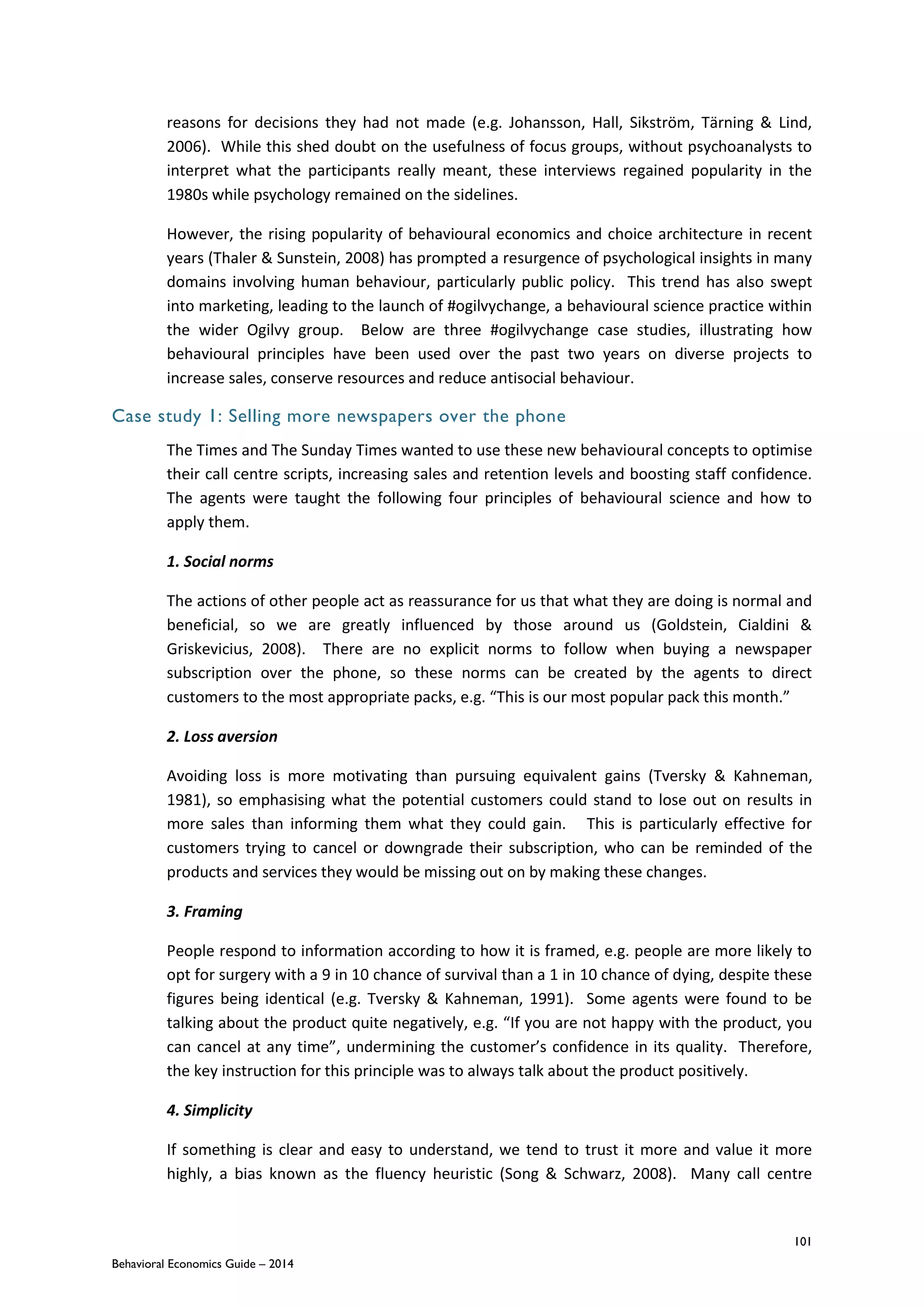 101
Behavioral Economics Guide – 2014
reasons for decisions they had not made (e.g. Johansson, Hall, Sikström, Tärning & Lind,
2006). While this shed doubt on the usefulness of focus groups, without psychoanalysts to
interpret what the participants really meant, these interviews regained popularity in the
1980s while psychology remained on the sidelines.
However, the rising popularity of behavioural economics and choice architecture in recent
years (Thaler & Sunstein, 2008) has prompted a resurgence of psychological insights in many
domains involving human behaviour, particularly public policy. This trend has also swept
into marketing, leading to the launch of #ogilvychange, a behavioural science practice within
the wider Ogilvy group. Below are three #ogilvychange case studies, illustrating how
behavioural principles have been used over the past two years on diverse projects to
increase sales, conserve resources and reduce antisocial behaviour.
Case study 1: Selling more newspapers over the phone
The Times and The Sunday Times wanted to use these new behavioural concepts to optimise
their call centre scripts, increasing sales and retention levels and boosting staff confidence.
The agents were taught the following four principles of behavioural science and how to
apply them.
1. Social norms
The actions of other people act as reassurance for us that what they are doing is normal and
beneficial, so we are greatly influenced by those around us (Goldstein, Cialdini &
Griskevicius, 2008). There are no explicit norms to follow when buying a newspaper
subscription over the phone, so these norms can be created by the agents to direct
customers to the most appropriate packs, e.g. “This is our most popular pack this month.”
2. Loss aversion
Avoiding loss is more motivating than pursuing equivalent gains (Tversky & Kahneman,
1981), so emphasising what the potential customers could stand to lose out on results in
more sales than informing them what they could gain. This is particularly effective for
customers trying to cancel or downgrade their subscription, who can be reminded of the
products and services they would be missing out on by making these changes.
3. Framing
People respond to information according to how it is framed, e.g. people are more likely to
opt for surgery with a 9 in 10 chance of survival than a 1 in 10 chance of dying, despite these
figures being identical (e.g. Tversky & Kahneman, 1991). Some agents were found to be
talking about the product quite negatively, e.g. “If you are not happy with the product, you
can cancel at any time”, undermining the customer’s confidence in its quality. Therefore,
the key instruction for this principle was to always talk about the product positively.
4. Simplicity
If something is clear and easy to understand, we tend to trust it more and value it more
highly, a bias known as the fluency heuristic (Song & Schwarz, 2008). Many call centre
 