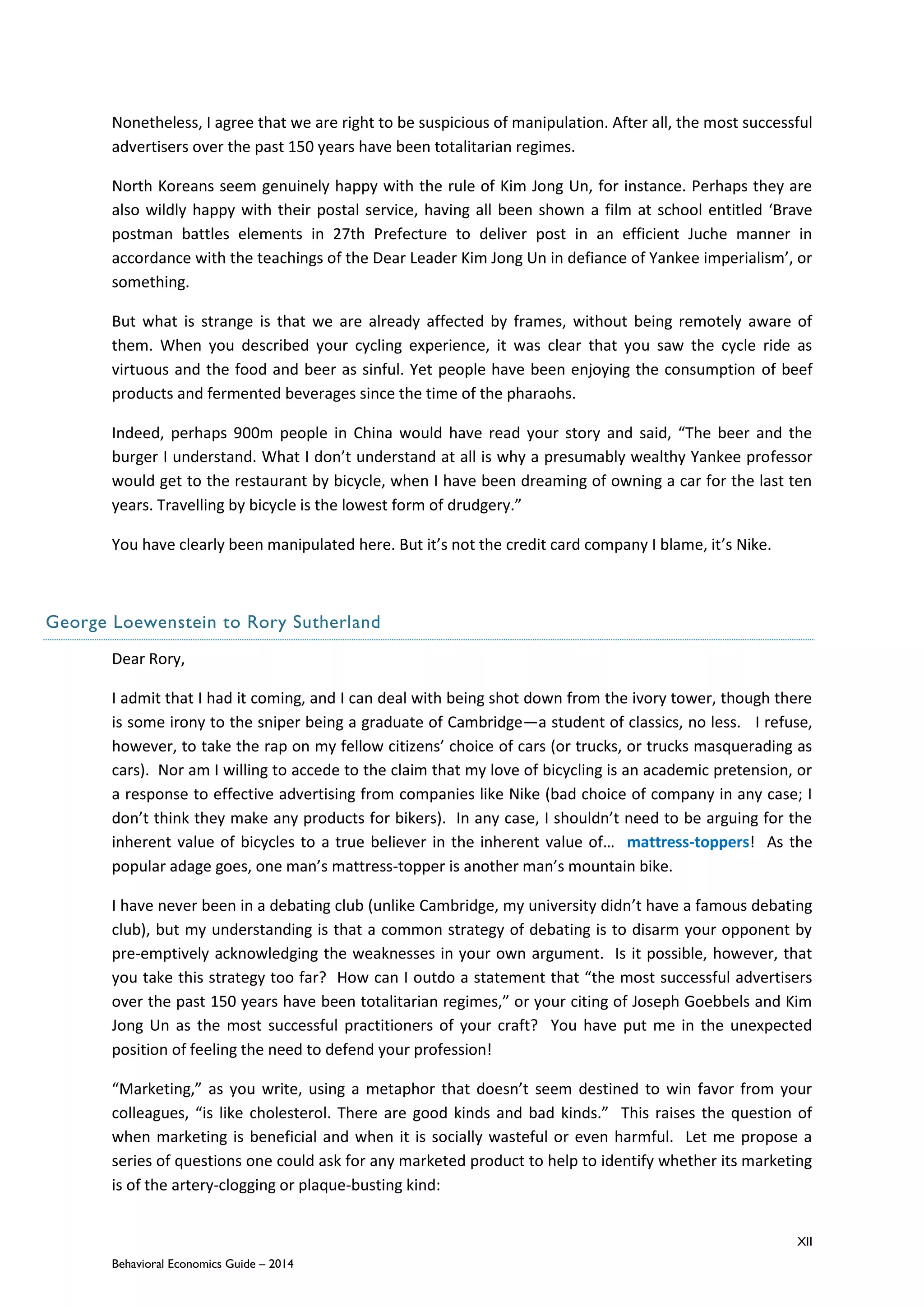 XII
Behavioral Economics Guide – 2014
Nonetheless, I agree that we are right to be suspicious of manipulation. After all, the most successful
advertisers over the past 150 years have been totalitarian regimes.
North Koreans seem genuinely happy with the rule of Kim Jong Un, for instance. Perhaps they are
also wildly happy with their postal service, having all been shown a film at school entitled ‘Brave
postman battles elements in 27th Prefecture to deliver post in an efficient Juche manner in
accordance with the teachings of the Dear Leader Kim Jong Un in defiance of Yankee imperialism’, or
something.
But what is strange is that we are already affected by frames, without being remotely aware of
them. When you described your cycling experience, it was clear that you saw the cycle ride as
virtuous and the food and beer as sinful. Yet people have been enjoying the consumption of beef
products and fermented beverages since the time of the pharaohs.
Indeed, perhaps 900m people in China would have read your story and said, “The beer and the
burger I understand. What I don’t understand at all is why a presumably wealthy Yankee professor
would get to the restaurant by bicycle, when I have been dreaming of owning a car for the last ten
years. Travelling by bicycle is the lowest form of drudgery.”
You have clearly been manipulated here. But it’s not the credit card company I blame, it’s Nike.
George Loewenstein to Rory Sutherland
Dear Rory,
I admit that I had it coming, and I can deal with being shot down from the ivory tower, though there
is some irony to the sniper being a graduate of Cambridge—a student of classics, no less. I refuse,
however, to take the rap on my fellow citizens’ choice of cars (or trucks, or trucks masquerading as
cars). Nor am I willing to accede to the claim that my love of bicycling is an academic pretension, or
a response to effective advertising from companies like Nike (bad choice of company in any case; I
don’t think they make any products for bikers). In any case, I shouldn’t need to be arguing for the
inherent value of bicycles to a true believer in the inherent value of… mattress-toppers! As the
popular adage goes, one man’s mattress-topper is another man’s mountain bike.
I have never been in a debating club (unlike Cambridge, my university didn’t have a famous debating
club), but my understanding is that a common strategy of debating is to disarm your opponent by
pre-emptively acknowledging the weaknesses in your own argument. Is it possible, however, that
you take this strategy too far? How can I outdo a statement that “the most successful advertisers
over the past 150 years have been totalitarian regimes,” or your citing of Joseph Goebbels and Kim
Jong Un as the most successful practitioners of your craft? You have put me in the unexpected
position of feeling the need to defend your profession!
“Marketing,” as you write, using a metaphor that doesn’t seem destined to win favor from your
colleagues, “is like cholesterol. There are good kinds and bad kinds.” This raises the question of
when marketing is beneficial and when it is socially wasteful or even harmful. Let me propose a
series of questions one could ask for any marketed product to help to identify whether its marketing
is of the artery-clogging or plaque-busting kind:
 