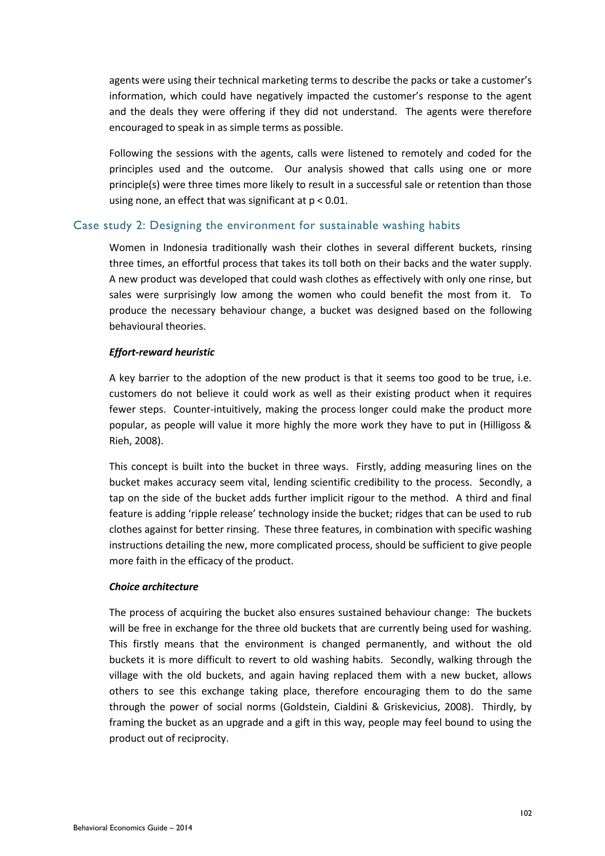 102
Behavioral Economics Guide – 2014
agents were using their technical marketing terms to describe the packs or take a customer’s
information, which could have negatively impacted the customer’s response to the agent
and the deals they were offering if they did not understand. The agents were therefore
encouraged to speak in as simple terms as possible.
Following the sessions with the agents, calls were listened to remotely and coded for the
principles used and the outcome. Our analysis showed that calls using one or more
principle(s) were three times more likely to result in a successful sale or retention than those
using none, an effect that was significant at p < 0.01.
Case study 2: Designing the environment for sustainable washing habits
Women in Indonesia traditionally wash their clothes in several different buckets, rinsing
three times, an effortful process that takes its toll both on their backs and the water supply.
A new product was developed that could wash clothes as effectively with only one rinse, but
sales were surprisingly low among the women who could benefit the most from it. To
produce the necessary behaviour change, a bucket was designed based on the following
behavioural theories.
Effort-reward heuristic
A key barrier to the adoption of the new product is that it seems too good to be true, i.e.
customers do not believe it could work as well as their existing product when it requires
fewer steps. Counter-intuitively, making the process longer could make the product more
popular, as people will value it more highly the more work they have to put in (Hilligoss &
Rieh, 2008).
This concept is built into the bucket in three ways. Firstly, adding measuring lines on the
bucket makes accuracy seem vital, lending scientific credibility to the process. Secondly, a
tap on the side of the bucket adds further implicit rigour to the method. A third and final
feature is adding ‘ripple release’ technology inside the bucket; ridges that can be used to rub
clothes against for better rinsing. These three features, in combination with specific washing
instructions detailing the new, more complicated process, should be sufficient to give people
more faith in the efficacy of the product.
Choice architecture
The process of acquiring the bucket also ensures sustained behaviour change: The buckets
will be free in exchange for the three old buckets that are currently being used for washing.
This firstly means that the environment is changed permanently, and without the old
buckets it is more difficult to revert to old washing habits. Secondly, walking through the
village with the old buckets, and again having replaced them with a new bucket, allows
others to see this exchange taking place, therefore encouraging them to do the same
through the power of social norms (Goldstein, Cialdini & Griskevicius, 2008). Thirdly, by
framing the bucket as an upgrade and a gift in this way, people may feel bound to using the
product out of reciprocity.
 