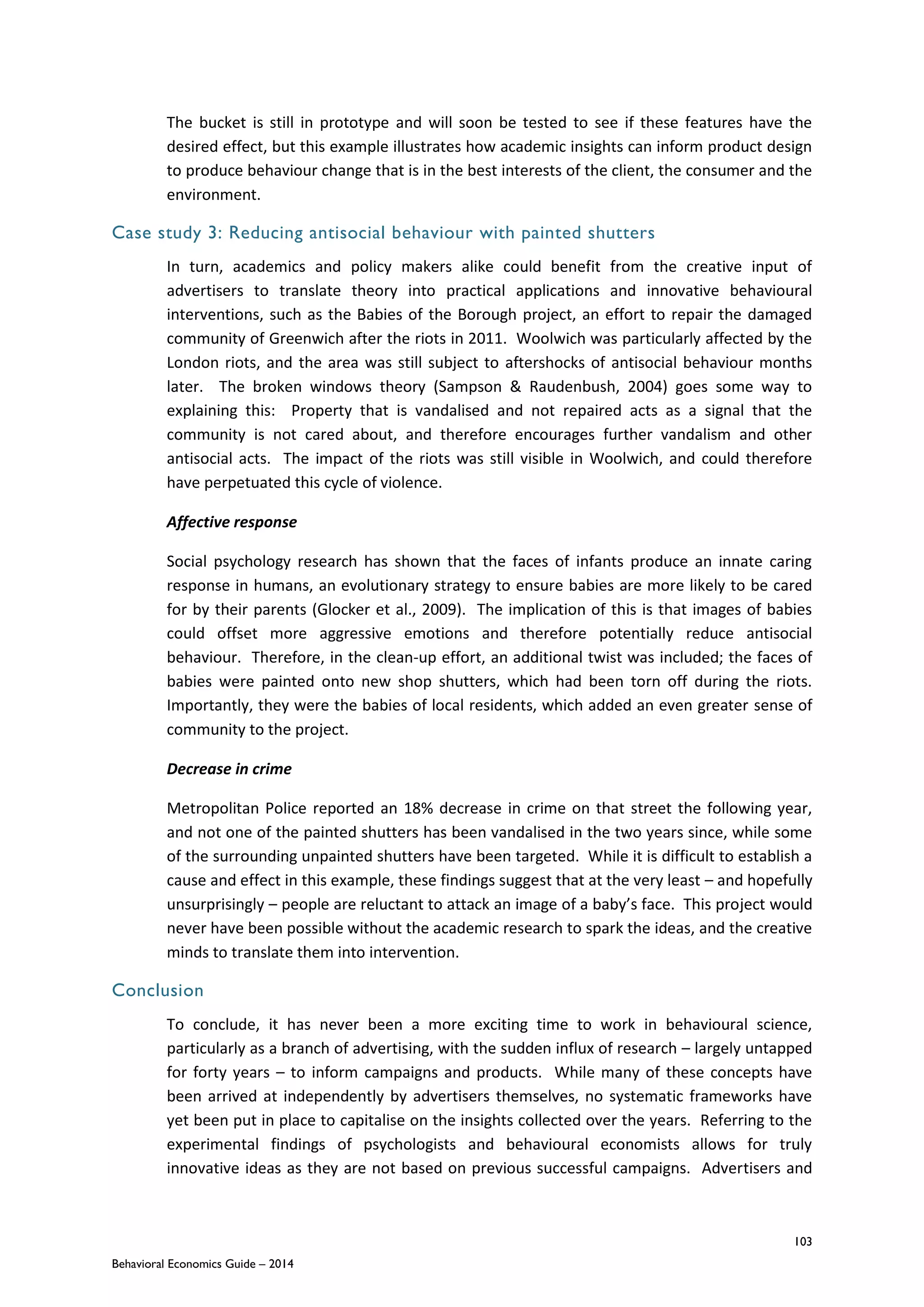 103
Behavioral Economics Guide – 2014
The bucket is still in prototype and will soon be tested to see if these features have the
desired effect, but this example illustrates how academic insights can inform product design
to produce behaviour change that is in the best interests of the client, the consumer and the
environment.
Case study 3: Reducing antisocial behaviour with painted shutters
In turn, academics and policy makers alike could benefit from the creative input of
advertisers to translate theory into practical applications and innovative behavioural
interventions, such as the Babies of the Borough project, an effort to repair the damaged
community of Greenwich after the riots in 2011. Woolwich was particularly affected by the
London riots, and the area was still subject to aftershocks of antisocial behaviour months
later. The broken windows theory (Sampson & Raudenbush, 2004) goes some way to
explaining this: Property that is vandalised and not repaired acts as a signal that the
community is not cared about, and therefore encourages further vandalism and other
antisocial acts. The impact of the riots was still visible in Woolwich, and could therefore
have perpetuated this cycle of violence.
Affective response
Social psychology research has shown that the faces of infants produce an innate caring
response in humans, an evolutionary strategy to ensure babies are more likely to be cared
for by their parents (Glocker et al., 2009). The implication of this is that images of babies
could offset more aggressive emotions and therefore potentially reduce antisocial
behaviour. Therefore, in the clean-up effort, an additional twist was included; the faces of
babies were painted onto new shop shutters, which had been torn off during the riots.
Importantly, they were the babies of local residents, which added an even greater sense of
community to the project.
Decrease in crime
Metropolitan Police reported an 18% decrease in crime on that street the following year,
and not one of the painted shutters has been vandalised in the two years since, while some
of the surrounding unpainted shutters have been targeted. While it is difficult to establish a
cause and effect in this example, these findings suggest that at the very least – and hopefully
unsurprisingly – people are reluctant to attack an image of a baby’s face. This project would
never have been possible without the academic research to spark the ideas, and the creative
minds to translate them into intervention.
Conclusion
To conclude, it has never been a more exciting time to work in behavioural science,
particularly as a branch of advertising, with the sudden influx of research – largely untapped
for forty years – to inform campaigns and products. While many of these concepts have
been arrived at independently by advertisers themselves, no systematic frameworks have
yet been put in place to capitalise on the insights collected over the years. Referring to the
experimental findings of psychologists and behavioural economists allows for truly
innovative ideas as they are not based on previous successful campaigns. Advertisers and
 