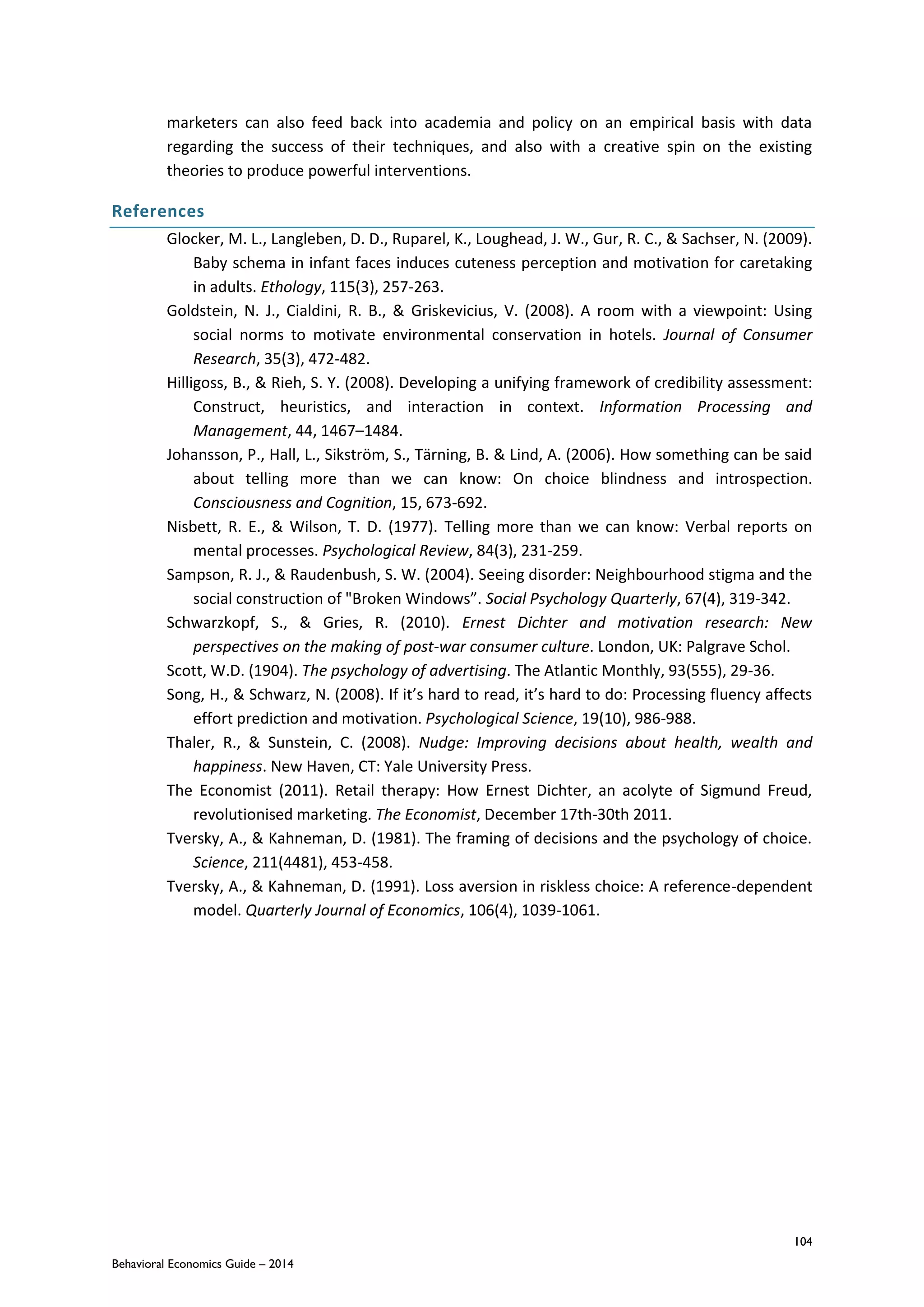 104
Behavioral Economics Guide – 2014
marketers can also feed back into academia and policy on an empirical basis with data
regarding the success of their techniques, and also with a creative spin on the existing
theories to produce powerful interventions.
References
Glocker, M. L., Langleben, D. D., Ruparel, K., Loughead, J. W., Gur, R. C., & Sachser, N. (2009).
Baby schema in infant faces induces cuteness perception and motivation for caretaking
in adults. Ethology, 115(3), 257-263.
Goldstein, N. J., Cialdini, R. B., & Griskevicius, V. (2008). A room with a viewpoint: Using
social norms to motivate environmental conservation in hotels. Journal of Consumer
Research, 35(3), 472-482.
Hilligoss, B., & Rieh, S. Y. (2008). Developing a unifying framework of credibility assessment:
Construct, heuristics, and interaction in context. Information Processing and
Management, 44, 1467–1484.
Johansson, P., Hall, L., Sikström, S., Tärning, B. & Lind, A. (2006). How something can be said
about telling more than we can know: On choice blindness and introspection.
Consciousness and Cognition, 15, 673-692.
Nisbett, R. E., & Wilson, T. D. (1977). Telling more than we can know: Verbal reports on
mental processes. Psychological Review, 84(3), 231-259.
Sampson, R. J., & Raudenbush, S. W. (2004). Seeing disorder: Neighbourhood stigma and the
social construction of "Broken Windows”. Social Psychology Quarterly, 67(4), 319-342.
Schwarzkopf, S., & Gries, R. (2010). Ernest Dichter and motivation research: New
perspectives on the making of post-war consumer culture. London, UK: Palgrave Schol.
Scott, W.D. (1904). The psychology of advertising. The Atlantic Monthly, 93(555), 29-36.
Song, H., & Schwarz, N. (2008). If it’s hard to read, it’s hard to do: Processing fluency affects
effort prediction and motivation. Psychological Science, 19(10), 986-988.
Thaler, R., & Sunstein, C. (2008). Nudge: Improving decisions about health, wealth and
happiness. New Haven, CT: Yale University Press.
The Economist (2011). Retail therapy: How Ernest Dichter, an acolyte of Sigmund Freud,
revolutionised marketing. The Economist, December 17th-30th 2011.
Tversky, A., & Kahneman, D. (1981). The framing of decisions and the psychology of choice.
Science, 211(4481), 453-458.
Tversky, A., & Kahneman, D. (1991). Loss aversion in riskless choice: A reference-dependent
model. Quarterly Journal of Economics, 106(4), 1039-1061.
 