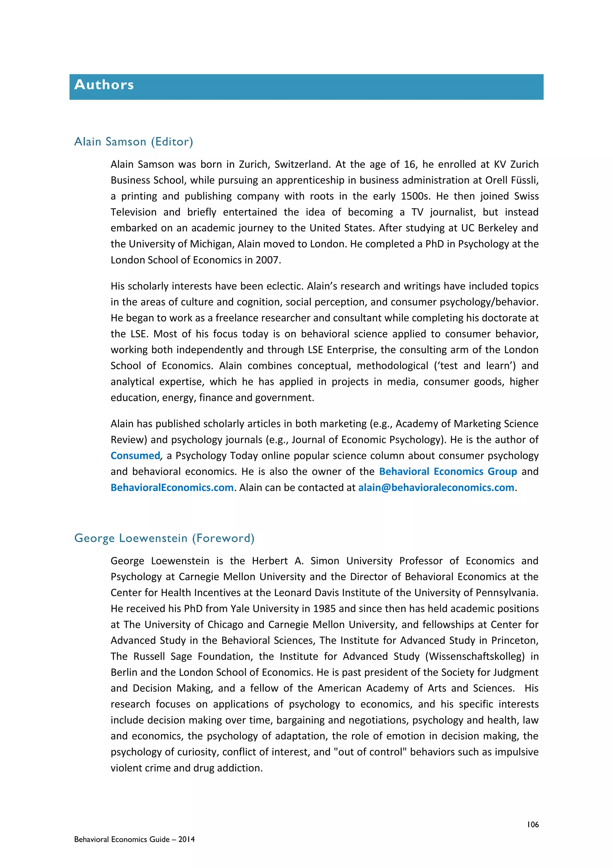 106
Behavioral Economics Guide – 2014
Authors
Alain Samson (Editor)
Alain Samson was born in Zurich, Switzerland. At the age of 16, he enrolled at KV Zurich
Business School, while pursuing an apprenticeship in business administration at Orell Füssli,
a printing and publishing company with roots in the early 1500s. He then joined Swiss
Television and briefly entertained the idea of becoming a TV journalist, but instead
embarked on an academic journey to the United States. After studying at UC Berkeley and
the University of Michigan, Alain moved to London. He completed a PhD in Psychology at the
London School of Economics in 2007.
His scholarly interests have been eclectic. Alain’s research and writings have included topics
in the areas of culture and cognition, social perception, and consumer psychology/behavior.
He began to work as a freelance researcher and consultant while completing his doctorate at
the LSE. Most of his focus today is on behavioral science applied to consumer behavior,
working both independently and through LSE Enterprise, the consulting arm of the London
School of Economics. Alain combines conceptual, methodological (‘test and learn’) and
analytical expertise, which he has applied in projects in media, consumer goods, higher
education, energy, finance and government.
Alain has published scholarly articles in both marketing (e.g., Academy of Marketing Science
Review) and psychology journals (e.g., Journal of Economic Psychology). He is the author of
Consumed, a Psychology Today online popular science column about consumer psychology
and behavioral economics. He is also the owner of the Behavioral Economics Group and
BehavioralEconomics.com. Alain can be contacted at alain@behavioraleconomics.com.
George Loewenstein (Foreword)
George Loewenstein is the Herbert A. Simon University Professor of Economics and
Psychology at Carnegie Mellon University and the Director of Behavioral Economics at the
Center for Health Incentives at the Leonard Davis Institute of the University of Pennsylvania.
He received his PhD from Yale University in 1985 and since then has held academic positions
at The University of Chicago and Carnegie Mellon University, and fellowships at Center for
Advanced Study in the Behavioral Sciences, The Institute for Advanced Study in Princeton,
The Russell Sage Foundation, the Institute for Advanced Study (Wissenschaftskolleg) in
Berlin and the London School of Economics. He is past president of the Society for Judgment
and Decision Making, and a fellow of the American Academy of Arts and Sciences. His
research focuses on applications of psychology to economics, and his specific interests
include decision making over time, bargaining and negotiations, psychology and health, law
and economics, the psychology of adaptation, the role of emotion in decision making, the
psychology of curiosity, conflict of interest, and "out of control" behaviors such as impulsive
violent crime and drug addiction.
 