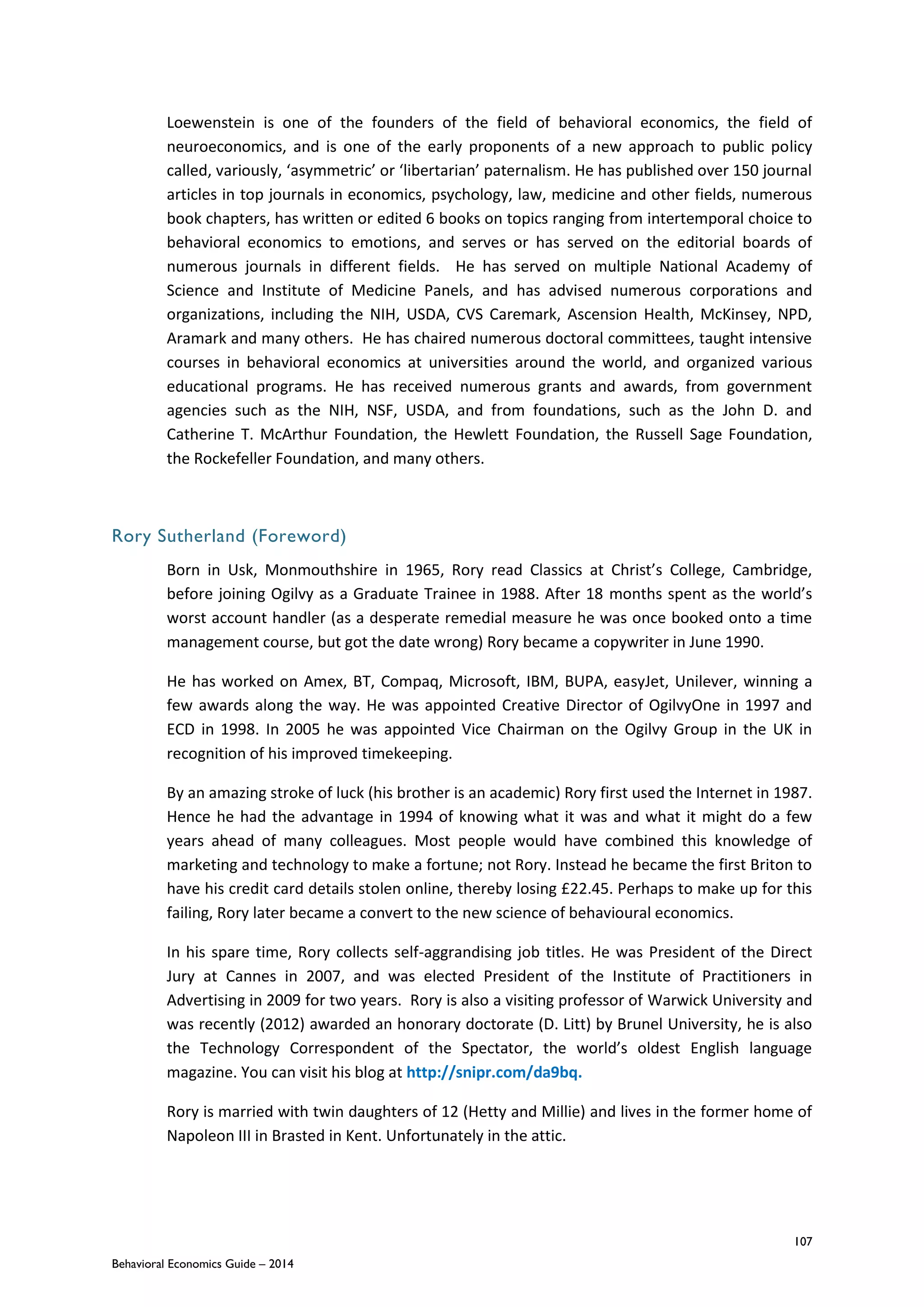 107
Behavioral Economics Guide – 2014
Loewenstein is one of the founders of the field of behavioral economics, the field of
neuroeconomics, and is one of the early proponents of a new approach to public policy
called, variously, ‘asymmetric’ or ‘libertarian’ paternalism. He has published over 150 journal
articles in top journals in economics, psychology, law, medicine and other fields, numerous
book chapters, has written or edited 6 books on topics ranging from intertemporal choice to
behavioral economics to emotions, and serves or has served on the editorial boards of
numerous journals in different fields. He has served on multiple National Academy of
Science and Institute of Medicine Panels, and has advised numerous corporations and
organizations, including the NIH, USDA, CVS Caremark, Ascension Health, McKinsey, NPD,
Aramark and many others. He has chaired numerous doctoral committees, taught intensive
courses in behavioral economics at universities around the world, and organized various
educational programs. He has received numerous grants and awards, from government
agencies such as the NIH, NSF, USDA, and from foundations, such as the John D. and
Catherine T. McArthur Foundation, the Hewlett Foundation, the Russell Sage Foundation,
the Rockefeller Foundation, and many others.
Rory Sutherland (Foreword)
Born in Usk, Monmouthshire in 1965, Rory read Classics at Christ’s College, Cambridge,
before joining Ogilvy as a Graduate Trainee in 1988. After 18 months spent as the world’s
worst account handler (as a desperate remedial measure he was once booked onto a time
management course, but got the date wrong) Rory became a copywriter in June 1990.
He has worked on Amex, BT, Compaq, Microsoft, IBM, BUPA, easyJet, Unilever, winning a
few awards along the way. He was appointed Creative Director of OgilvyOne in 1997 and
ECD in 1998. In 2005 he was appointed Vice Chairman on the Ogilvy Group in the UK in
recognition of his improved timekeeping.
By an amazing stroke of luck (his brother is an academic) Rory first used the Internet in 1987.
Hence he had the advantage in 1994 of knowing what it was and what it might do a few
years ahead of many colleagues. Most people would have combined this knowledge of
marketing and technology to make a fortune; not Rory. Instead he became the first Briton to
have his credit card details stolen online, thereby losing £22.45. Perhaps to make up for this
failing, Rory later became a convert to the new science of behavioural economics.
In his spare time, Rory collects self-aggrandising job titles. He was President of the Direct
Jury at Cannes in 2007, and was elected President of the Institute of Practitioners in
Advertising in 2009 for two years. Rory is also a visiting professor of Warwick University and
was recently (2012) awarded an honorary doctorate (D. Litt) by Brunel University, he is also
the Technology Correspondent of the Spectator, the world’s oldest English language
magazine. You can visit his blog at http://snipr.com/da9bq.
Rory is married with twin daughters of 12 (Hetty and Millie) and lives in the former home of
Napoleon III in Brasted in Kent. Unfortunately in the attic.
 