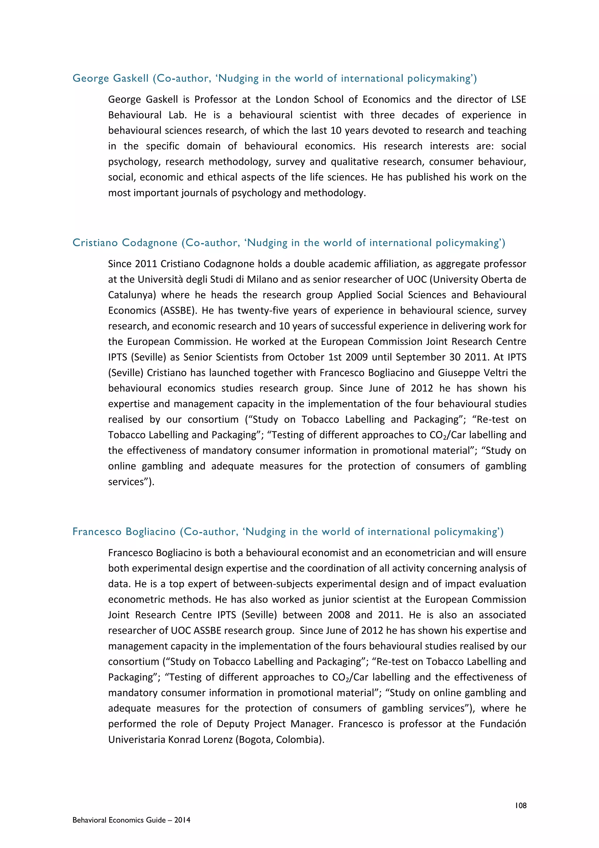 108
Behavioral Economics Guide – 2014
George Gaskell (Co-author, ‘Nudging in the world of international policymaking’)
George Gaskell is Professor at the London School of Economics and the director of LSE
Behavioural Lab. He is a behavioural scientist with three decades of experience in
behavioural sciences research, of which the last 10 years devoted to research and teaching
in the specific domain of behavioural economics. His research interests are: social
psychology, research methodology, survey and qualitative research, consumer behaviour,
social, economic and ethical aspects of the life sciences. He has published his work on the
most important journals of psychology and methodology.
Cristiano Codagnone (Co-author, ‘Nudging in the world of international policymaking’)
Since 2011 Cristiano Codagnone holds a double academic affiliation, as aggregate professor
at the Università degli Studi di Milano and as senior researcher of UOC (University Oberta de
Catalunya) where he heads the research group Applied Social Sciences and Behavioural
Economics (ASSBE). He has twenty-five years of experience in behavioural science, survey
research, and economic research and 10 years of successful experience in delivering work for
the European Commission. He worked at the European Commission Joint Research Centre
IPTS (Seville) as Senior Scientists from October 1st 2009 until September 30 2011. At IPTS
(Seville) Cristiano has launched together with Francesco Bogliacino and Giuseppe Veltri the
behavioural economics studies research group. Since June of 2012 he has shown his
expertise and management capacity in the implementation of the four behavioural studies
realised by our consortium (“Study on Tobacco Labelling and Packaging”; “Re-test on
Tobacco Labelling and Packaging”; “Testing of different approaches to CO2/Car labelling and
the effectiveness of mandatory consumer information in promotional material”; “Study on
online gambling and adequate measures for the protection of consumers of gambling
services”).
Francesco Bogliacino (Co-author, ‘Nudging in the world of international policymaking’)
Francesco Bogliacino is both a behavioural economist and an econometrician and will ensure
both experimental design expertise and the coordination of all activity concerning analysis of
data. He is a top expert of between-subjects experimental design and of impact evaluation
econometric methods. He has also worked as junior scientist at the European Commission
Joint Research Centre IPTS (Seville) between 2008 and 2011. He is also an associated
researcher of UOC ASSBE research group. Since June of 2012 he has shown his expertise and
management capacity in the implementation of the fours behavioural studies realised by our
consortium (“Study on Tobacco Labelling and Packaging”; “Re-test on Tobacco Labelling and
Packaging”; “Testing of different approaches to CO2/Car labelling and the effectiveness of
mandatory consumer information in promotional material”; “Study on online gambling and
adequate measures for the protection of consumers of gambling services”), where he
performed the role of Deputy Project Manager. Francesco is professor at the Fundaci n
Univeristaria Konrad Lorenz (Bogota, Colombia).
 
