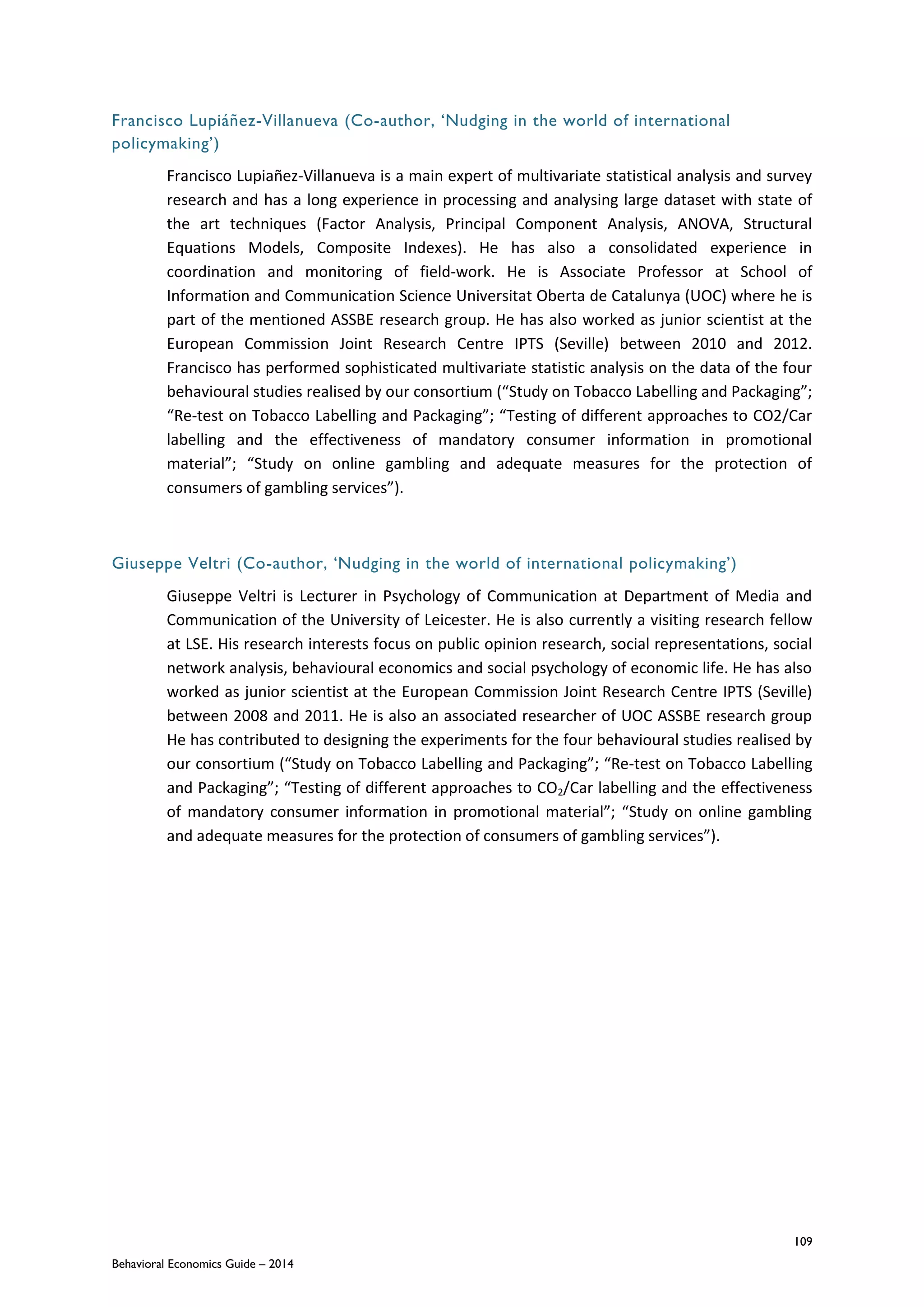 109
Behavioral Economics Guide – 2014
Francisco Lupiáñez-Villanueva (Co-author, ‘Nudging in the world of international
policymaking’)
Francisco Lupiañez-Villanueva is a main expert of multivariate statistical analysis and survey
research and has a long experience in processing and analysing large dataset with state of
the art techniques (Factor Analysis, Principal Component Analysis, ANOVA, Structural
Equations Models, Composite Indexes). He has also a consolidated experience in
coordination and monitoring of field-work. He is Associate Professor at School of
Information and Communication Science Universitat Oberta de Catalunya (UOC) where he is
part of the mentioned ASSBE research group. He has also worked as junior scientist at the
European Commission Joint Research Centre IPTS (Seville) between 2010 and 2012.
Francisco has performed sophisticated multivariate statistic analysis on the data of the four
behavioural studies realised by our consortium (“Study on Tobacco Labelling and Packaging”;
“Re-test on Tobacco Labelling and Packaging”; “Testing of different approaches to CO2/Car
labelling and the effectiveness of mandatory consumer information in promotional
material”; “Study on online gambling and adequate measures for the protection of
consumers of gambling services”).
Giuseppe Veltri (Co-author, ‘Nudging in the world of international policymaking’)
Giuseppe Veltri is Lecturer in Psychology of Communication at Department of Media and
Communication of the University of Leicester. He is also currently a visiting research fellow
at LSE. His research interests focus on public opinion research, social representations, social
network analysis, behavioural economics and social psychology of economic life. He has also
worked as junior scientist at the European Commission Joint Research Centre IPTS (Seville)
between 2008 and 2011. He is also an associated researcher of UOC ASSBE research group
He has contributed to designing the experiments for the four behavioural studies realised by
our consortium (“Study on Tobacco Labelling and Packaging”; “Re-test on Tobacco Labelling
and Packaging”; “Testing of different approaches to CO2/Car labelling and the effectiveness
of mandatory consumer information in promotional material”; “Study on online gambling
and adequate measures for the protection of consumers of gambling services”).
 