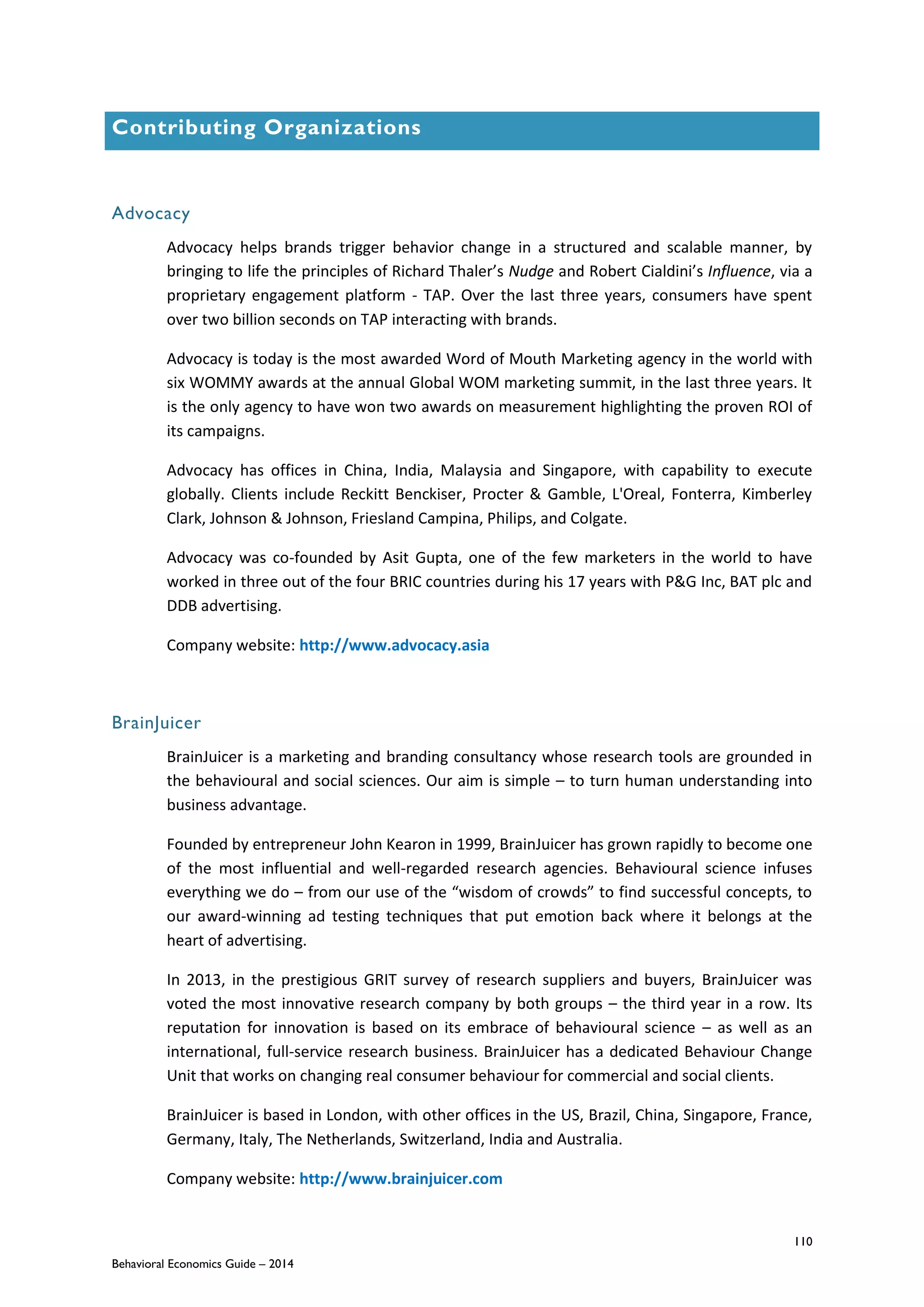 110
Behavioral Economics Guide – 2014
Contributing Organizations
Advocacy
Advocacy helps brands trigger behavior change in a structured and scalable manner, by
bringing to life the principles of Richard Thaler’s Nudge and Robert Cialdini’s Influence, via a
proprietary engagement platform - TAP. Over the last three years, consumers have spent
over two billion seconds on TAP interacting with brands.
Advocacy is today is the most awarded Word of Mouth Marketing agency in the world with
six WOMMY awards at the annual Global WOM marketing summit, in the last three years. It
is the only agency to have won two awards on measurement highlighting the proven ROI of
its campaigns.
Advocacy has offices in China, India, Malaysia and Singapore, with capability to execute
globally. Clients include Reckitt Benckiser, Procter & Gamble, L'Oreal, Fonterra, Kimberley
Clark, Johnson & Johnson, Friesland Campina, Philips, and Colgate.
Advocacy was co-founded by Asit Gupta, one of the few marketers in the world to have
worked in three out of the four BRIC countries during his 17 years with P&G Inc, BAT plc and
DDB advertising.
Company website: http://www.advocacy.asia
BrainJuicer
BrainJuicer is a marketing and branding consultancy whose research tools are grounded in
the behavioural and social sciences. Our aim is simple – to turn human understanding into
business advantage.
Founded by entrepreneur John Kearon in 1999, BrainJuicer has grown rapidly to become one
of the most influential and well-regarded research agencies. Behavioural science infuses
everything we do – from our use of the “wisdom of crowds” to find successful concepts, to
our award-winning ad testing techniques that put emotion back where it belongs at the
heart of advertising.
In 2013, in the prestigious GRIT survey of research suppliers and buyers, BrainJuicer was
voted the most innovative research company by both groups – the third year in a row. Its
reputation for innovation is based on its embrace of behavioural science – as well as an
international, full-service research business. BrainJuicer has a dedicated Behaviour Change
Unit that works on changing real consumer behaviour for commercial and social clients.
BrainJuicer is based in London, with other offices in the US, Brazil, China, Singapore, France,
Germany, Italy, The Netherlands, Switzerland, India and Australia.
Company website: http://www.brainjuicer.com
 