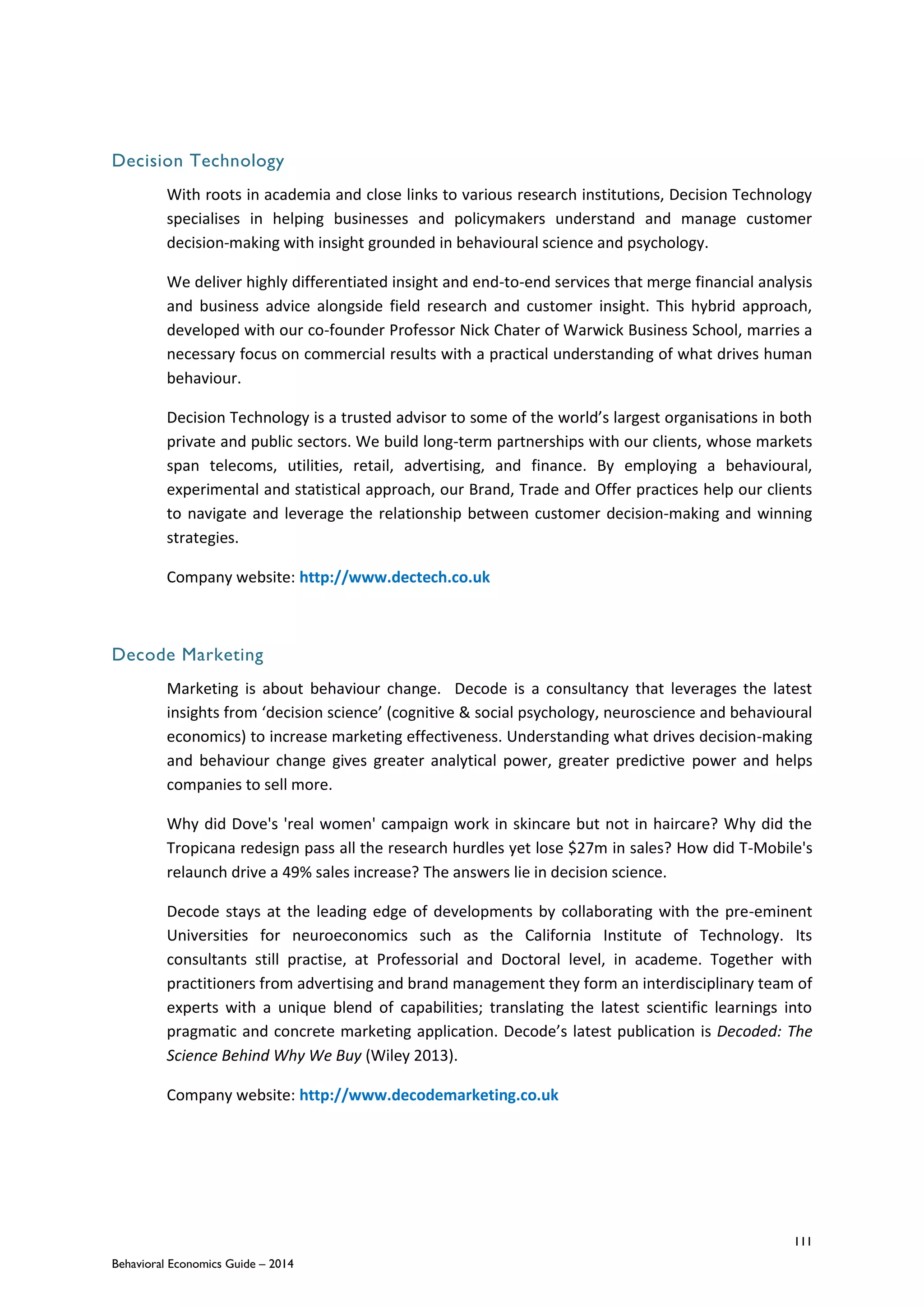 111
Behavioral Economics Guide – 2014
Decision Technology
With roots in academia and close links to various research institutions, Decision Technology
specialises in helping businesses and policymakers understand and manage customer
decision-making with insight grounded in behavioural science and psychology.
We deliver highly differentiated insight and end-to-end services that merge financial analysis
and business advice alongside field research and customer insight. This hybrid approach,
developed with our co-founder Professor Nick Chater of Warwick Business School, marries a
necessary focus on commercial results with a practical understanding of what drives human
behaviour.
Decision Technology is a trusted advisor to some of the world’s largest organisations in both
private and public sectors. We build long-term partnerships with our clients, whose markets
span telecoms, utilities, retail, advertising, and finance. By employing a behavioural,
experimental and statistical approach, our Brand, Trade and Offer practices help our clients
to navigate and leverage the relationship between customer decision-making and winning
strategies.
Company website: http://www.dectech.co.uk
Decode Marketing
Marketing is about behaviour change. Decode is a consultancy that leverages the latest
insights from ‘decision science’ (cognitive & social psychology, neuroscience and behavioural
economics) to increase marketing effectiveness. Understanding what drives decision-making
and behaviour change gives greater analytical power, greater predictive power and helps
companies to sell more.
Why did Dove's 'real women' campaign work in skincare but not in haircare? Why did the
Tropicana redesign pass all the research hurdles yet lose $27m in sales? How did T-Mobile's
relaunch drive a 49% sales increase? The answers lie in decision science.
Decode stays at the leading edge of developments by collaborating with the pre-eminent
Universities for neuroeconomics such as the California Institute of Technology. Its
consultants still practise, at Professorial and Doctoral level, in academe. Together with
practitioners from advertising and brand management they form an interdisciplinary team of
experts with a unique blend of capabilities; translating the latest scientific learnings into
pragmatic and concrete marketing application. Decode’s latest publication is Decoded: The
Science Behind Why We Buy (Wiley 2013).
Company website: http://www.decodemarketing.co.uk
 