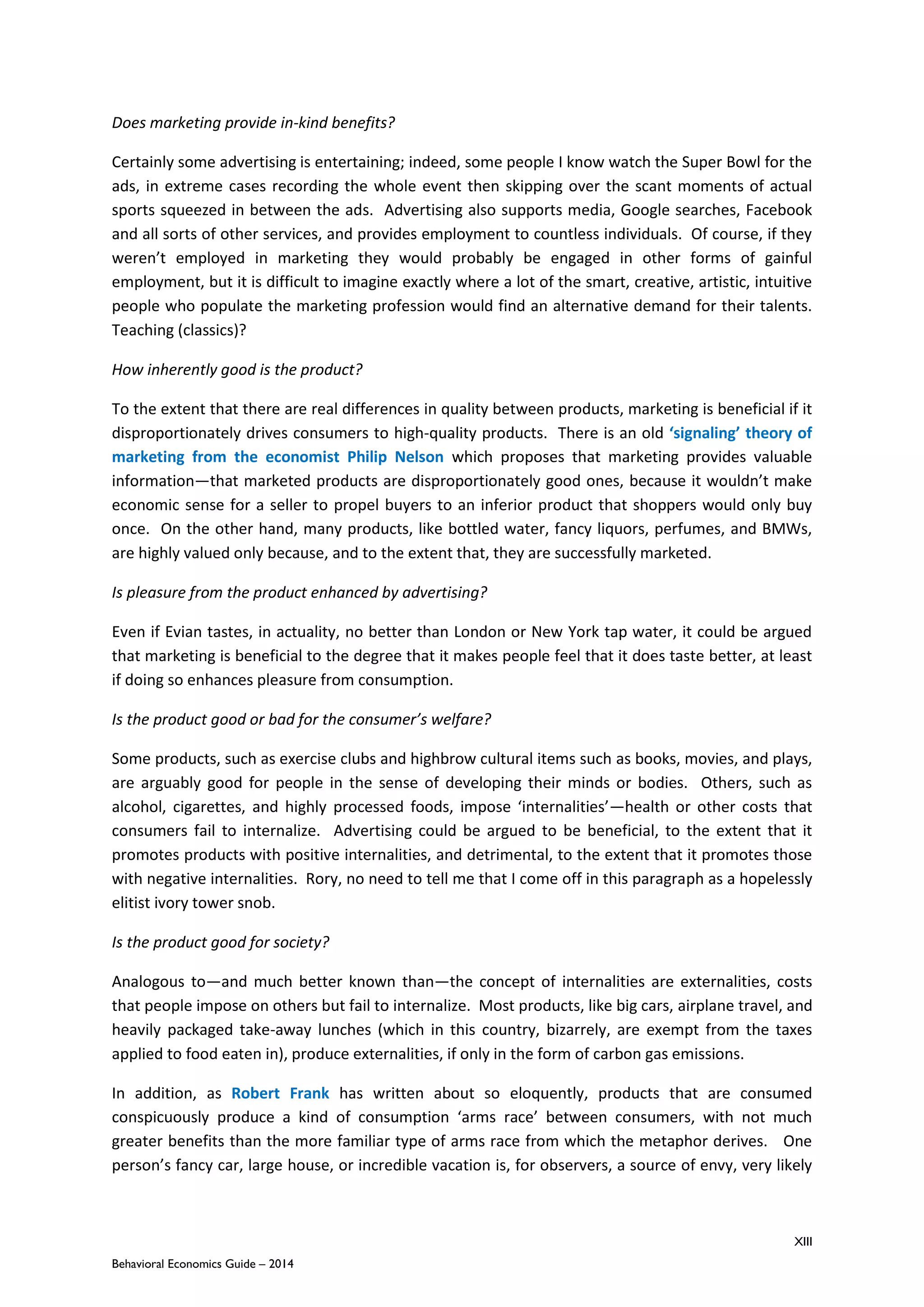 XIII
Behavioral Economics Guide – 2014
Does marketing provide in-kind benefits?
Certainly some advertising is entertaining; indeed, some people I know watch the Super Bowl for the
ads, in extreme cases recording the whole event then skipping over the scant moments of actual
sports squeezed in between the ads. Advertising also supports media, Google searches, Facebook
and all sorts of other services, and provides employment to countless individuals. Of course, if they
weren’t employed in marketing they would probably be engaged in other forms of gainful
employment, but it is difficult to imagine exactly where a lot of the smart, creative, artistic, intuitive
people who populate the marketing profession would find an alternative demand for their talents.
Teaching (classics)?
How inherently good is the product?
To the extent that there are real differences in quality between products, marketing is beneficial if it
disproportionately drives consumers to high-quality products. There is an old ‘signaling’ theory of
marketing from the economist Philip Nelson which proposes that marketing provides valuable
information—that marketed products are disproportionately good ones, because it wouldn’t make
economic sense for a seller to propel buyers to an inferior product that shoppers would only buy
once. On the other hand, many products, like bottled water, fancy liquors, perfumes, and BMWs,
are highly valued only because, and to the extent that, they are successfully marketed.
Is pleasure from the product enhanced by advertising?
Even if Evian tastes, in actuality, no better than London or New York tap water, it could be argued
that marketing is beneficial to the degree that it makes people feel that it does taste better, at least
if doing so enhances pleasure from consumption.
Is the product good or bad for the consumer’s welfare?
Some products, such as exercise clubs and highbrow cultural items such as books, movies, and plays,
are arguably good for people in the sense of developing their minds or bodies. Others, such as
alcohol, cigarettes, and highly processed foods, impose ‘internalities’—health or other costs that
consumers fail to internalize. Advertising could be argued to be beneficial, to the extent that it
promotes products with positive internalities, and detrimental, to the extent that it promotes those
with negative internalities. Rory, no need to tell me that I come off in this paragraph as a hopelessly
elitist ivory tower snob.
Is the product good for society?
Analogous to—and much better known than—the concept of internalities are externalities, costs
that people impose on others but fail to internalize. Most products, like big cars, airplane travel, and
heavily packaged take-away lunches (which in this country, bizarrely, are exempt from the taxes
applied to food eaten in), produce externalities, if only in the form of carbon gas emissions.
In addition, as Robert Frank has written about so eloquently, products that are consumed
conspicuously produce a kind of consumption ‘arms race’ between consumers, with not much
greater benefits than the more familiar type of arms race from which the metaphor derives. One
person’s fancy car, large house, or incredible vacation is, for observers, a source of envy, very likely
 