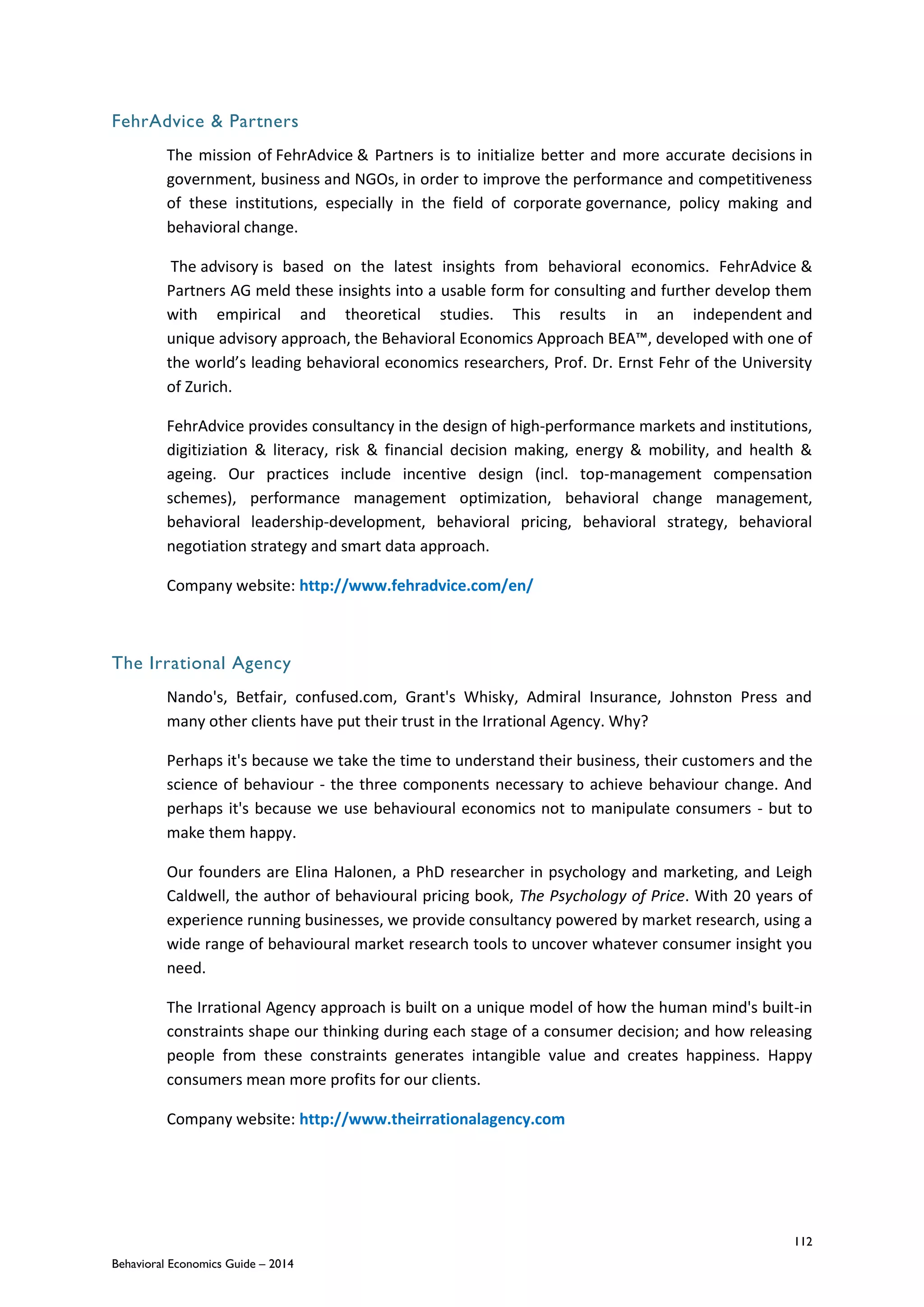 112
Behavioral Economics Guide – 2014
FehrAdvice & Partners
The mission of FehrAdvice & Partners is to initialize better and more accurate decisions in
government, business and NGOs, in order to improve the performance and competitiveness
of these institutions, especially in the field of corporate governance, policy making and
behavioral change.
The advisory is based on the latest insights from behavioral economics. FehrAdvice &
Partners AG meld these insights into a usable form for consulting and further develop them
with empirical and theoretical studies. This results in an independent and
unique advisory approach, the Behavioral Economics Approach BEA™, developed with one of
the world’s leading behavioral economics researchers, Prof. Dr. Ernst Fehr of the University
of Zurich.
FehrAdvice provides consultancy in the design of high-performance markets and institutions,
digitiziation & literacy, risk & financial decision making, energy & mobility, and health &
ageing. Our practices include incentive design (incl. top-management compensation
schemes), performance management optimization, behavioral change management,
behavioral leadership-development, behavioral pricing, behavioral strategy, behavioral
negotiation strategy and smart data approach.
Company website: http://www.fehradvice.com/en/
The Irrational Agency
Nando's, Betfair, confused.com, Grant's Whisky, Admiral Insurance, Johnston Press and
many other clients have put their trust in the Irrational Agency. Why?
Perhaps it's because we take the time to understand their business, their customers and the
science of behaviour - the three components necessary to achieve behaviour change. And
perhaps it's because we use behavioural economics not to manipulate consumers - but to
make them happy.
Our founders are Elina Halonen, a PhD researcher in psychology and marketing, and Leigh
Caldwell, the author of behavioural pricing book, The Psychology of Price. With 20 years of
experience running businesses, we provide consultancy powered by market research, using a
wide range of behavioural market research tools to uncover whatever consumer insight you
need.
The Irrational Agency approach is built on a unique model of how the human mind's built-in
constraints shape our thinking during each stage of a consumer decision; and how releasing
people from these constraints generates intangible value and creates happiness. Happy
consumers mean more profits for our clients.
Company website: http://www.theirrationalagency.com
 