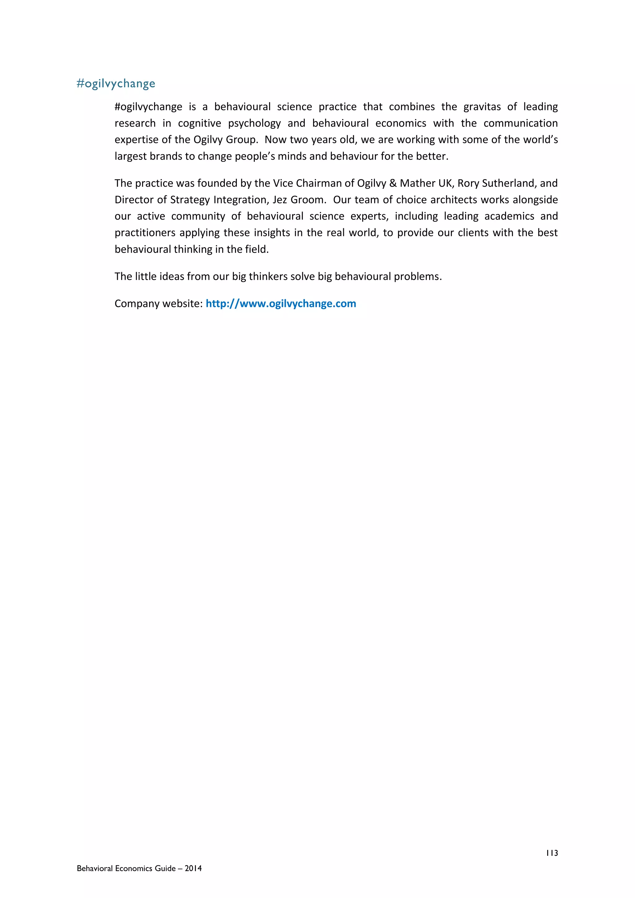 113
Behavioral Economics Guide – 2014
#ogilvychange
#ogilvychange is a behavioural science practice that combines the gravitas of leading
research in cognitive psychology and behavioural economics with the communication
expertise of the Ogilvy Group. Now two years old, we are working with some of the world’s
largest brands to change people’s minds and behaviour for the better.
The practice was founded by the Vice Chairman of Ogilvy & Mather UK, Rory Sutherland, and
Director of Strategy Integration, Jez Groom. Our team of choice architects works alongside
our active community of behavioural science experts, including leading academics and
practitioners applying these insights in the real world, to provide our clients with the best
behavioural thinking in the field.
The little ideas from our big thinkers solve big behavioural problems.
Company website: http://www.ogilvychange.com
 