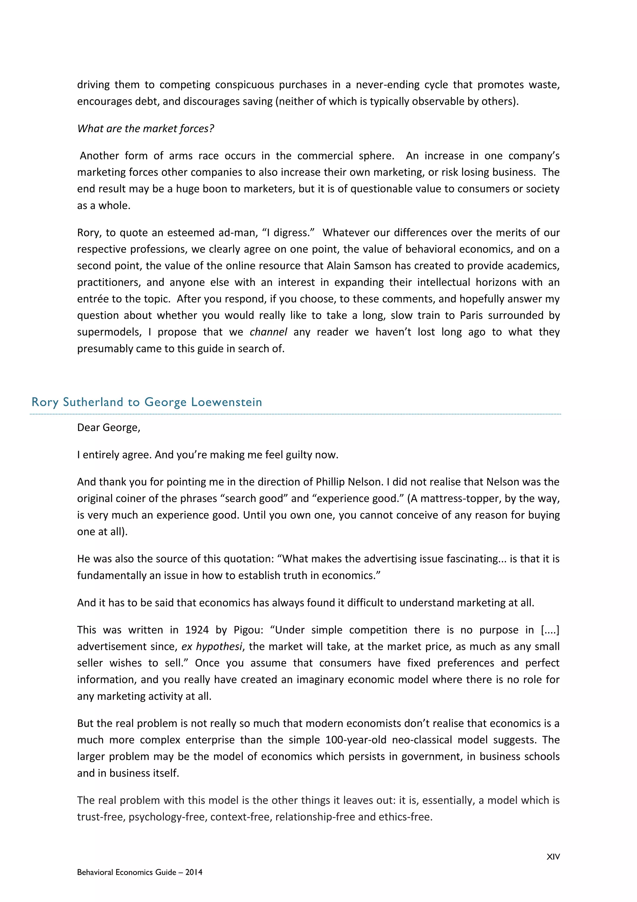 XIV
Behavioral Economics Guide – 2014
driving them to competing conspicuous purchases in a never-ending cycle that promotes waste,
encourages debt, and discourages saving (neither of which is typically observable by others).
What are the market forces?
Another form of arms race occurs in the commercial sphere. An increase in one company’s
marketing forces other companies to also increase their own marketing, or risk losing business. The
end result may be a huge boon to marketers, but it is of questionable value to consumers or society
as a whole.
Rory, to quote an esteemed ad-man, “I digress.” Whatever our differences over the merits of our
respective professions, we clearly agree on one point, the value of behavioral economics, and on a
second point, the value of the online resource that Alain Samson has created to provide academics,
practitioners, and anyone else with an interest in expanding their intellectual horizons with an
entrée to the topic. After you respond, if you choose, to these comments, and hopefully answer my
question about whether you would really like to take a long, slow train to Paris surrounded by
supermodels, I propose that we channel any reader we haven’t lost long ago to what they
presumably came to this guide in search of.
Rory Sutherland to George Loewenstein
Dear George,
I entirely agree. And you’re making me feel guilty now.
And thank you for pointing me in the direction of Phillip Nelson. I did not realise that Nelson was the
original coiner of the phrases “search good” and “experience good.” (A mattress-topper, by the way,
is very much an experience good. Until you own one, you cannot conceive of any reason for buying
one at all).
He was also the source of this quotation: “What makes the advertising issue fascinating... is that it is
fundamentally an issue in how to establish truth in economics.”
And it has to be said that economics has always found it difficult to understand marketing at all.
This was written in 1924 by Pigou: “Under simple competition there is no purpose in [....]
advertisement since, ex hypothesi, the market will take, at the market price, as much as any small
seller wishes to sell.” Once you assume that consumers have fixed preferences and perfect
information, and you really have created an imaginary economic model where there is no role for
any marketing activity at all.
But the real problem is not really so much that modern economists don’t realise that economics is a
much more complex enterprise than the simple 100-year-old neo-classical model suggests. The
larger problem may be the model of economics which persists in government, in business schools
and in business itself.
The real problem with this model is the other things it leaves out: it is, essentially, a model which is
trust-free, psychology-free, context-free, relationship-free and ethics-free.
 