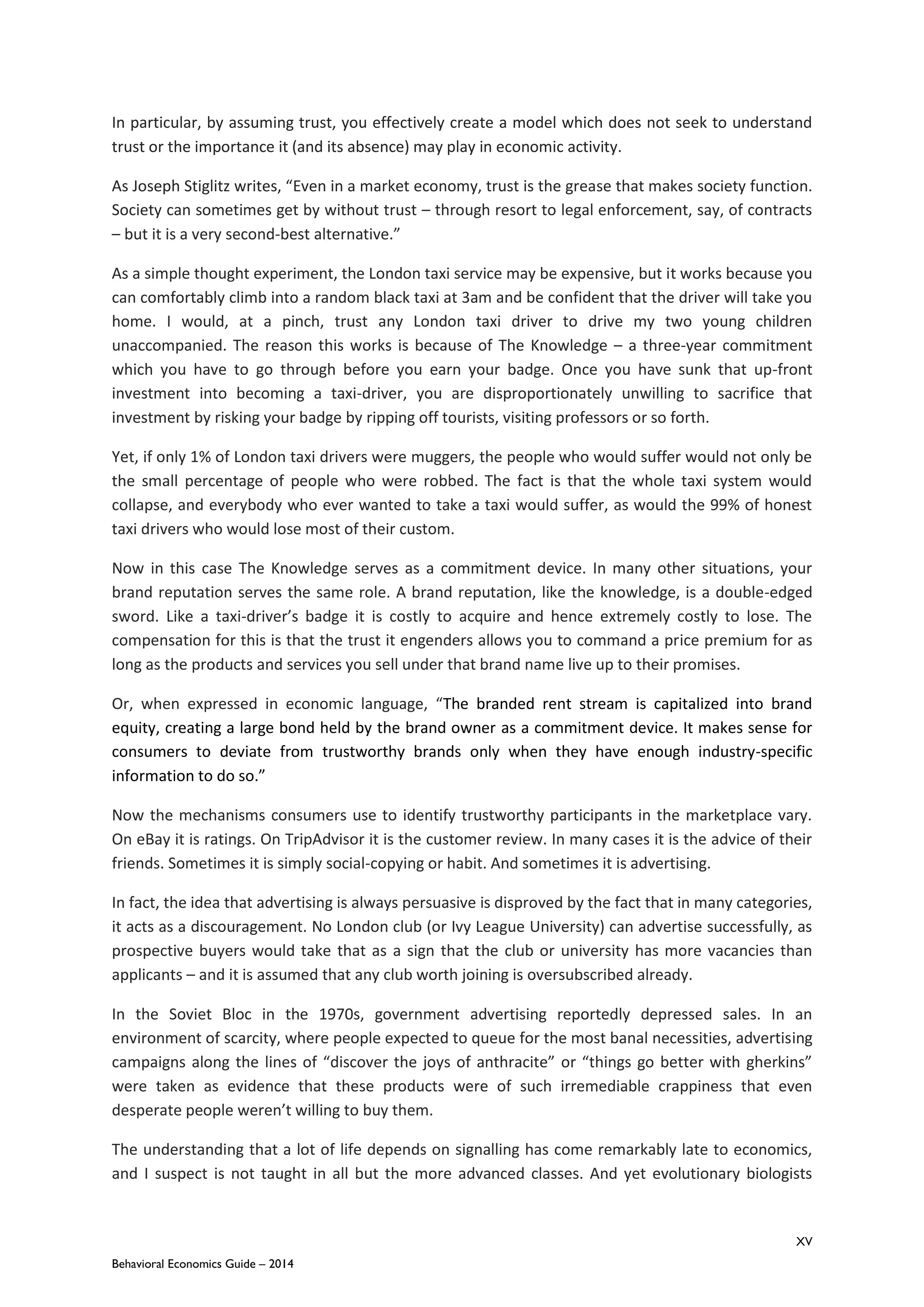 XV
Behavioral Economics Guide – 2014
In particular, by assuming trust, you effectively create a model which does not seek to understand
trust or the importance it (and its absence) may play in economic activity.
As Joseph Stiglitz writes, “Even in a market economy, trust is the grease that makes society function.
Society can sometimes get by without trust – through resort to legal enforcement, say, of contracts
– but it is a very second-best alternative.”
As a simple thought experiment, the London taxi service may be expensive, but it works because you
can comfortably climb into a random black taxi at 3am and be confident that the driver will take you
home. I would, at a pinch, trust any London taxi driver to drive my two young children
unaccompanied. The reason this works is because of The Knowledge – a three-year commitment
which you have to go through before you earn your badge. Once you have sunk that up-front
investment into becoming a taxi-driver, you are disproportionately unwilling to sacrifice that
investment by risking your badge by ripping off tourists, visiting professors or so forth.
Yet, if only 1% of London taxi drivers were muggers, the people who would suffer would not only be
the small percentage of people who were robbed. The fact is that the whole taxi system would
collapse, and everybody who ever wanted to take a taxi would suffer, as would the 99% of honest
taxi drivers who would lose most of their custom.
Now in this case The Knowledge serves as a commitment device. In many other situations, your
brand reputation serves the same role. A brand reputation, like the knowledge, is a double-edged
sword. Like a taxi-driver’s badge it is costly to acquire and hence extremely costly to lose. The
compensation for this is that the trust it engenders allows you to command a price premium for as
long as the products and services you sell under that brand name live up to their promises.
Or, when expressed in economic language, “The branded rent stream is capitalized into brand
equity, creating a large bond held by the brand owner as a commitment device. It makes sense for
consumers to deviate from trustworthy brands only when they have enough industry-specific
information to do so.”
Now the mechanisms consumers use to identify trustworthy participants in the marketplace vary.
On eBay it is ratings. On TripAdvisor it is the customer review. In many cases it is the advice of their
friends. Sometimes it is simply social-copying or habit. And sometimes it is advertising.
In fact, the idea that advertising is always persuasive is disproved by the fact that in many categories,
it acts as a discouragement. No London club (or Ivy League University) can advertise successfully, as
prospective buyers would take that as a sign that the club or university has more vacancies than
applicants – and it is assumed that any club worth joining is oversubscribed already.
In the Soviet Bloc in the 1970s, government advertising reportedly depressed sales. In an
environment of scarcity, where people expected to queue for the most banal necessities, advertising
campaigns along the lines of “discover the joys of anthracite” or “things go better with gherkins”
were taken as evidence that these products were of such irremediable crappiness that even
desperate people weren’t willing to buy them.
The understanding that a lot of life depends on signalling has come remarkably late to economics,
and I suspect is not taught in all but the more advanced classes. And yet evolutionary biologists
 