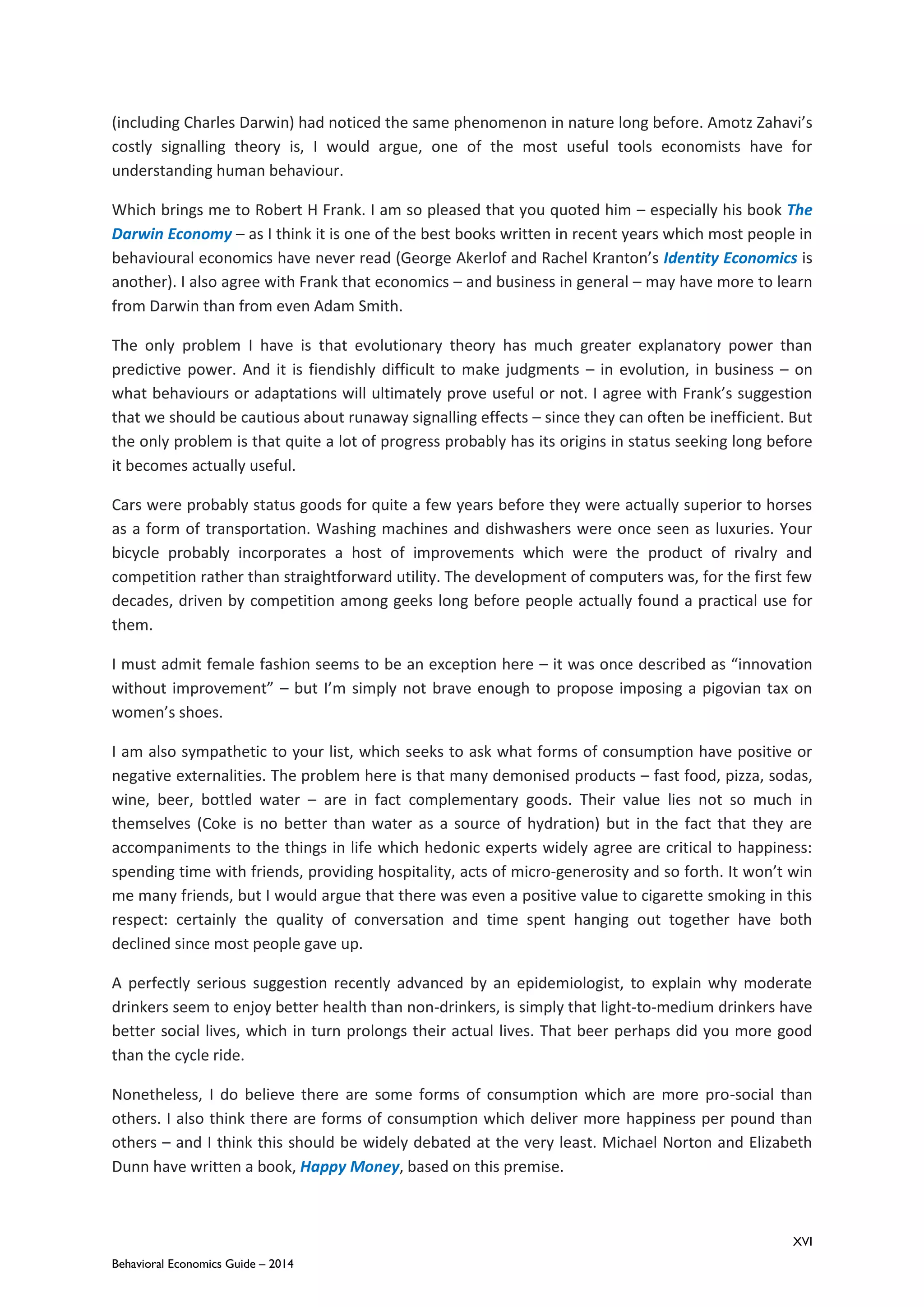 XVI
Behavioral Economics Guide – 2014
(including Charles Darwin) had noticed the same phenomenon in nature long before. Amotz Zahavi’s
costly signalling theory is, I would argue, one of the most useful tools economists have for
understanding human behaviour.
Which brings me to Robert H Frank. I am so pleased that you quoted him – especially his book The
Darwin Economy – as I think it is one of the best books written in recent years which most people in
behavioural economics have never read (George Akerlof and Rachel Kranton’s Identity Economics is
another). I also agree with Frank that economics – and business in general – may have more to learn
from Darwin than from even Adam Smith.
The only problem I have is that evolutionary theory has much greater explanatory power than
predictive power. And it is fiendishly difficult to make judgments – in evolution, in business – on
what behaviours or adaptations will ultimately prove useful or not. I agree with Frank’s suggestion
that we should be cautious about runaway signalling effects – since they can often be inefficient. But
the only problem is that quite a lot of progress probably has its origins in status seeking long before
it becomes actually useful.
Cars were probably status goods for quite a few years before they were actually superior to horses
as a form of transportation. Washing machines and dishwashers were once seen as luxuries. Your
bicycle probably incorporates a host of improvements which were the product of rivalry and
competition rather than straightforward utility. The development of computers was, for the first few
decades, driven by competition among geeks long before people actually found a practical use for
them.
I must admit female fashion seems to be an exception here – it was once described as “innovation
without improvement” – but I’m simply not brave enough to propose imposing a pigovian tax on
women’s shoes.
I am also sympathetic to your list, which seeks to ask what forms of consumption have positive or
negative externalities. The problem here is that many demonised products – fast food, pizza, sodas,
wine, beer, bottled water – are in fact complementary goods. Their value lies not so much in
themselves (Coke is no better than water as a source of hydration) but in the fact that they are
accompaniments to the things in life which hedonic experts widely agree are critical to happiness:
spending time with friends, providing hospitality, acts of micro-generosity and so forth. It won’t win
me many friends, but I would argue that there was even a positive value to cigarette smoking in this
respect: certainly the quality of conversation and time spent hanging out together have both
declined since most people gave up.
A perfectly serious suggestion recently advanced by an epidemiologist, to explain why moderate
drinkers seem to enjoy better health than non-drinkers, is simply that light-to-medium drinkers have
better social lives, which in turn prolongs their actual lives. That beer perhaps did you more good
than the cycle ride.
Nonetheless, I do believe there are some forms of consumption which are more pro-social than
others. I also think there are forms of consumption which deliver more happiness per pound than
others – and I think this should be widely debated at the very least. Michael Norton and Elizabeth
Dunn have written a book, Happy Money, based on this premise.
 