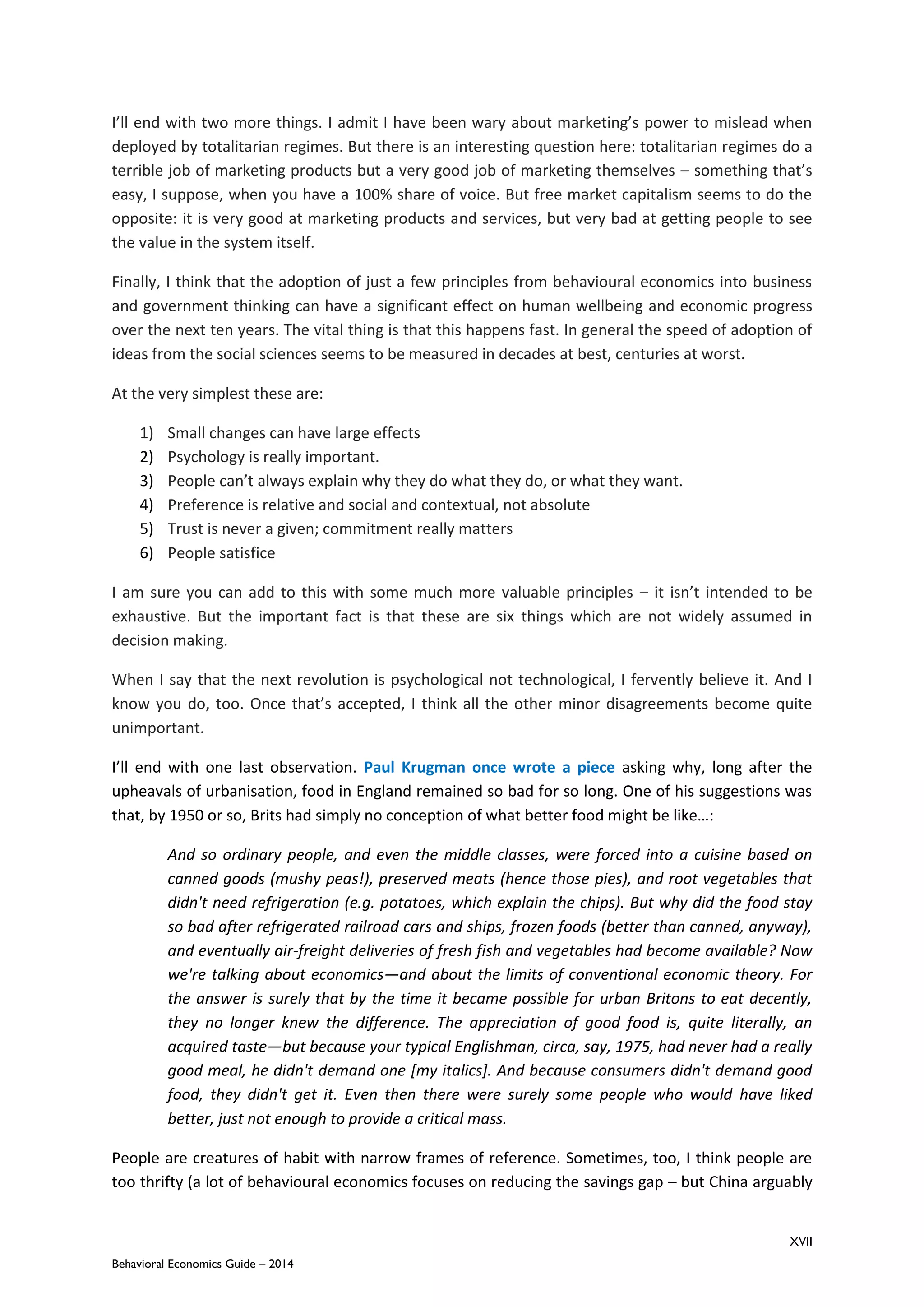 XVII
Behavioral Economics Guide – 2014
I’ll end with two more things. I admit I have been wary about marketing’s power to mislead when
deployed by totalitarian regimes. But there is an interesting question here: totalitarian regimes do a
terrible job of marketing products but a very good job of marketing themselves – something that’s
easy, I suppose, when you have a 100% share of voice. But free market capitalism seems to do the
opposite: it is very good at marketing products and services, but very bad at getting people to see
the value in the system itself.
Finally, I think that the adoption of just a few principles from behavioural economics into business
and government thinking can have a significant effect on human wellbeing and economic progress
over the next ten years. The vital thing is that this happens fast. In general the speed of adoption of
ideas from the social sciences seems to be measured in decades at best, centuries at worst.
At the very simplest these are:
1) Small changes can have large effects
2) Psychology is really important.
3) People can’t always explain why they do what they do, or what they want.
4) Preference is relative and social and contextual, not absolute
5) Trust is never a given; commitment really matters
6) People satisfice
I am sure you can add to this with some much more valuable principles – it isn’t intended to be
exhaustive. But the important fact is that these are six things which are not widely assumed in
decision making.
When I say that the next revolution is psychological not technological, I fervently believe it. And I
know you do, too. Once that’s accepted, I think all the other minor disagreements become quite
unimportant.
I’ll end with one last observation. Paul Krugman once wrote a piece asking why, long after the
upheavals of urbanisation, food in England remained so bad for so long. One of his suggestions was
that, by 1950 or so, Brits had simply no conception of what better food might be like…:
And so ordinary people, and even the middle classes, were forced into a cuisine based on
canned goods (mushy peas!), preserved meats (hence those pies), and root vegetables that
didn't need refrigeration (e.g. potatoes, which explain the chips). But why did the food stay
so bad after refrigerated railroad cars and ships, frozen foods (better than canned, anyway),
and eventually air-freight deliveries of fresh fish and vegetables had become available? Now
we're talking about economics—and about the limits of conventional economic theory. For
the answer is surely that by the time it became possible for urban Britons to eat decently,
they no longer knew the difference. The appreciation of good food is, quite literally, an
acquired taste—but because your typical Englishman, circa, say, 1975, had never had a really
good meal, he didn't demand one [my italics]. And because consumers didn't demand good
food, they didn't get it. Even then there were surely some people who would have liked
better, just not enough to provide a critical mass.
People are creatures of habit with narrow frames of reference. Sometimes, too, I think people are
too thrifty (a lot of behavioural economics focuses on reducing the savings gap – but China arguably
 