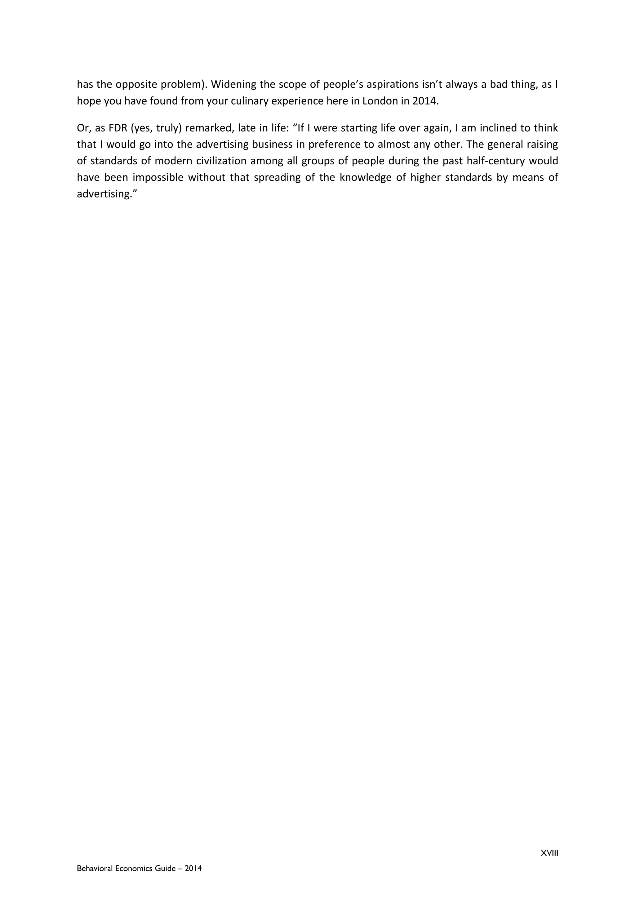 XVIII
Behavioral Economics Guide – 2014
has the opposite problem). Widening the scope of people’s aspirations isn’t always a bad thing, as I
hope you have found from your culinary experience here in London in 2014.
Or, as FDR (yes, truly) remarked, late in life: “If I were starting life over again, I am inclined to think
that I would go into the advertising business in preference to almost any other. The general raising
of standards of modern civilization among all groups of people during the past half-century would
have been impossible without that spreading of the knowledge of higher standards by means of
advertising.”
 