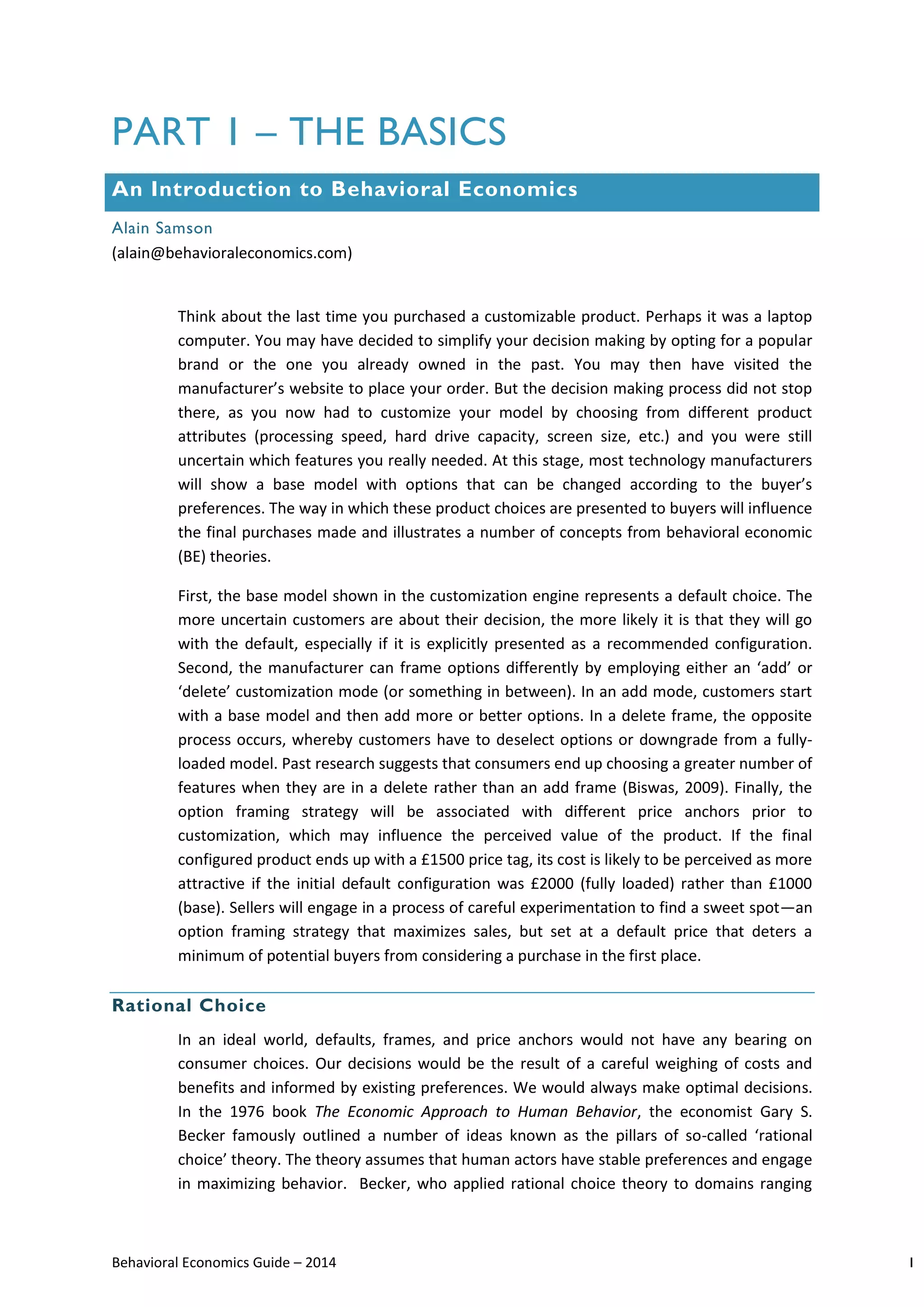 Behavioral Economics Guide – 2014 1
PART 1 – THE BASICS
An Introduction to Behavioral Economics
Alain Samson
(alain@behavioraleconomics.com)
Think about the last time you purchased a customizable product. Perhaps it was a laptop
computer. You may have decided to simplify your decision making by opting for a popular
brand or the one you already owned in the past. You may then have visited the
manufacturer’s website to place your order. But the decision making process did not stop
there, as you now had to customize your model by choosing from different product
attributes (processing speed, hard drive capacity, screen size, etc.) and you were still
uncertain which features you really needed. At this stage, most technology manufacturers
will show a base model with options that can be changed according to the buyer’s
preferences. The way in which these product choices are presented to buyers will influence
the final purchases made and illustrates a number of concepts from behavioral economic
(BE) theories.
First, the base model shown in the customization engine represents a default choice. The
more uncertain customers are about their decision, the more likely it is that they will go
with the default, especially if it is explicitly presented as a recommended configuration.
Second, the manufacturer can frame options differently by employing either an ‘add’ or
‘delete’ customization mode (or something in between). In an add mode, customers start
with a base model and then add more or better options. In a delete frame, the opposite
process occurs, whereby customers have to deselect options or downgrade from a fully-
loaded model. Past research suggests that consumers end up choosing a greater number of
features when they are in a delete rather than an add frame (Biswas, 2009). Finally, the
option framing strategy will be associated with different price anchors prior to
customization, which may influence the perceived value of the product. If the final
configured product ends up with a £1500 price tag, its cost is likely to be perceived as more
attractive if the initial default configuration was £2000 (fully loaded) rather than £1000
(base). Sellers will engage in a process of careful experimentation to find a sweet spot—an
option framing strategy that maximizes sales, but set at a default price that deters a
minimum of potential buyers from considering a purchase in the first place.
Rational Choice
In an ideal world, defaults, frames, and price anchors would not have any bearing on
consumer choices. Our decisions would be the result of a careful weighing of costs and
benefits and informed by existing preferences. We would always make optimal decisions.
In the 1976 book The Economic Approach to Human Behavior, the economist Gary S.
Becker famously outlined a number of ideas known as the pillars of so-called ‘rational
choice’ theory. The theory assumes that human actors have stable preferences and engage
in maximizing behavior. Becker, who applied rational choice theory to domains ranging
 