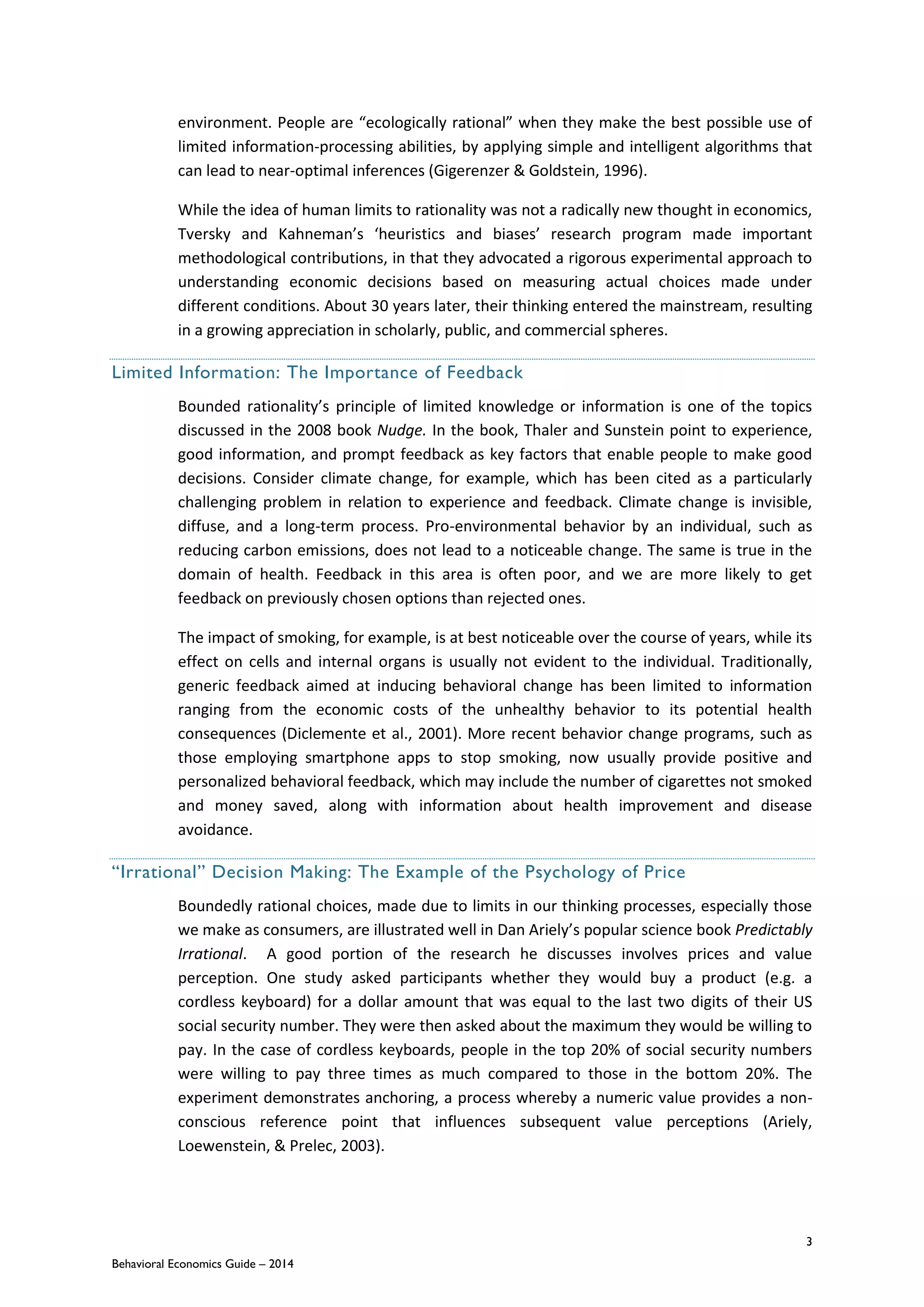 3
Behavioral Economics Guide – 2014
environment. People are “ecologically rational” when they make the best possible use of
limited information-processing abilities, by applying simple and intelligent algorithms that
can lead to near-optimal inferences (Gigerenzer & Goldstein, 1996).
While the idea of human limits to rationality was not a radically new thought in economics,
Tversky and Kahneman’s ‘heuristics and biases’ research program made important
methodological contributions, in that they advocated a rigorous experimental approach to
understanding economic decisions based on measuring actual choices made under
different conditions. About 30 years later, their thinking entered the mainstream, resulting
in a growing appreciation in scholarly, public, and commercial spheres.
Limited Information: The Importance of Feedback
Bounded rationality’s principle of limited knowledge or information is one of the topics
discussed in the 2008 book Nudge. In the book, Thaler and Sunstein point to experience,
good information, and prompt feedback as key factors that enable people to make good
decisions. Consider climate change, for example, which has been cited as a particularly
challenging problem in relation to experience and feedback. Climate change is invisible,
diffuse, and a long-term process. Pro-environmental behavior by an individual, such as
reducing carbon emissions, does not lead to a noticeable change. The same is true in the
domain of health. Feedback in this area is often poor, and we are more likely to get
feedback on previously chosen options than rejected ones.
The impact of smoking, for example, is at best noticeable over the course of years, while its
effect on cells and internal organs is usually not evident to the individual. Traditionally,
generic feedback aimed at inducing behavioral change has been limited to information
ranging from the economic costs of the unhealthy behavior to its potential health
consequences (Diclemente et al., 2001). More recent behavior change programs, such as
those employing smartphone apps to stop smoking, now usually provide positive and
personalized behavioral feedback, which may include the number of cigarettes not smoked
and money saved, along with information about health improvement and disease
avoidance.
“Irrational” Decision Making: The Example of the Psychology of Price
Boundedly rational choices, made due to limits in our thinking processes, especially those
we make as consumers, are illustrated well in Dan Ariely’s popular science book Predictably
Irrational. A good portion of the research he discusses involves prices and value
perception. One study asked participants whether they would buy a product (e.g. a
cordless keyboard) for a dollar amount that was equal to the last two digits of their US
social security number. They were then asked about the maximum they would be willing to
pay. In the case of cordless keyboards, people in the top 20% of social security numbers
were willing to pay three times as much compared to those in the bottom 20%. The
experiment demonstrates anchoring, a process whereby a numeric value provides a non-
conscious reference point that influences subsequent value perceptions (Ariely,
Loewenstein, & Prelec, 2003).
 