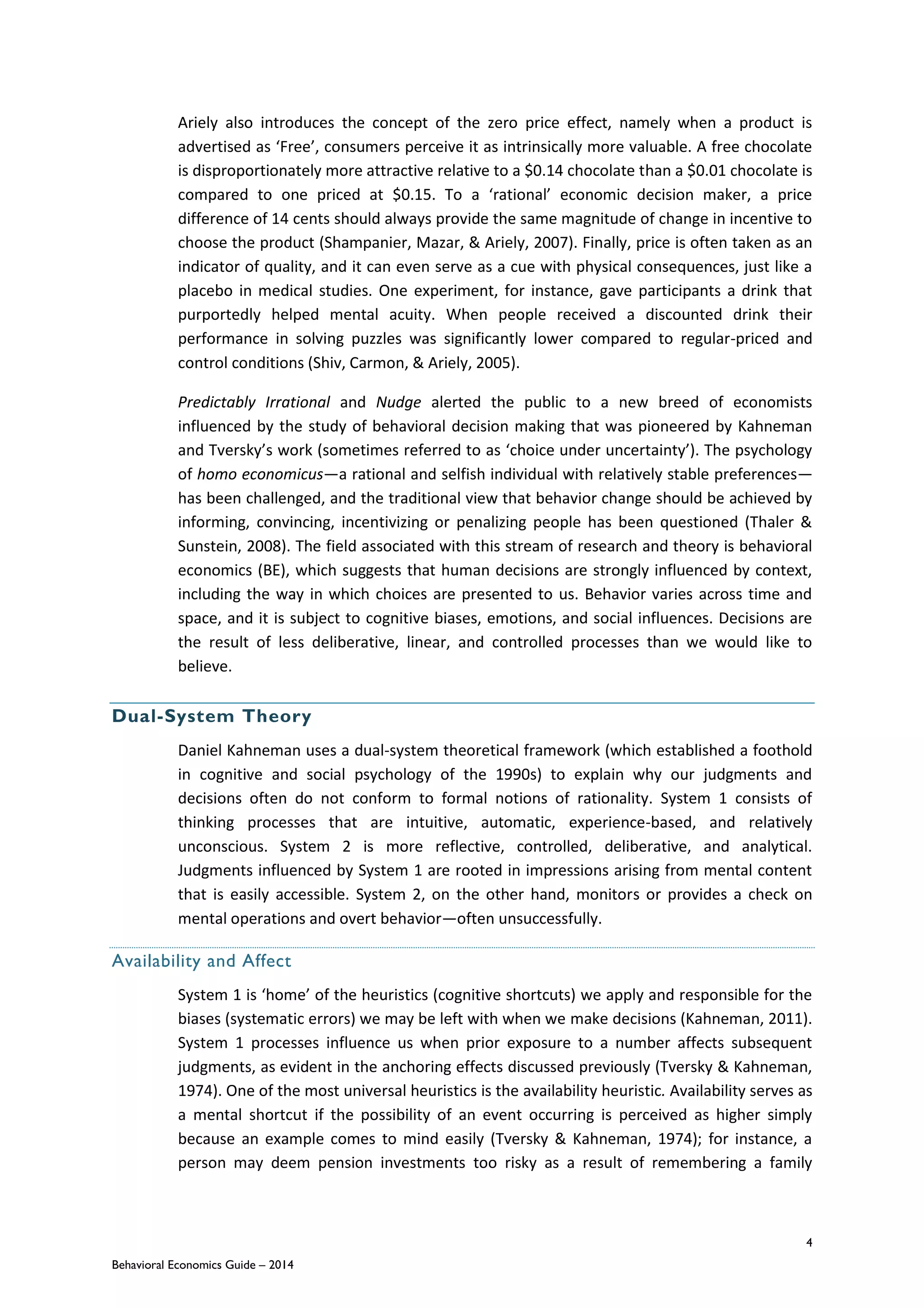 4
Behavioral Economics Guide – 2014
Ariely also introduces the concept of the zero price effect, namely when a product is
advertised as ‘Free’, consumers perceive it as intrinsically more valuable. A free chocolate
is disproportionately more attractive relative to a $0.14 chocolate than a $0.01 chocolate is
compared to one priced at $0.15. To a ‘rational’ economic decision maker, a price
difference of 14 cents should always provide the same magnitude of change in incentive to
choose the product (Shampanier, Mazar, & Ariely, 2007). Finally, price is often taken as an
indicator of quality, and it can even serve as a cue with physical consequences, just like a
placebo in medical studies. One experiment, for instance, gave participants a drink that
purportedly helped mental acuity. When people received a discounted drink their
performance in solving puzzles was significantly lower compared to regular-priced and
control conditions (Shiv, Carmon, & Ariely, 2005).
Predictably Irrational and Nudge alerted the public to a new breed of economists
influenced by the study of behavioral decision making that was pioneered by Kahneman
and Tversky’s work (sometimes referred to as ‘choice under uncertainty’). The psychology
of homo economicus—a rational and selfish individual with relatively stable preferences—
has been challenged, and the traditional view that behavior change should be achieved by
informing, convincing, incentivizing or penalizing people has been questioned (Thaler &
Sunstein, 2008). The field associated with this stream of research and theory is behavioral
economics (BE), which suggests that human decisions are strongly influenced by context,
including the way in which choices are presented to us. Behavior varies across time and
space, and it is subject to cognitive biases, emotions, and social influences. Decisions are
the result of less deliberative, linear, and controlled processes than we would like to
believe.
Dual-System Theory
Daniel Kahneman uses a dual-system theoretical framework (which established a foothold
in cognitive and social psychology of the 1990s) to explain why our judgments and
decisions often do not conform to formal notions of rationality. System 1 consists of
thinking processes that are intuitive, automatic, experience-based, and relatively
unconscious. System 2 is more reflective, controlled, deliberative, and analytical.
Judgments influenced by System 1 are rooted in impressions arising from mental content
that is easily accessible. System 2, on the other hand, monitors or provides a check on
mental operations and overt behavior—often unsuccessfully.
Availability and Affect
System 1 is ‘home’ of the heuristics (cognitive shortcuts) we apply and responsible for the
biases (systematic errors) we may be left with when we make decisions (Kahneman, 2011).
System 1 processes influence us when prior exposure to a number affects subsequent
judgments, as evident in the anchoring effects discussed previously (Tversky & Kahneman,
1974). One of the most universal heuristics is the availability heuristic. Availability serves as
a mental shortcut if the possibility of an event occurring is perceived as higher simply
because an example comes to mind easily (Tversky & Kahneman, 1974); for instance, a
person may deem pension investments too risky as a result of remembering a family
 