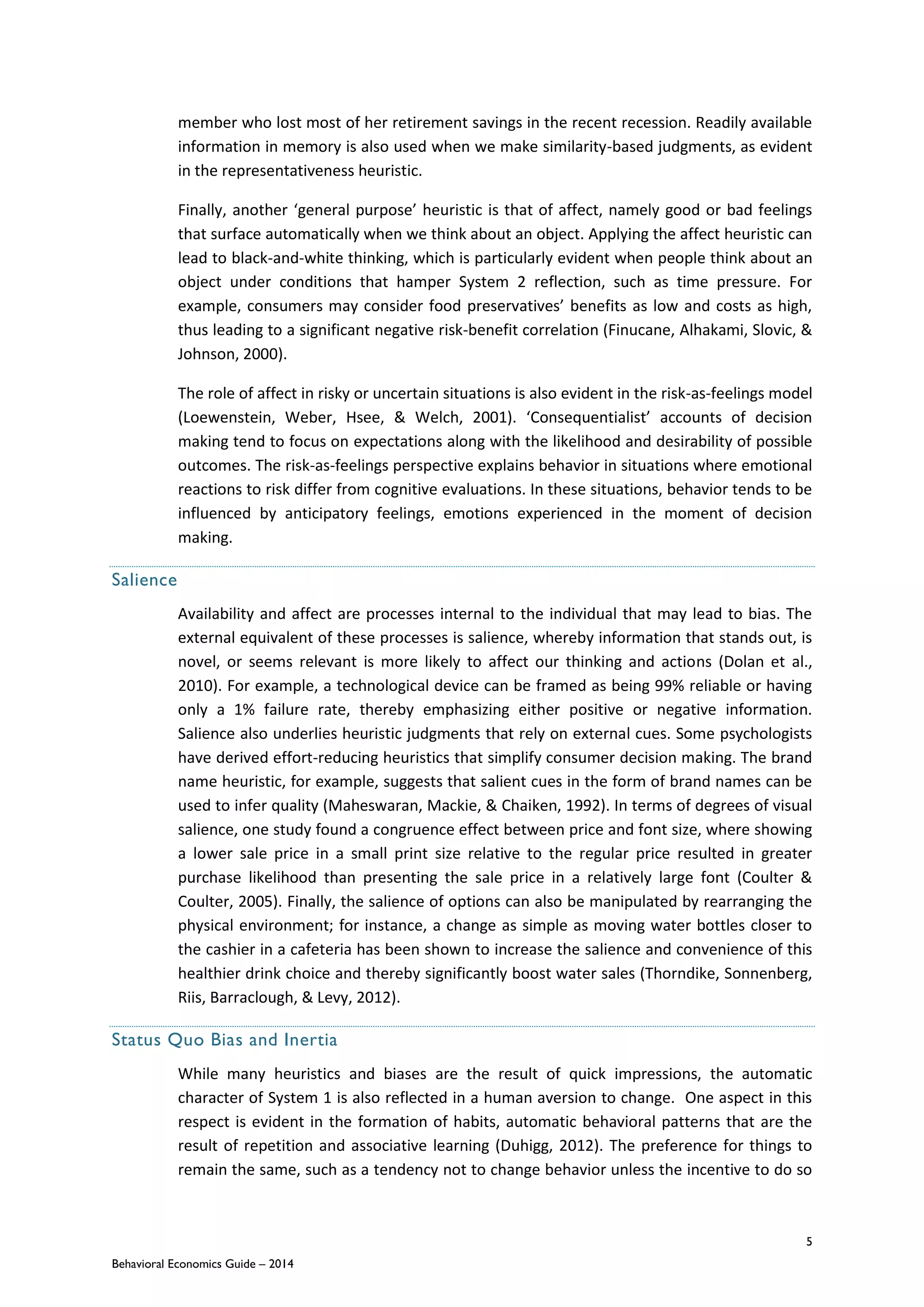5
Behavioral Economics Guide – 2014
member who lost most of her retirement savings in the recent recession. Readily available
information in memory is also used when we make similarity-based judgments, as evident
in the representativeness heuristic.
Finally, another ‘general purpose’ heuristic is that of affect, namely good or bad feelings
that surface automatically when we think about an object. Applying the affect heuristic can
lead to black-and-white thinking, which is particularly evident when people think about an
object under conditions that hamper System 2 reflection, such as time pressure. For
example, consumers may consider food preservatives’ benefits as low and costs as high,
thus leading to a significant negative risk-benefit correlation (Finucane, Alhakami, Slovic, &
Johnson, 2000).
The role of affect in risky or uncertain situations is also evident in the risk-as-feelings model
(Loewenstein, Weber, Hsee, & Welch, 2001). ‘Consequentialist’ accounts of decision
making tend to focus on expectations along with the likelihood and desirability of possible
outcomes. The risk-as-feelings perspective explains behavior in situations where emotional
reactions to risk differ from cognitive evaluations. In these situations, behavior tends to be
influenced by anticipatory feelings, emotions experienced in the moment of decision
making.
Salience
Availability and affect are processes internal to the individual that may lead to bias. The
external equivalent of these processes is salience, whereby information that stands out, is
novel, or seems relevant is more likely to affect our thinking and actions (Dolan et al.,
2010). For example, a technological device can be framed as being 99% reliable or having
only a 1% failure rate, thereby emphasizing either positive or negative information.
Salience also underlies heuristic judgments that rely on external cues. Some psychologists
have derived effort-reducing heuristics that simplify consumer decision making. The brand
name heuristic, for example, suggests that salient cues in the form of brand names can be
used to infer quality (Maheswaran, Mackie, & Chaiken, 1992). In terms of degrees of visual
salience, one study found a congruence effect between price and font size, where showing
a lower sale price in a small print size relative to the regular price resulted in greater
purchase likelihood than presenting the sale price in a relatively large font (Coulter &
Coulter, 2005). Finally, the salience of options can also be manipulated by rearranging the
physical environment; for instance, a change as simple as moving water bottles closer to
the cashier in a cafeteria has been shown to increase the salience and convenience of this
healthier drink choice and thereby significantly boost water sales (Thorndike, Sonnenberg,
Riis, Barraclough, & Levy, 2012).
Status Quo Bias and Inertia
While many heuristics and biases are the result of quick impressions, the automatic
character of System 1 is also reflected in a human aversion to change. One aspect in this
respect is evident in the formation of habits, automatic behavioral patterns that are the
result of repetition and associative learning (Duhigg, 2012). The preference for things to
remain the same, such as a tendency not to change behavior unless the incentive to do so
 
