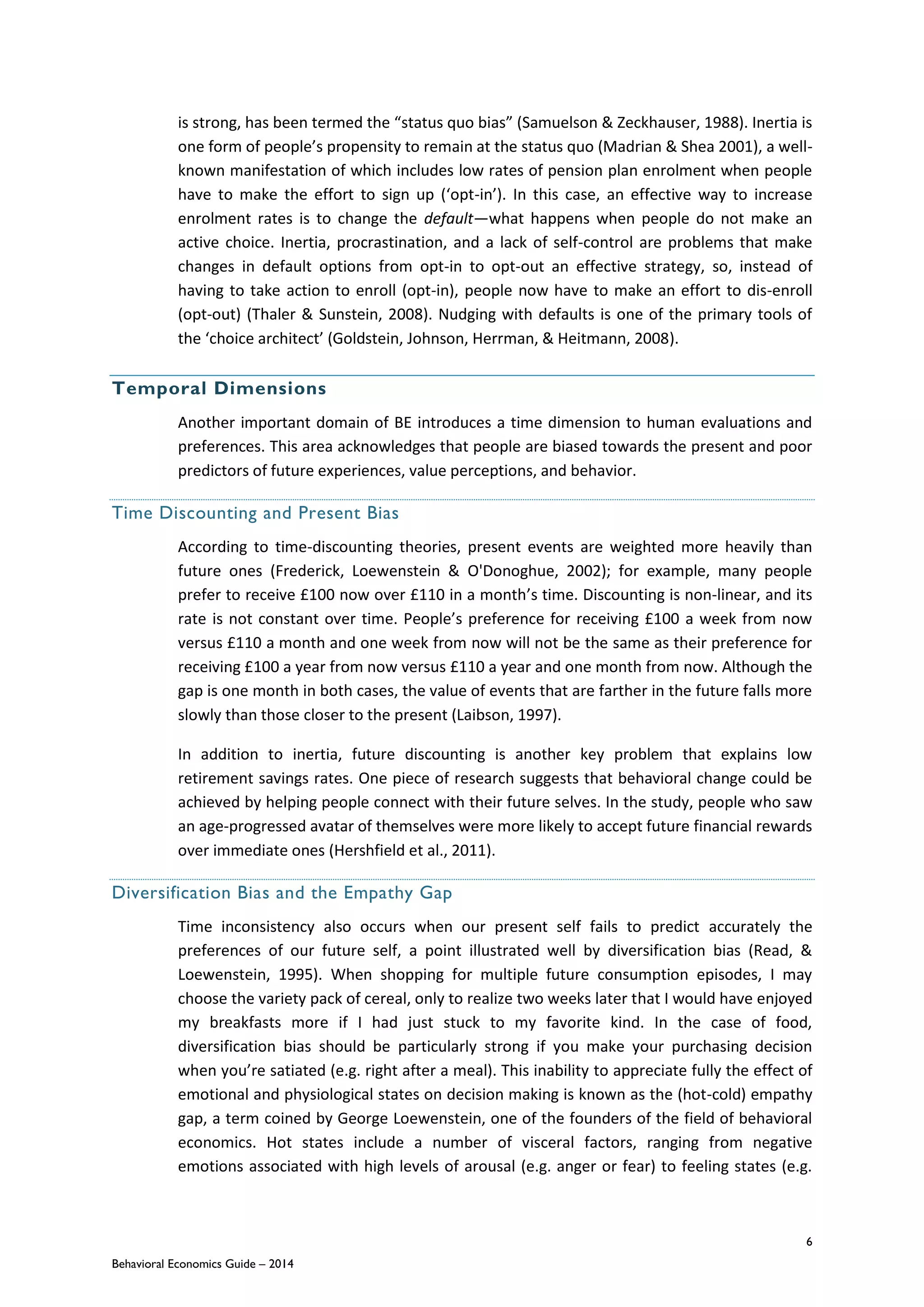 6
Behavioral Economics Guide – 2014
is strong, has been termed the “status quo bias” (Samuelson & Zeckhauser, 1988). Inertia is
one form of people’s propensity to remain at the status quo (Madrian & Shea 2001), a well-
known manifestation of which includes low rates of pension plan enrolment when people
have to make the effort to sign up (‘opt-in’). In this case, an effective way to increase
enrolment rates is to change the default—what happens when people do not make an
active choice. Inertia, procrastination, and a lack of self-control are problems that make
changes in default options from opt-in to opt-out an effective strategy, so, instead of
having to take action to enroll (opt-in), people now have to make an effort to dis-enroll
(opt-out) (Thaler & Sunstein, 2008). Nudging with defaults is one of the primary tools of
the ‘choice architect’ (Goldstein, Johnson, Herrman, & Heitmann, 2008).
Temporal Dimensions
Another important domain of BE introduces a time dimension to human evaluations and
preferences. This area acknowledges that people are biased towards the present and poor
predictors of future experiences, value perceptions, and behavior.
Time Discounting and Present Bias
According to time-discounting theories, present events are weighted more heavily than
future ones (Frederick, Loewenstein & O'Donoghue, 2002); for example, many people
prefer to receive £100 now over £110 in a month’s time. Discounting is non-linear, and its
rate is not constant over time. People’s preference for receiving £100 a week from now
versus £110 a month and one week from now will not be the same as their preference for
receiving £100 a year from now versus £110 a year and one month from now. Although the
gap is one month in both cases, the value of events that are farther in the future falls more
slowly than those closer to the present (Laibson, 1997).
In addition to inertia, future discounting is another key problem that explains low
retirement savings rates. One piece of research suggests that behavioral change could be
achieved by helping people connect with their future selves. In the study, people who saw
an age-progressed avatar of themselves were more likely to accept future financial rewards
over immediate ones (Hershfield et al., 2011).
Diversification Bias and the Empathy Gap
Time inconsistency also occurs when our present self fails to predict accurately the
preferences of our future self, a point illustrated well by diversification bias (Read, &
Loewenstein, 1995). When shopping for multiple future consumption episodes, I may
choose the variety pack of cereal, only to realize two weeks later that I would have enjoyed
my breakfasts more if I had just stuck to my favorite kind. In the case of food,
diversification bias should be particularly strong if you make your purchasing decision
when you’re satiated (e.g. right after a meal). This inability to appreciate fully the effect of
emotional and physiological states on decision making is known as the (hot-cold) empathy
gap, a term coined by George Loewenstein, one of the founders of the field of behavioral
economics. Hot states include a number of visceral factors, ranging from negative
emotions associated with high levels of arousal (e.g. anger or fear) to feeling states (e.g.
 