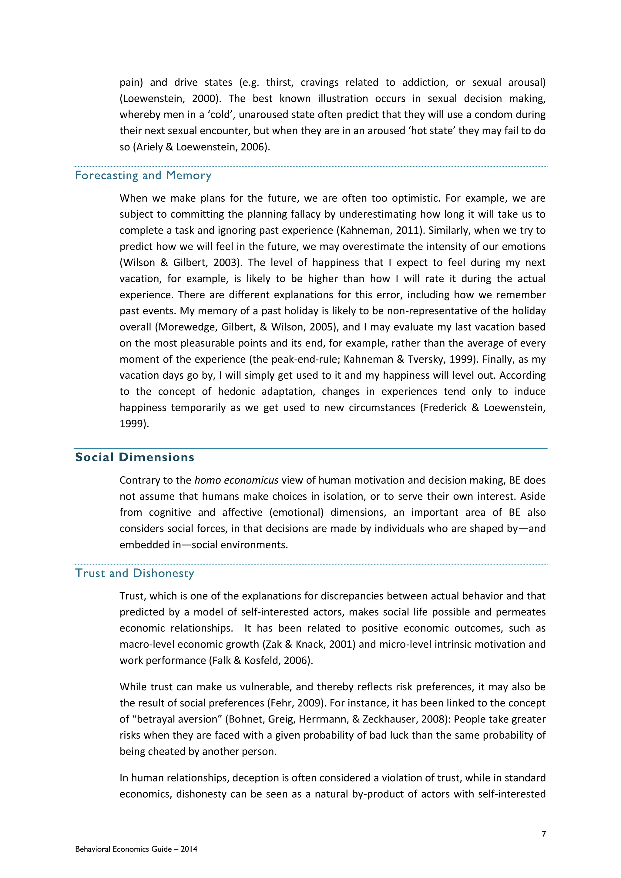 7
Behavioral Economics Guide – 2014
pain) and drive states (e.g. thirst, cravings related to addiction, or sexual arousal)
(Loewenstein, 2000). The best known illustration occurs in sexual decision making,
whereby men in a ‘cold’, unaroused state often predict that they will use a condom during
their next sexual encounter, but when they are in an aroused ‘hot state’ they may fail to do
so (Ariely & Loewenstein, 2006).
Forecasting and Memory
When we make plans for the future, we are often too optimistic. For example, we are
subject to committing the planning fallacy by underestimating how long it will take us to
complete a task and ignoring past experience (Kahneman, 2011). Similarly, when we try to
predict how we will feel in the future, we may overestimate the intensity of our emotions
(Wilson & Gilbert, 2003). The level of happiness that I expect to feel during my next
vacation, for example, is likely to be higher than how I will rate it during the actual
experience. There are different explanations for this error, including how we remember
past events. My memory of a past holiday is likely to be non-representative of the holiday
overall (Morewedge, Gilbert, & Wilson, 2005), and I may evaluate my last vacation based
on the most pleasurable points and its end, for example, rather than the average of every
moment of the experience (the peak-end-rule; Kahneman & Tversky, 1999). Finally, as my
vacation days go by, I will simply get used to it and my happiness will level out. According
to the concept of hedonic adaptation, changes in experiences tend only to induce
happiness temporarily as we get used to new circumstances (Frederick & Loewenstein,
1999).
Social Dimensions
Contrary to the homo economicus view of human motivation and decision making, BE does
not assume that humans make choices in isolation, or to serve their own interest. Aside
from cognitive and affective (emotional) dimensions, an important area of BE also
considers social forces, in that decisions are made by individuals who are shaped by—and
embedded in—social environments.
Trust and Dishonesty
Trust, which is one of the explanations for discrepancies between actual behavior and that
predicted by a model of self-interested actors, makes social life possible and permeates
economic relationships. It has been related to positive economic outcomes, such as
macro-level economic growth (Zak & Knack, 2001) and micro-level intrinsic motivation and
work performance (Falk & Kosfeld, 2006).
While trust can make us vulnerable, and thereby reflects risk preferences, it may also be
the result of social preferences (Fehr, 2009). For instance, it has been linked to the concept
of “betrayal aversion” (Bohnet, Greig, Herrmann, & Zeckhauser, 2008): People take greater
risks when they are faced with a given probability of bad luck than the same probability of
being cheated by another person.
In human relationships, deception is often considered a violation of trust, while in standard
economics, dishonesty can be seen as a natural by-product of actors with self-interested
 