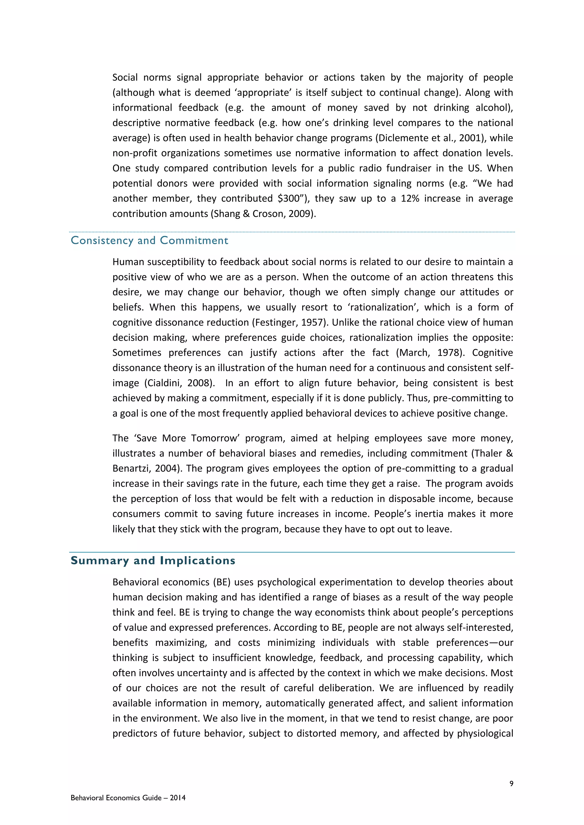 9
Behavioral Economics Guide – 2014
Social norms signal appropriate behavior or actions taken by the majority of people
(although what is deemed ‘appropriate’ is itself subject to continual change). Along with
informational feedback (e.g. the amount of money saved by not drinking alcohol),
descriptive normative feedback (e.g. how one’s drinking level compares to the national
average) is often used in health behavior change programs (Diclemente et al., 2001), while
non-profit organizations sometimes use normative information to affect donation levels.
One study compared contribution levels for a public radio fundraiser in the US. When
potential donors were provided with social information signaling norms (e.g. “We had
another member, they contributed $300”), they saw up to a 12% increase in average
contribution amounts (Shang & Croson, 2009).
Consistency and Commitment
Human susceptibility to feedback about social norms is related to our desire to maintain a
positive view of who we are as a person. When the outcome of an action threatens this
desire, we may change our behavior, though we often simply change our attitudes or
beliefs. When this happens, we usually resort to ‘rationalization’, which is a form of
cognitive dissonance reduction (Festinger, 1957). Unlike the rational choice view of human
decision making, where preferences guide choices, rationalization implies the opposite:
Sometimes preferences can justify actions after the fact (March, 1978). Cognitive
dissonance theory is an illustration of the human need for a continuous and consistent self-
image (Cialdini, 2008). In an effort to align future behavior, being consistent is best
achieved by making a commitment, especially if it is done publicly. Thus, pre-committing to
a goal is one of the most frequently applied behavioral devices to achieve positive change.
The ‘Save More Tomorrow’ program, aimed at helping employees save more money,
illustrates a number of behavioral biases and remedies, including commitment (Thaler &
Benartzi, 2004). The program gives employees the option of pre-committing to a gradual
increase in their savings rate in the future, each time they get a raise. The program avoids
the perception of loss that would be felt with a reduction in disposable income, because
consumers commit to saving future increases in income. People’s inertia makes it more
likely that they stick with the program, because they have to opt out to leave.
Summary and Implications
Behavioral economics (BE) uses psychological experimentation to develop theories about
human decision making and has identified a range of biases as a result of the way people
think and feel. BE is trying to change the way economists think about people’s perceptions
of value and expressed preferences. According to BE, people are not always self-interested,
benefits maximizing, and costs minimizing individuals with stable preferences—our
thinking is subject to insufficient knowledge, feedback, and processing capability, which
often involves uncertainty and is affected by the context in which we make decisions. Most
of our choices are not the result of careful deliberation. We are influenced by readily
available information in memory, automatically generated affect, and salient information
in the environment. We also live in the moment, in that we tend to resist change, are poor
predictors of future behavior, subject to distorted memory, and affected by physiological
 