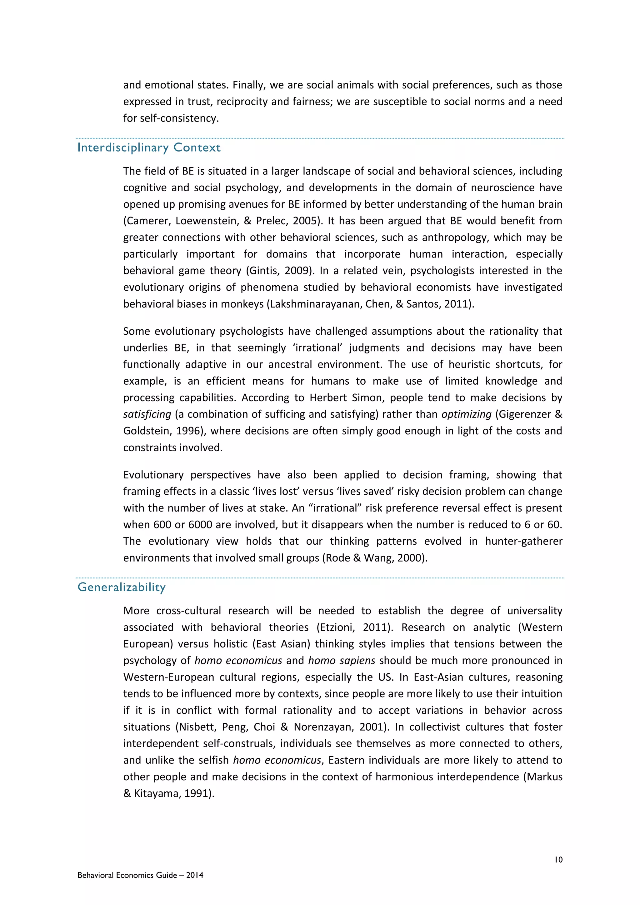 10
Behavioral Economics Guide – 2014
and emotional states. Finally, we are social animals with social preferences, such as those
expressed in trust, reciprocity and fairness; we are susceptible to social norms and a need
for self-consistency.
Interdisciplinary Context
The field of BE is situated in a larger landscape of social and behavioral sciences, including
cognitive and social psychology, and developments in the domain of neuroscience have
opened up promising avenues for BE informed by better understanding of the human brain
(Camerer, Loewenstein, & Prelec, 2005). It has been argued that BE would benefit from
greater connections with other behavioral sciences, such as anthropology, which may be
particularly important for domains that incorporate human interaction, especially
behavioral game theory (Gintis, 2009). In a related vein, psychologists interested in the
evolutionary origins of phenomena studied by behavioral economists have investigated
behavioral biases in monkeys (Lakshminarayanan, Chen, & Santos, 2011).
Some evolutionary psychologists have challenged assumptions about the rationality that
underlies BE, in that seemingly ‘irrational’ judgments and decisions may have been
functionally adaptive in our ancestral environment. The use of heuristic shortcuts, for
example, is an efficient means for humans to make use of limited knowledge and
processing capabilities. According to Herbert Simon, people tend to make decisions by
satisficing (a combination of sufficing and satisfying) rather than optimizing (Gigerenzer &
Goldstein, 1996), where decisions are often simply good enough in light of the costs and
constraints involved.
Evolutionary perspectives have also been applied to decision framing, showing that
framing effects in a classic ‘lives lost’ versus ‘lives saved’ risky decision problem can change
with the number of lives at stake. An “irrational” risk preference reversal effect is present
when 600 or 6000 are involved, but it disappears when the number is reduced to 6 or 60.
The evolutionary view holds that our thinking patterns evolved in hunter-gatherer
environments that involved small groups (Rode & Wang, 2000).
Generalizability
More cross-cultural research will be needed to establish the degree of universality
associated with behavioral theories (Etzioni, 2011). Research on analytic (Western
European) versus holistic (East Asian) thinking styles implies that tensions between the
psychology of homo economicus and homo sapiens should be much more pronounced in
Western-European cultural regions, especially the US. In East-Asian cultures, reasoning
tends to be influenced more by contexts, since people are more likely to use their intuition
if it is in conflict with formal rationality and to accept variations in behavior across
situations (Nisbett, Peng, Choi & Norenzayan, 2001). In collectivist cultures that foster
interdependent self-construals, individuals see themselves as more connected to others,
and unlike the selfish homo economicus, Eastern individuals are more likely to attend to
other people and make decisions in the context of harmonious interdependence (Markus
& Kitayama, 1991).
 