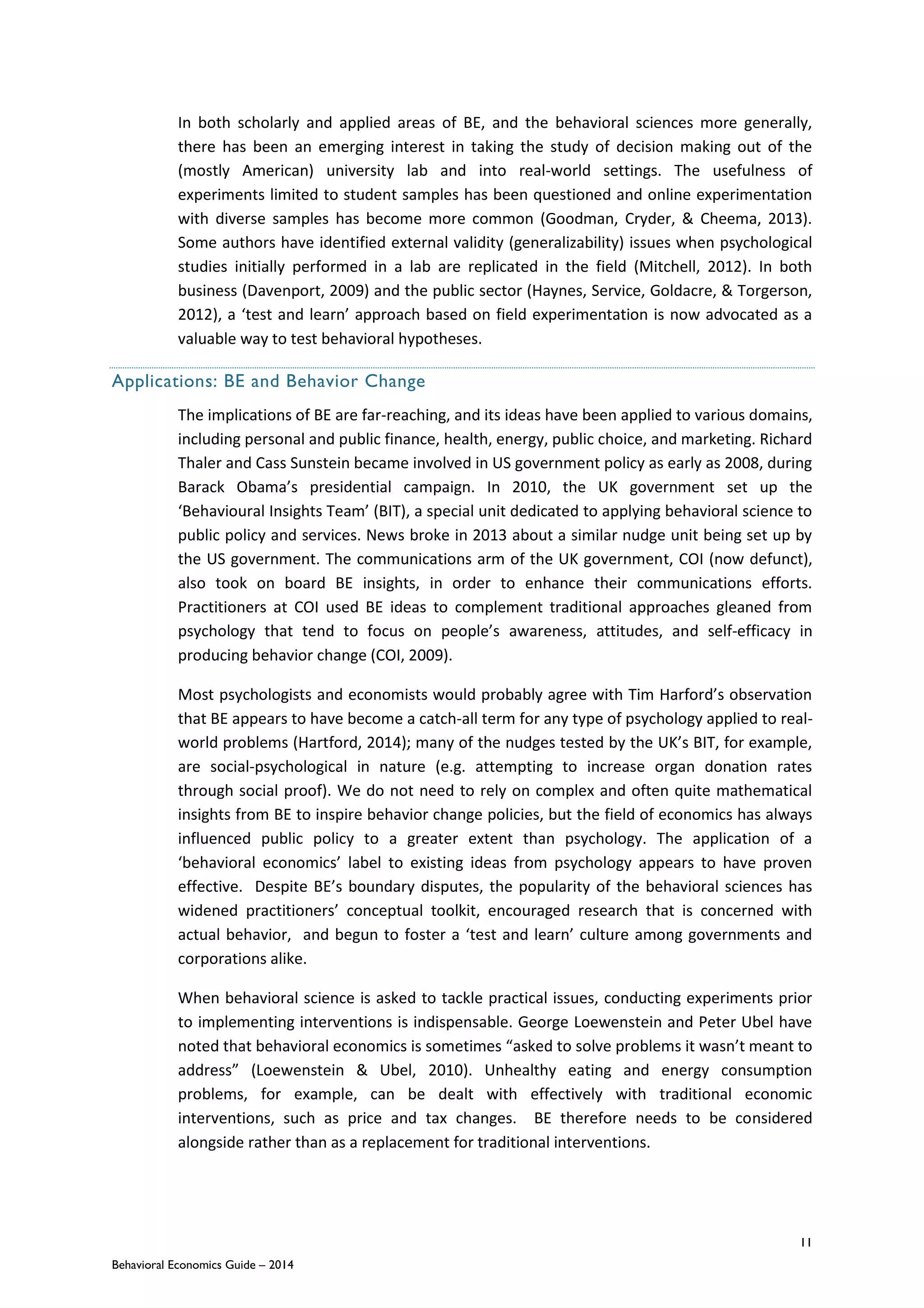 11
Behavioral Economics Guide – 2014
In both scholarly and applied areas of BE, and the behavioral sciences more generally,
there has been an emerging interest in taking the study of decision making out of the
(mostly American) university lab and into real-world settings. The usefulness of
experiments limited to student samples has been questioned and online experimentation
with diverse samples has become more common (Goodman, Cryder, & Cheema, 2013).
Some authors have identified external validity (generalizability) issues when psychological
studies initially performed in a lab are replicated in the field (Mitchell, 2012). In both
business (Davenport, 2009) and the public sector (Haynes, Service, Goldacre, & Torgerson,
2012), a ‘test and learn’ approach based on field experimentation is now advocated as a
valuable way to test behavioral hypotheses.
Applications: BE and Behavior Change
The implications of BE are far-reaching, and its ideas have been applied to various domains,
including personal and public finance, health, energy, public choice, and marketing. Richard
Thaler and Cass Sunstein became involved in US government policy as early as 2008, during
Barack Obama’s presidential campaign. In 2010, the UK government set up the
‘Behavioural Insights Team’ (BIT), a special unit dedicated to applying behavioral science to
public policy and services. News broke in 2013 about a similar nudge unit being set up by
the US government. The communications arm of the UK government, COI (now defunct),
also took on board BE insights, in order to enhance their communications efforts.
Practitioners at COI used BE ideas to complement traditional approaches gleaned from
psychology that tend to focus on people’s awareness, attitudes, and self-efficacy in
producing behavior change (COI, 2009).
Most psychologists and economists would probably agree with Tim Harford’s observation
that BE appears to have become a catch-all term for any type of psychology applied to real-
world problems (Hartford, 2014); many of the nudges tested by the UK’s BIT, for example,
are social-psychological in nature (e.g. attempting to increase organ donation rates
through social proof). We do not need to rely on complex and often quite mathematical
insights from BE to inspire behavior change policies, but the field of economics has always
influenced public policy to a greater extent than psychology. The application of a
‘behavioral economics’ label to existing ideas from psychology appears to have proven
effective. Despite BE’s boundary disputes, the popularity of the behavioral sciences has
widened practitioners’ conceptual toolkit, encouraged research that is concerned with
actual behavior, and begun to foster a ‘test and learn’ culture among governments and
corporations alike.
When behavioral science is asked to tackle practical issues, conducting experiments prior
to implementing interventions is indispensable. George Loewenstein and Peter Ubel have
noted that behavioral economics is sometimes “asked to solve problems it wasn’t meant to
address” (Loewenstein & Ubel, 2010). Unhealthy eating and energy consumption
problems, for example, can be dealt with effectively with traditional economic
interventions, such as price and tax changes. BE therefore needs to be considered
alongside rather than as a replacement for traditional interventions.
 