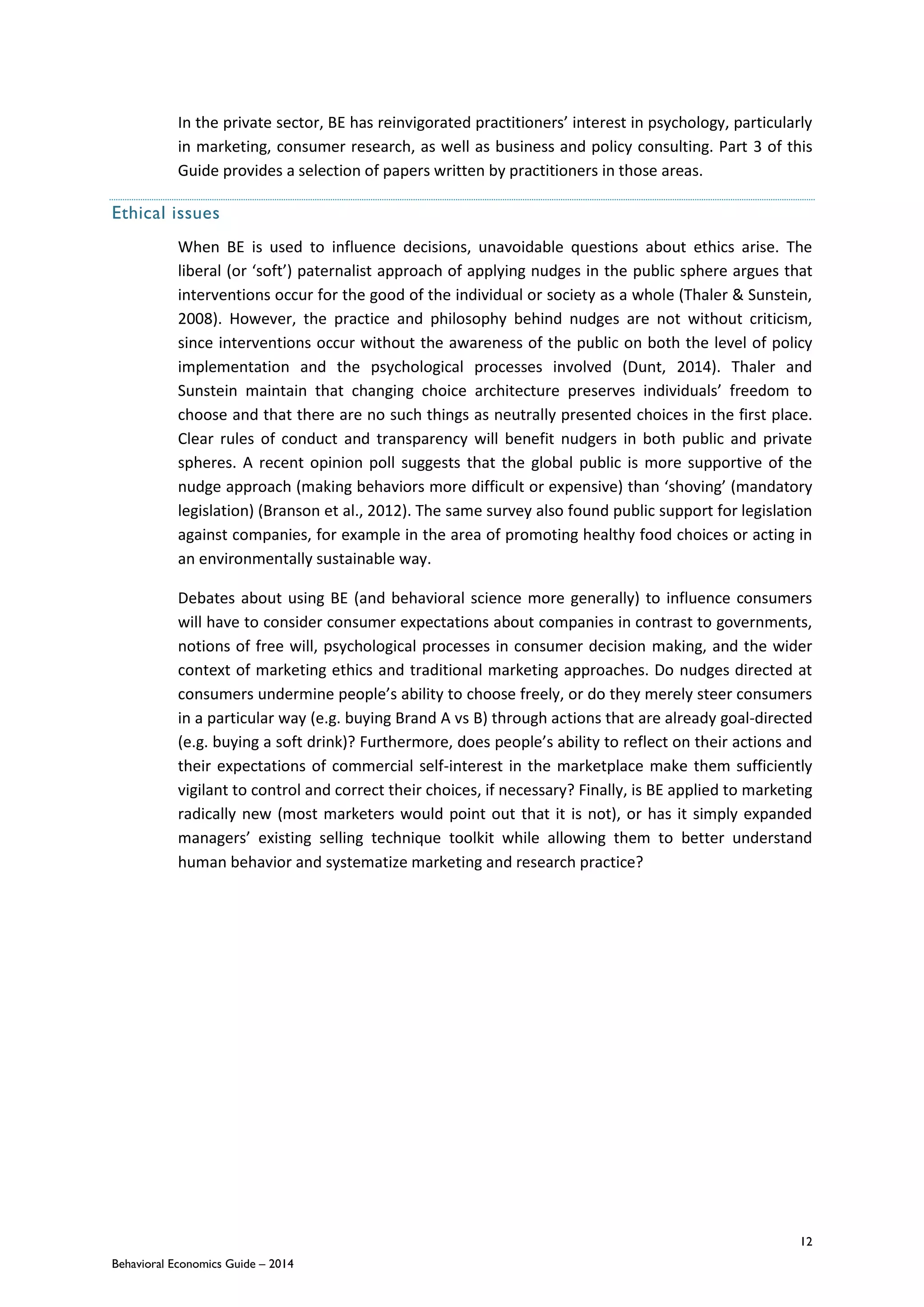 12
Behavioral Economics Guide – 2014
In the private sector, BE has reinvigorated practitioners’ interest in psychology, particularly
in marketing, consumer research, as well as business and policy consulting. Part 3 of this
Guide provides a selection of papers written by practitioners in those areas.
Ethical issues
When BE is used to influence decisions, unavoidable questions about ethics arise. The
liberal (or ‘soft’) paternalist approach of applying nudges in the public sphere argues that
interventions occur for the good of the individual or society as a whole (Thaler & Sunstein,
2008). However, the practice and philosophy behind nudges are not without criticism,
since interventions occur without the awareness of the public on both the level of policy
implementation and the psychological processes involved (Dunt, 2014). Thaler and
Sunstein maintain that changing choice architecture preserves individuals’ freedom to
choose and that there are no such things as neutrally presented choices in the first place.
Clear rules of conduct and transparency will benefit nudgers in both public and private
spheres. A recent opinion poll suggests that the global public is more supportive of the
nudge approach (making behaviors more difficult or expensive) than ‘shoving’ (mandatory
legislation) (Branson et al., 2012). The same survey also found public support for legislation
against companies, for example in the area of promoting healthy food choices or acting in
an environmentally sustainable way.
Debates about using BE (and behavioral science more generally) to influence consumers
will have to consider consumer expectations about companies in contrast to governments,
notions of free will, psychological processes in consumer decision making, and the wider
context of marketing ethics and traditional marketing approaches. Do nudges directed at
consumers undermine people’s ability to choose freely, or do they merely steer consumers
in a particular way (e.g. buying Brand A vs B) through actions that are already goal-directed
(e.g. buying a soft drink)? Furthermore, does people’s ability to reflect on their actions and
their expectations of commercial self-interest in the marketplace make them sufficiently
vigilant to control and correct their choices, if necessary? Finally, is BE applied to marketing
radically new (most marketers would point out that it is not), or has it simply expanded
managers’ existing selling technique toolkit while allowing them to better understand
human behavior and systematize marketing and research practice?
 