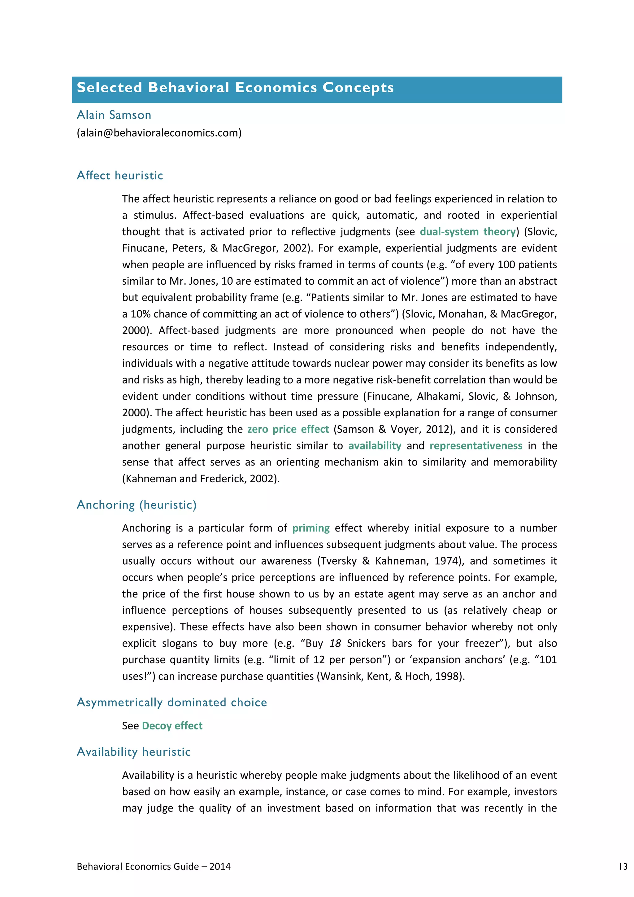 Behavioral Economics Guide – 2014 13
Selected Behavioral Economics Concepts
Alain Samson
(alain@behavioraleconomics.com)
Affect heuristic
The affect heuristic represents a reliance on good or bad feelings experienced in relation to
a stimulus. Affect-based evaluations are quick, automatic, and rooted in experiential
thought that is activated prior to reflective judgments (see dual-system theory) (Slovic,
Finucane, Peters, & MacGregor, 2002). For example, experiential judgments are evident
when people are influenced by risks framed in terms of counts (e.g. “of every 100 patients
similar to Mr. Jones, 10 are estimated to commit an act of violence”) more than an abstract
but equivalent probability frame (e.g. “Patients similar to Mr. Jones are estimated to have
a 10% chance of committing an act of violence to others”) (Slovic, Monahan, & MacGregor,
2000). Affect-based judgments are more pronounced when people do not have the
resources or time to reflect. Instead of considering risks and benefits independently,
individuals with a negative attitude towards nuclear power may consider its benefits as low
and risks as high, thereby leading to a more negative risk-benefit correlation than would be
evident under conditions without time pressure (Finucane, Alhakami, Slovic, & Johnson,
2000). The affect heuristic has been used as a possible explanation for a range of consumer
judgments, including the zero price effect (Samson & Voyer, 2012), and it is considered
another general purpose heuristic similar to availability and representativeness in the
sense that affect serves as an orienting mechanism akin to similarity and memorability
(Kahneman and Frederick, 2002).
Anchoring (heuristic)
Anchoring is a particular form of priming effect whereby initial exposure to a number
serves as a reference point and influences subsequent judgments about value. The process
usually occurs without our awareness (Tversky & Kahneman, 1974), and sometimes it
occurs when people’s price perceptions are influenced by reference points. For example,
the price of the first house shown to us by an estate agent may serve as an anchor and
influence perceptions of houses subsequently presented to us (as relatively cheap or
expensive). These effects have also been shown in consumer behavior whereby not only
explicit slogans to buy more (e.g. “Buy 18 Snickers bars for your freezer”), but also
purchase quantity limits (e.g. “limit of 12 per person”) or ‘expansion anchors’ (e.g. “101
uses!”) can increase purchase quantities (Wansink, Kent, & Hoch, 1998).
Asymmetrically dominated choice
See Decoy effect
Availability heuristic
Availability is a heuristic whereby people make judgments about the likelihood of an event
based on how easily an example, instance, or case comes to mind. For example, investors
may judge the quality of an investment based on information that was recently in the
 