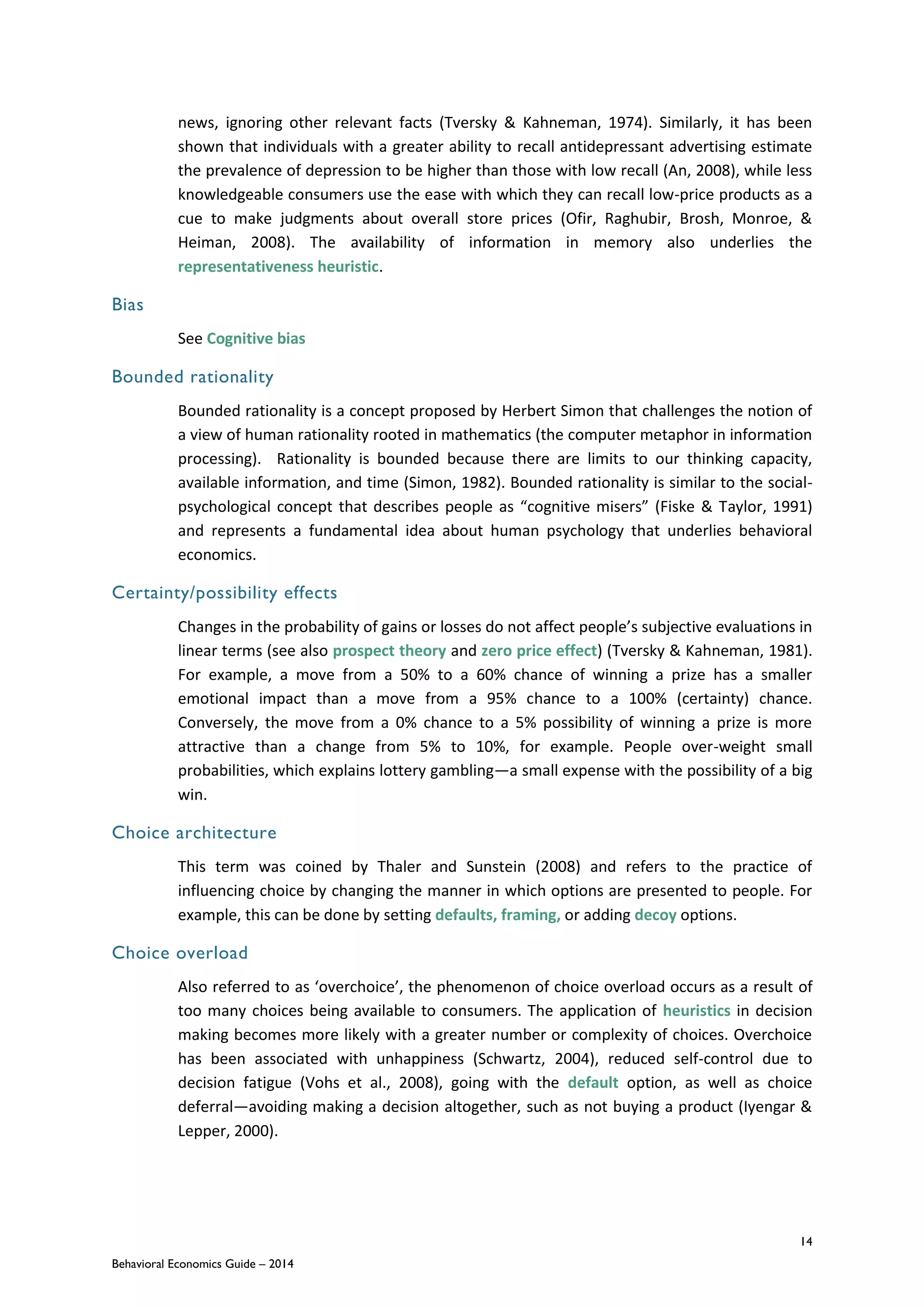 14
Behavioral Economics Guide – 2014
news, ignoring other relevant facts (Tversky & Kahneman, 1974). Similarly, it has been
shown that individuals with a greater ability to recall antidepressant advertising estimate
the prevalence of depression to be higher than those with low recall (An, 2008), while less
knowledgeable consumers use the ease with which they can recall low-price products as a
cue to make judgments about overall store prices (Ofir, Raghubir, Brosh, Monroe, &
Heiman, 2008). The availability of information in memory also underlies the
representativeness heuristic.
Bias
See Cognitive bias
Bounded rationality
Bounded rationality is a concept proposed by Herbert Simon that challenges the notion of
a view of human rationality rooted in mathematics (the computer metaphor in information
processing). Rationality is bounded because there are limits to our thinking capacity,
available information, and time (Simon, 1982). Bounded rationality is similar to the social-
psychological concept that describes people as “cognitive misers” (Fiske & Taylor, 1991)
and represents a fundamental idea about human psychology that underlies behavioral
economics.
Certainty/possibility effects
Changes in the probability of gains or losses do not affect people’s subjective evaluations in
linear terms (see also prospect theory and zero price effect) (Tversky & Kahneman, 1981).
For example, a move from a 50% to a 60% chance of winning a prize has a smaller
emotional impact than a move from a 95% chance to a 100% (certainty) chance.
Conversely, the move from a 0% chance to a 5% possibility of winning a prize is more
attractive than a change from 5% to 10%, for example. People over-weight small
probabilities, which explains lottery gambling—a small expense with the possibility of a big
win.
Choice architecture
This term was coined by Thaler and Sunstein (2008) and refers to the practice of
influencing choice by changing the manner in which options are presented to people. For
example, this can be done by setting defaults, framing, or adding decoy options.
Choice overload
Also referred to as ‘overchoice’, the phenomenon of choice overload occurs as a result of
too many choices being available to consumers. The application of heuristics in decision
making becomes more likely with a greater number or complexity of choices. Overchoice
has been associated with unhappiness (Schwartz, 2004), reduced self-control due to
decision fatigue (Vohs et al., 2008), going with the default option, as well as choice
deferral—avoiding making a decision altogether, such as not buying a product (Iyengar &
Lepper, 2000).
 