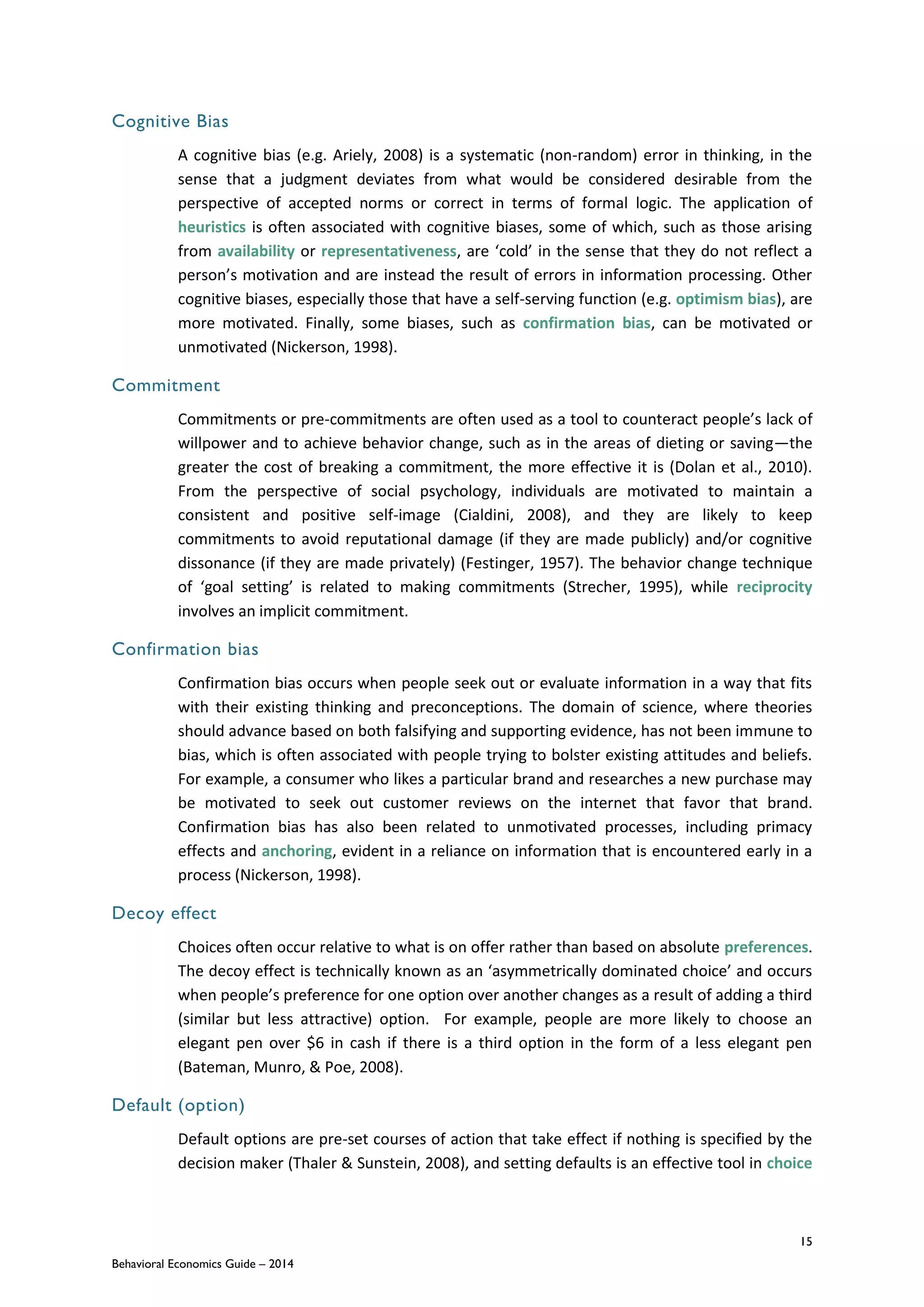 15
Behavioral Economics Guide – 2014
Cognitive Bias
A cognitive bias (e.g. Ariely, 2008) is a systematic (non-random) error in thinking, in the
sense that a judgment deviates from what would be considered desirable from the
perspective of accepted norms or correct in terms of formal logic. The application of
heuristics is often associated with cognitive biases, some of which, such as those arising
from availability or representativeness, are ‘cold’ in the sense that they do not reflect a
person’s motivation and are instead the result of errors in information processing. Other
cognitive biases, especially those that have a self-serving function (e.g. optimism bias), are
more motivated. Finally, some biases, such as confirmation bias, can be motivated or
unmotivated (Nickerson, 1998).
Commitment
Commitments or pre-commitments are often used as a tool to counteract people’s lack of
willpower and to achieve behavior change, such as in the areas of dieting or saving—the
greater the cost of breaking a commitment, the more effective it is (Dolan et al., 2010).
From the perspective of social psychology, individuals are motivated to maintain a
consistent and positive self-image (Cialdini, 2008), and they are likely to keep
commitments to avoid reputational damage (if they are made publicly) and/or cognitive
dissonance (if they are made privately) (Festinger, 1957). The behavior change technique
of ‘goal setting’ is related to making commitments (Strecher, 1995), while reciprocity
involves an implicit commitment.
Confirmation bias
Confirmation bias occurs when people seek out or evaluate information in a way that fits
with their existing thinking and preconceptions. The domain of science, where theories
should advance based on both falsifying and supporting evidence, has not been immune to
bias, which is often associated with people trying to bolster existing attitudes and beliefs.
For example, a consumer who likes a particular brand and researches a new purchase may
be motivated to seek out customer reviews on the internet that favor that brand.
Confirmation bias has also been related to unmotivated processes, including primacy
effects and anchoring, evident in a reliance on information that is encountered early in a
process (Nickerson, 1998).
Decoy effect
Choices often occur relative to what is on offer rather than based on absolute preferences.
The decoy effect is technically known as an ‘asymmetrically dominated choice’ and occurs
when people’s preference for one option over another changes as a result of adding a third
(similar but less attractive) option. For example, people are more likely to choose an
elegant pen over $6 in cash if there is a third option in the form of a less elegant pen
(Bateman, Munro, & Poe, 2008).
Default (option)
Default options are pre-set courses of action that take effect if nothing is specified by the
decision maker (Thaler & Sunstein, 2008), and setting defaults is an effective tool in choice
 