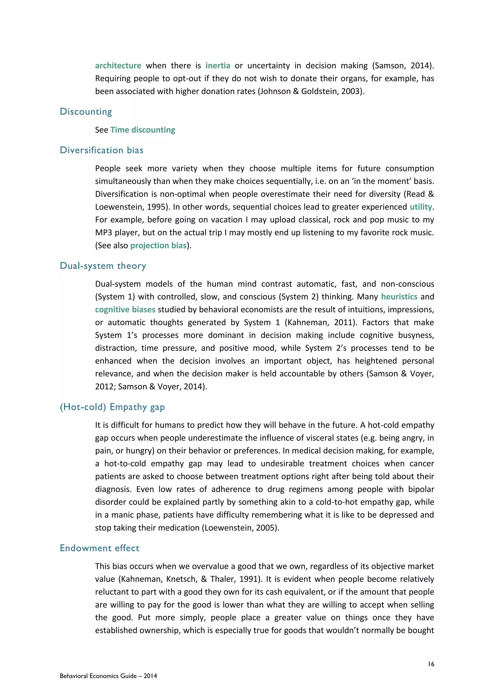 16
Behavioral Economics Guide – 2014
architecture when there is inertia or uncertainty in decision making (Samson, 2014).
Requiring people to opt-out if they do not wish to donate their organs, for example, has
been associated with higher donation rates (Johnson & Goldstein, 2003).
Discounting
See Time discounting
Diversification bias
People seek more variety when they choose multiple items for future consumption
simultaneously than when they make choices sequentially, i.e. on an ‘in the moment’ basis.
Diversification is non-optimal when people overestimate their need for diversity (Read &
Loewenstein, 1995). In other words, sequential choices lead to greater experienced utility.
For example, before going on vacation I may upload classical, rock and pop music to my
MP3 player, but on the actual trip I may mostly end up listening to my favorite rock music.
(See also projection bias).
Dual-system theory
Dual-system models of the human mind contrast automatic, fast, and non-conscious
(System 1) with controlled, slow, and conscious (System 2) thinking. Many heuristics and
cognitive biases studied by behavioral economists are the result of intuitions, impressions,
or automatic thoughts generated by System 1 (Kahneman, 2011). Factors that make
System 1’s processes more dominant in decision making include cognitive busyness,
distraction, time pressure, and positive mood, while System 2’s processes tend to be
enhanced when the decision involves an important object, has heightened personal
relevance, and when the decision maker is held accountable by others (Samson & Voyer,
2012; Samson & Voyer, 2014).
(Hot-cold) Empathy gap
It is difficult for humans to predict how they will behave in the future. A hot-cold empathy
gap occurs when people underestimate the influence of visceral states (e.g. being angry, in
pain, or hungry) on their behavior or preferences. In medical decision making, for example,
a hot-to-cold empathy gap may lead to undesirable treatment choices when cancer
patients are asked to choose between treatment options right after being told about their
diagnosis. Even low rates of adherence to drug regimens among people with bipolar
disorder could be explained partly by something akin to a cold-to-hot empathy gap, while
in a manic phase, patients have difficulty remembering what it is like to be depressed and
stop taking their medication (Loewenstein, 2005).
Endowment effect
This bias occurs when we overvalue a good that we own, regardless of its objective market
value (Kahneman, Knetsch, & Thaler, 1991). It is evident when people become relatively
reluctant to part with a good they own for its cash equivalent, or if the amount that people
are willing to pay for the good is lower than what they are willing to accept when selling
the good. Put more simply, people place a greater value on things once they have
established ownership, which is especially true for goods that wouldn’t normally be bought
 
