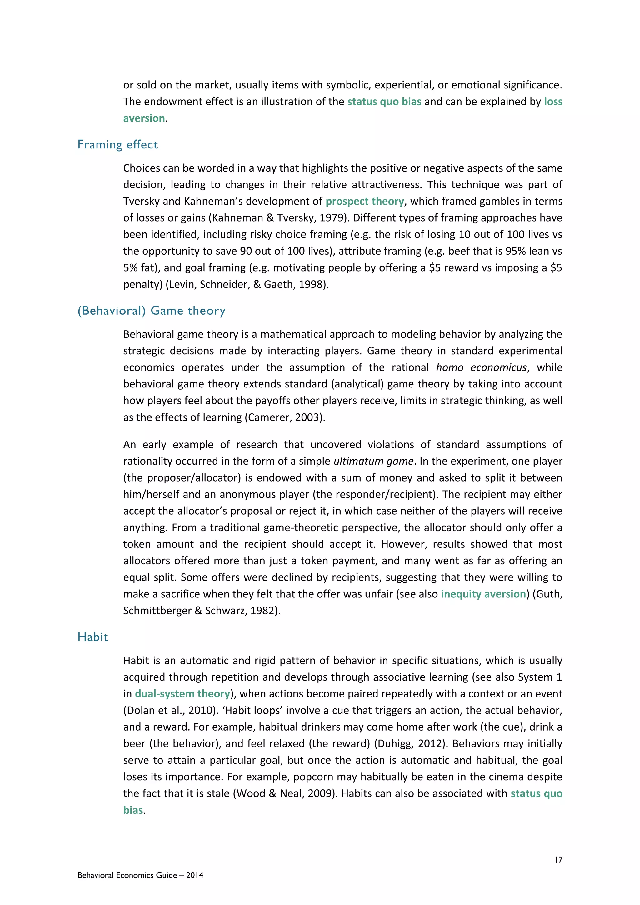 17
Behavioral Economics Guide – 2014
or sold on the market, usually items with symbolic, experiential, or emotional significance.
The endowment effect is an illustration of the status quo bias and can be explained by loss
aversion.
Framing effect
Choices can be worded in a way that highlights the positive or negative aspects of the same
decision, leading to changes in their relative attractiveness. This technique was part of
Tversky and Kahneman’s development of prospect theory, which framed gambles in terms
of losses or gains (Kahneman & Tversky, 1979). Different types of framing approaches have
been identified, including risky choice framing (e.g. the risk of losing 10 out of 100 lives vs
the opportunity to save 90 out of 100 lives), attribute framing (e.g. beef that is 95% lean vs
5% fat), and goal framing (e.g. motivating people by offering a $5 reward vs imposing a $5
penalty) (Levin, Schneider, & Gaeth, 1998).
(Behavioral) Game theory
Behavioral game theory is a mathematical approach to modeling behavior by analyzing the
strategic decisions made by interacting players. Game theory in standard experimental
economics operates under the assumption of the rational homo economicus, while
behavioral game theory extends standard (analytical) game theory by taking into account
how players feel about the payoffs other players receive, limits in strategic thinking, as well
as the effects of learning (Camerer, 2003).
An early example of research that uncovered violations of standard assumptions of
rationality occurred in the form of a simple ultimatum game. In the experiment, one player
(the proposer/allocator) is endowed with a sum of money and asked to split it between
him/herself and an anonymous player (the responder/recipient). The recipient may either
accept the allocator’s proposal or reject it, in which case neither of the players will receive
anything. From a traditional game-theoretic perspective, the allocator should only offer a
token amount and the recipient should accept it. However, results showed that most
allocators offered more than just a token payment, and many went as far as offering an
equal split. Some offers were declined by recipients, suggesting that they were willing to
make a sacrifice when they felt that the offer was unfair (see also inequity aversion) (Guth,
Schmittberger & Schwarz, 1982).
Habit
Habit is an automatic and rigid pattern of behavior in specific situations, which is usually
acquired through repetition and develops through associative learning (see also System 1
in dual-system theory), when actions become paired repeatedly with a context or an event
(Dolan et al., 2010). ‘Habit loops’ involve a cue that triggers an action, the actual behavior,
and a reward. For example, habitual drinkers may come home after work (the cue), drink a
beer (the behavior), and feel relaxed (the reward) (Duhigg, 2012). Behaviors may initially
serve to attain a particular goal, but once the action is automatic and habitual, the goal
loses its importance. For example, popcorn may habitually be eaten in the cinema despite
the fact that it is stale (Wood & Neal, 2009). Habits can also be associated with status quo
bias.
 
