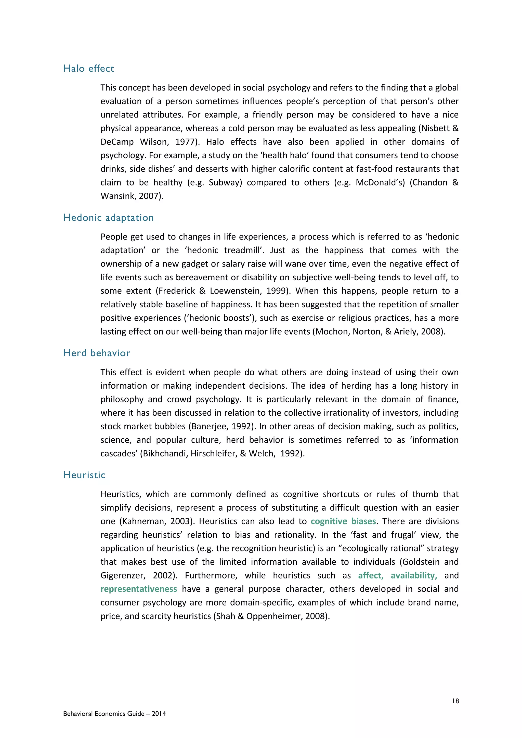 18
Behavioral Economics Guide – 2014
Halo effect
This concept has been developed in social psychology and refers to the finding that a global
evaluation of a person sometimes influences people’s perception of that person’s other
unrelated attributes. For example, a friendly person may be considered to have a nice
physical appearance, whereas a cold person may be evaluated as less appealing (Nisbett &
DeCamp Wilson, 1977). Halo effects have also been applied in other domains of
psychology. For example, a study on the ‘health halo’ found that consumers tend to choose
drinks, side dishes’ and desserts with higher calorific content at fast‐food restaurants that
claim to be healthy (e.g. Subway) compared to others (e.g. McDonald’s) (Chandon &
Wansink, 2007).
Hedonic adaptation
People get used to changes in life experiences, a process which is referred to as ‘hedonic
adaptation’ or the ‘hedonic treadmill’. Just as the happiness that comes with the
ownership of a new gadget or salary raise will wane over time, even the negative effect of
life events such as bereavement or disability on subjective well-being tends to level off, to
some extent (Frederick & Loewenstein, 1999). When this happens, people return to a
relatively stable baseline of happiness. It has been suggested that the repetition of smaller
positive experiences (‘hedonic boosts’), such as exercise or religious practices, has a more
lasting effect on our well-being than major life events (Mochon, Norton, & Ariely, 2008).
Herd behavior
This effect is evident when people do what others are doing instead of using their own
information or making independent decisions. The idea of herding has a long history in
philosophy and crowd psychology. It is particularly relevant in the domain of finance,
where it has been discussed in relation to the collective irrationality of investors, including
stock market bubbles (Banerjee, 1992). In other areas of decision making, such as politics,
science, and popular culture, herd behavior is sometimes referred to as ‘information
cascades’ (Bikhchandi, Hirschleifer, & Welch, 1992).
Heuristic
Heuristics, which are commonly defined as cognitive shortcuts or rules of thumb that
simplify decisions, represent a process of substituting a difficult question with an easier
one (Kahneman, 2003). Heuristics can also lead to cognitive biases. There are divisions
regarding heuristics’ relation to bias and rationality. In the ‘fast and frugal’ view, the
application of heuristics (e.g. the recognition heuristic) is an “ecologically rational” strategy
that makes best use of the limited information available to individuals (Goldstein and
Gigerenzer, 2002). Furthermore, while heuristics such as affect, availability, and
representativeness have a general purpose character, others developed in social and
consumer psychology are more domain-specific, examples of which include brand name,
price, and scarcity heuristics (Shah & Oppenheimer, 2008).
 