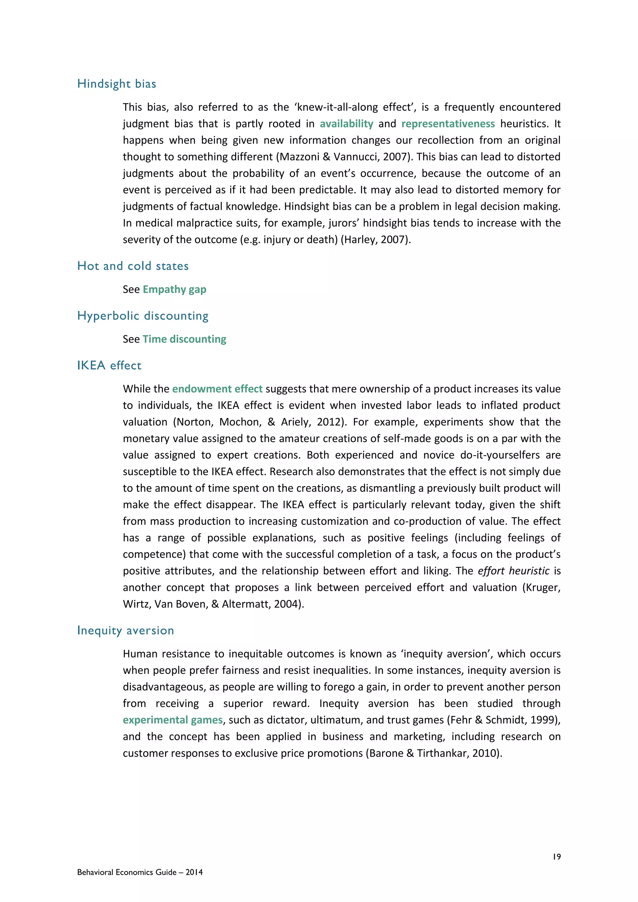 19
Behavioral Economics Guide – 2014
Hindsight bias
This bias, also referred to as the ‘knew-it-all-along effect’, is a frequently encountered
judgment bias that is partly rooted in availability and representativeness heuristics. It
happens when being given new information changes our recollection from an original
thought to something different (Mazzoni & Vannucci, 2007). This bias can lead to distorted
judgments about the probability of an event’s occurrence, because the outcome of an
event is perceived as if it had been predictable. It may also lead to distorted memory for
judgments of factual knowledge. Hindsight bias can be a problem in legal decision making.
In medical malpractice suits, for example, jurors’ hindsight bias tends to increase with the
severity of the outcome (e.g. injury or death) (Harley, 2007).
Hot and cold states
See Empathy gap
Hyperbolic discounting
See Time discounting
IKEA effect
While the endowment effect suggests that mere ownership of a product increases its value
to individuals, the IKEA effect is evident when invested labor leads to inflated product
valuation (Norton, Mochon, & Ariely, 2012). For example, experiments show that the
monetary value assigned to the amateur creations of self-made goods is on a par with the
value assigned to expert creations. Both experienced and novice do-it-yourselfers are
susceptible to the IKEA effect. Research also demonstrates that the effect is not simply due
to the amount of time spent on the creations, as dismantling a previously built product will
make the effect disappear. The IKEA effect is particularly relevant today, given the shift
from mass production to increasing customization and co-production of value. The effect
has a range of possible explanations, such as positive feelings (including feelings of
competence) that come with the successful completion of a task, a focus on the product’s
positive attributes, and the relationship between effort and liking. The effort heuristic is
another concept that proposes a link between perceived effort and valuation (Kruger,
Wirtz, Van Boven, & Altermatt, 2004).
Inequity aversion
Human resistance to inequitable outcomes is known as ‘inequity aversion’, which occurs
when people prefer fairness and resist inequalities. In some instances, inequity aversion is
disadvantageous, as people are willing to forego a gain, in order to prevent another person
from receiving a superior reward. Inequity aversion has been studied through
experimental games, such as dictator, ultimatum, and trust games (Fehr & Schmidt, 1999),
and the concept has been applied in business and marketing, including research on
customer responses to exclusive price promotions (Barone & Tirthankar, 2010).
 