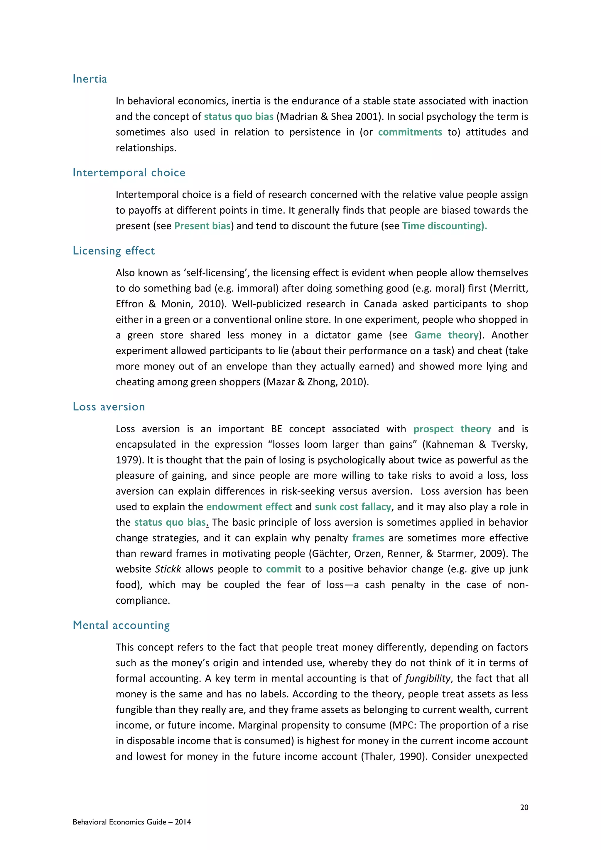 20
Behavioral Economics Guide – 2014
Inertia
In behavioral economics, inertia is the endurance of a stable state associated with inaction
and the concept of status quo bias (Madrian & Shea 2001). In social psychology the term is
sometimes also used in relation to persistence in (or commitments to) attitudes and
relationships.
Intertemporal choice
Intertemporal choice is a field of research concerned with the relative value people assign
to payoffs at different points in time. It generally finds that people are biased towards the
present (see Present bias) and tend to discount the future (see Time discounting).
Licensing effect
Also known as ‘self-licensing’, the licensing effect is evident when people allow themselves
to do something bad (e.g. immoral) after doing something good (e.g. moral) first (Merritt,
Effron & Monin, 2010). Well-publicized research in Canada asked participants to shop
either in a green or a conventional online store. In one experiment, people who shopped in
a green store shared less money in a dictator game (see Game theory). Another
experiment allowed participants to lie (about their performance on a task) and cheat (take
more money out of an envelope than they actually earned) and showed more lying and
cheating among green shoppers (Mazar & Zhong, 2010).
Loss aversion
Loss aversion is an important BE concept associated with prospect theory and is
encapsulated in the expression “losses loom larger than gains” (Kahneman & Tversky,
1979). It is thought that the pain of losing is psychologically about twice as powerful as the
pleasure of gaining, and since people are more willing to take risks to avoid a loss, loss
aversion can explain differences in risk-seeking versus aversion. Loss aversion has been
used to explain the endowment effect and sunk cost fallacy, and it may also play a role in
the status quo bias. The basic principle of loss aversion is sometimes applied in behavior
change strategies, and it can explain why penalty frames are sometimes more effective
than reward frames in motivating people (Gächter, Orzen, Renner, & Starmer, 2009). The
website Stickk allows people to commit to a positive behavior change (e.g. give up junk
food), which may be coupled the fear of loss—a cash penalty in the case of non-
compliance.
Mental accounting
This concept refers to the fact that people treat money differently, depending on factors
such as the money’s origin and intended use, whereby they do not think of it in terms of
formal accounting. A key term in mental accounting is that of fungibility, the fact that all
money is the same and has no labels. According to the theory, people treat assets as less
fungible than they really are, and they frame assets as belonging to current wealth, current
income, or future income. Marginal propensity to consume (MPC: The proportion of a rise
in disposable income that is consumed) is highest for money in the current income account
and lowest for money in the future income account (Thaler, 1990). Consider unexpected
 