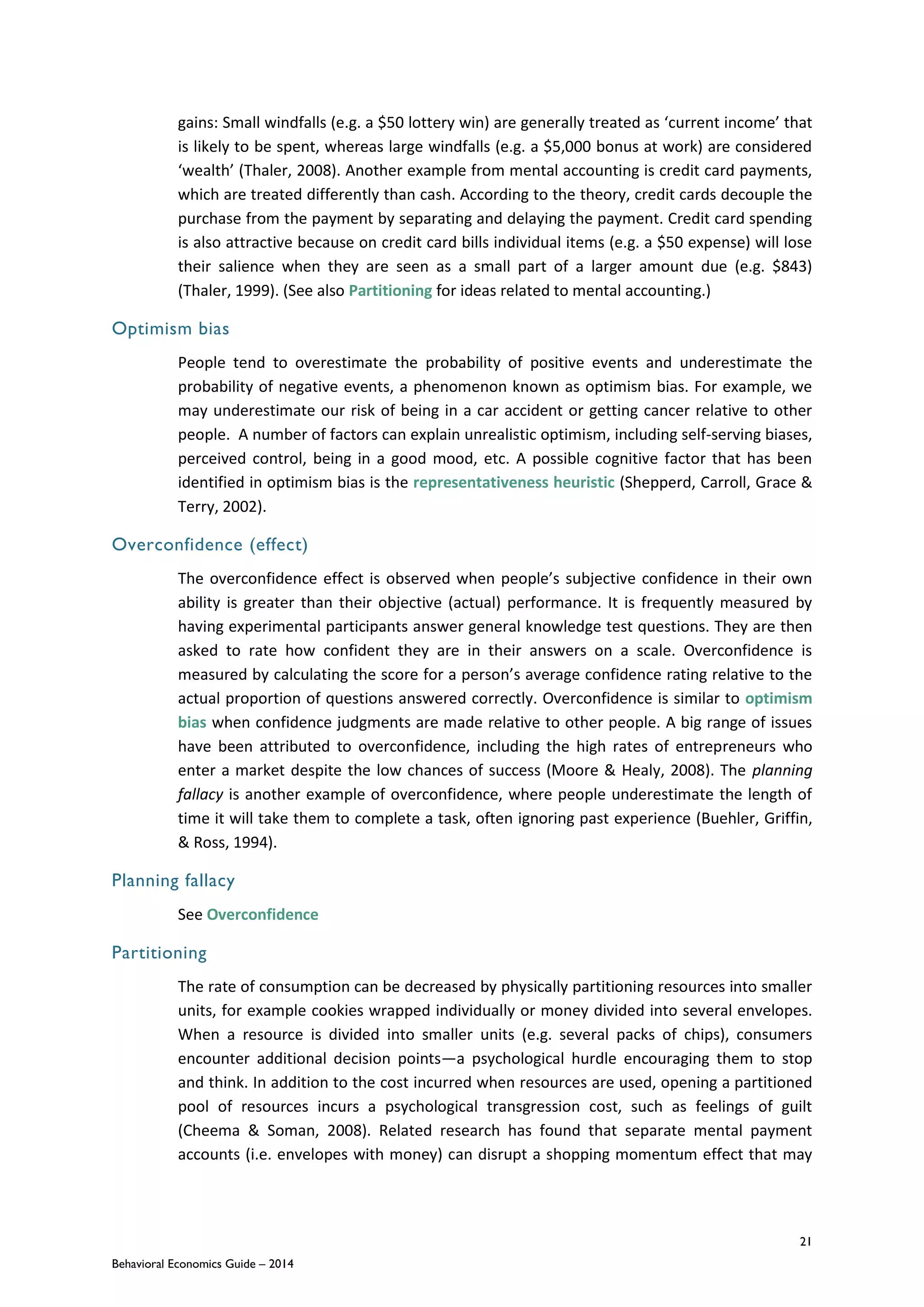21
Behavioral Economics Guide – 2014
gains: Small windfalls (e.g. a $50 lottery win) are generally treated as ‘current income’ that
is likely to be spent, whereas large windfalls (e.g. a $5,000 bonus at work) are considered
‘wealth’ (Thaler, 2008). Another example from mental accounting is credit card payments,
which are treated differently than cash. According to the theory, credit cards decouple the
purchase from the payment by separating and delaying the payment. Credit card spending
is also attractive because on credit card bills individual items (e.g. a $50 expense) will lose
their salience when they are seen as a small part of a larger amount due (e.g. $843)
(Thaler, 1999). (See also Partitioning for ideas related to mental accounting.)
Optimism bias
People tend to overestimate the probability of positive events and underestimate the
probability of negative events, a phenomenon known as optimism bias. For example, we
may underestimate our risk of being in a car accident or getting cancer relative to other
people. A number of factors can explain unrealistic optimism, including self-serving biases,
perceived control, being in a good mood, etc. A possible cognitive factor that has been
identified in optimism bias is the representativeness heuristic (Shepperd, Carroll, Grace &
Terry, 2002).
Overconfidence (effect)
The overconfidence effect is observed when people’s subjective confidence in their own
ability is greater than their objective (actual) performance. It is frequently measured by
having experimental participants answer general knowledge test questions. They are then
asked to rate how confident they are in their answers on a scale. Overconfidence is
measured by calculating the score for a person’s average confidence rating relative to the
actual proportion of questions answered correctly. Overconfidence is similar to optimism
bias when confidence judgments are made relative to other people. A big range of issues
have been attributed to overconfidence, including the high rates of entrepreneurs who
enter a market despite the low chances of success (Moore & Healy, 2008). The planning
fallacy is another example of overconfidence, where people underestimate the length of
time it will take them to complete a task, often ignoring past experience (Buehler, Griffin,
& Ross, 1994).
Planning fallacy
See Overconfidence
Partitioning
The rate of consumption can be decreased by physically partitioning resources into smaller
units, for example cookies wrapped individually or money divided into several envelopes.
When a resource is divided into smaller units (e.g. several packs of chips), consumers
encounter additional decision points—a psychological hurdle encouraging them to stop
and think. In addition to the cost incurred when resources are used, opening a partitioned
pool of resources incurs a psychological transgression cost, such as feelings of guilt
(Cheema & Soman, 2008). Related research has found that separate mental payment
accounts (i.e. envelopes with money) can disrupt a shopping momentum effect that may
 