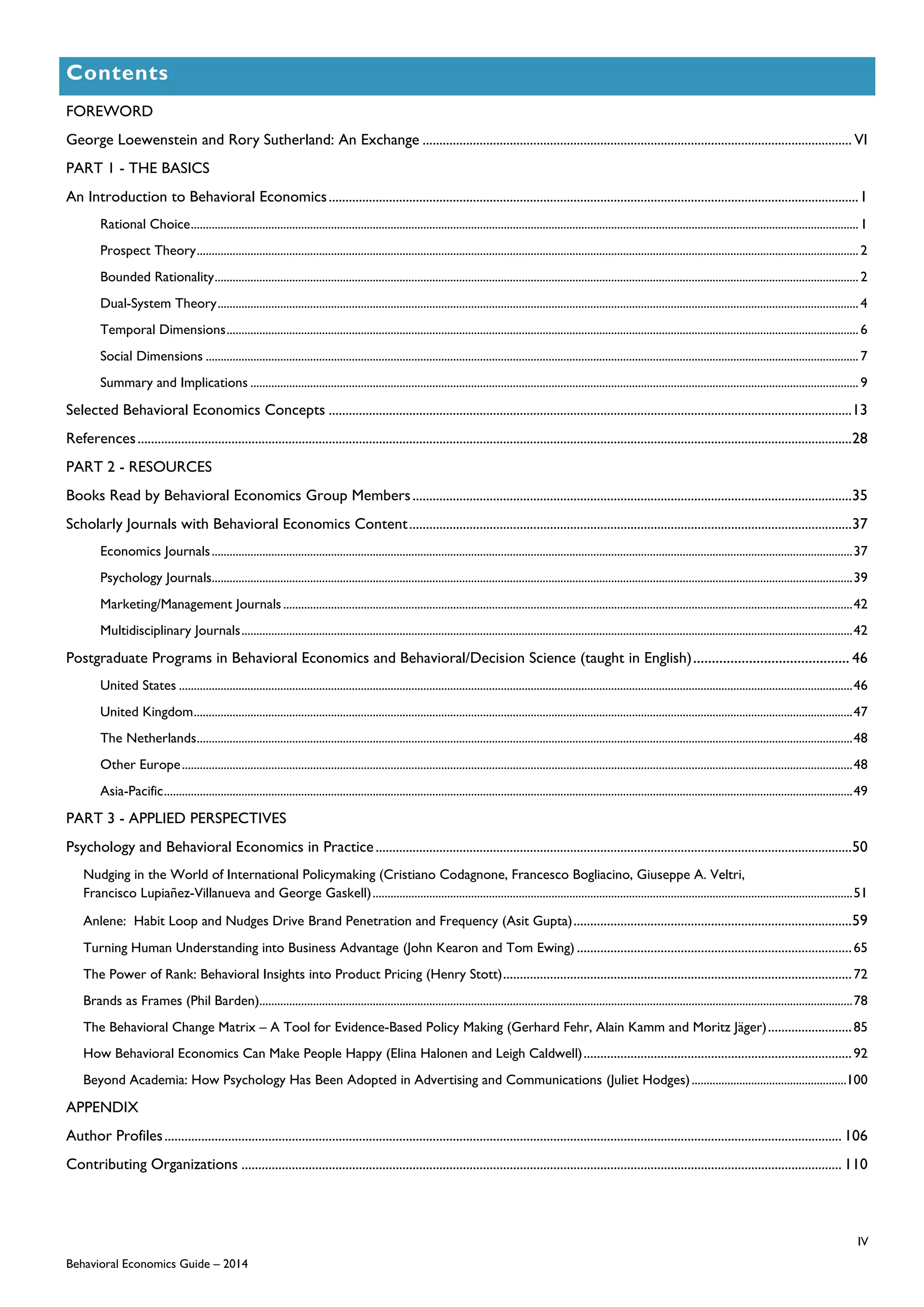 IV
Behavioral Economics Guide – 2014
Contents
FOREWORD
George Loewenstein and Rory Sutherland: An Exchange ................................................................................................................................ VI
PART 1 - THE BASICS
An Introduction to Behavioral Economics..............................................................................................................................................................1
Rational Choice................................................................................................................................................................................................................................1
Prospect Theory..............................................................................................................................................................................................................................2
Bounded Rationality........................................................................................................................................................................................................................2
Dual-System Theory.......................................................................................................................................................................................................................4
Temporal Dimensions....................................................................................................................................................................................................................6
Social Dimensions ...........................................................................................................................................................................................................................7
Summary and Implications ............................................................................................................................................................................................................9
Selected Behavioral Economics Concepts ............................................................................................................................................................13
References.....................................................................................................................................................................................................................28
PART 2 - RESOURCES
Books Read by Behavioral Economics Group Members...................................................................................................................................35
Scholarly Journals with Behavioral Economics Content....................................................................................................................................37
Economics Journals.......................................................................................................................................................................................................................37
Psychology Journals.......................................................................................................................................................................................................................39
Marketing/Management Journals...............................................................................................................................................................................................42
Multidisciplinary Journals.............................................................................................................................................................................................................42
Postgraduate Programs in Behavioral Economics and Behavioral/Decision Science (taught in English).......................................... 46
United States ..................................................................................................................................................................................................................................46
United Kingdom.............................................................................................................................................................................................................................47
The Netherlands............................................................................................................................................................................................................................48
Other Europe.................................................................................................................................................................................................................................48
Asia-Pacific.......................................................................................................................................................................................................................................49
PART 3 - APPLIED PERSPECTIVES
Psychology and Behavioral Economics in Practice..............................................................................................................................................50
Nudging in the World of International Policymaking (Cristiano Codagnone, Francesco Bogliacino, Giuseppe A. Veltri,
Francisco Lupiañez-Villanueva and George Gaskell).................................................................................................................................................................51
Anlene: Habit Loop and Nudges Drive Brand Penetration and Frequency (Asit Gupta)...................................................................................59
Turning Human Understanding into Business Advantage (John Kearon and Tom Ewing) ..................................................................................65
The Power of Rank: Behavioral Insights into Product Pricing (Henry Stott)........................................................................................................72
Brands as Frames (Phil Barden).......................................................................................................................................................................................................78
The Behavioral Change Matrix – A Tool for Evidence-Based Policy Making (Gerhard Fehr, Alain Kamm and Moritz Jäger).........................85
How Behavioral Economics Can Make People Happy (Elina Halonen and Leigh Caldwell)................................................................................92
Beyond Academia: How Psychology Has Been Adopted in Advertising and Communications (Juliet Hodges)....................................................100
APPENDIX
Author Profiles.......................................................................................................................................................................................................... 106
Contributing Organizations ................................................................................................................................................................................... 110
 