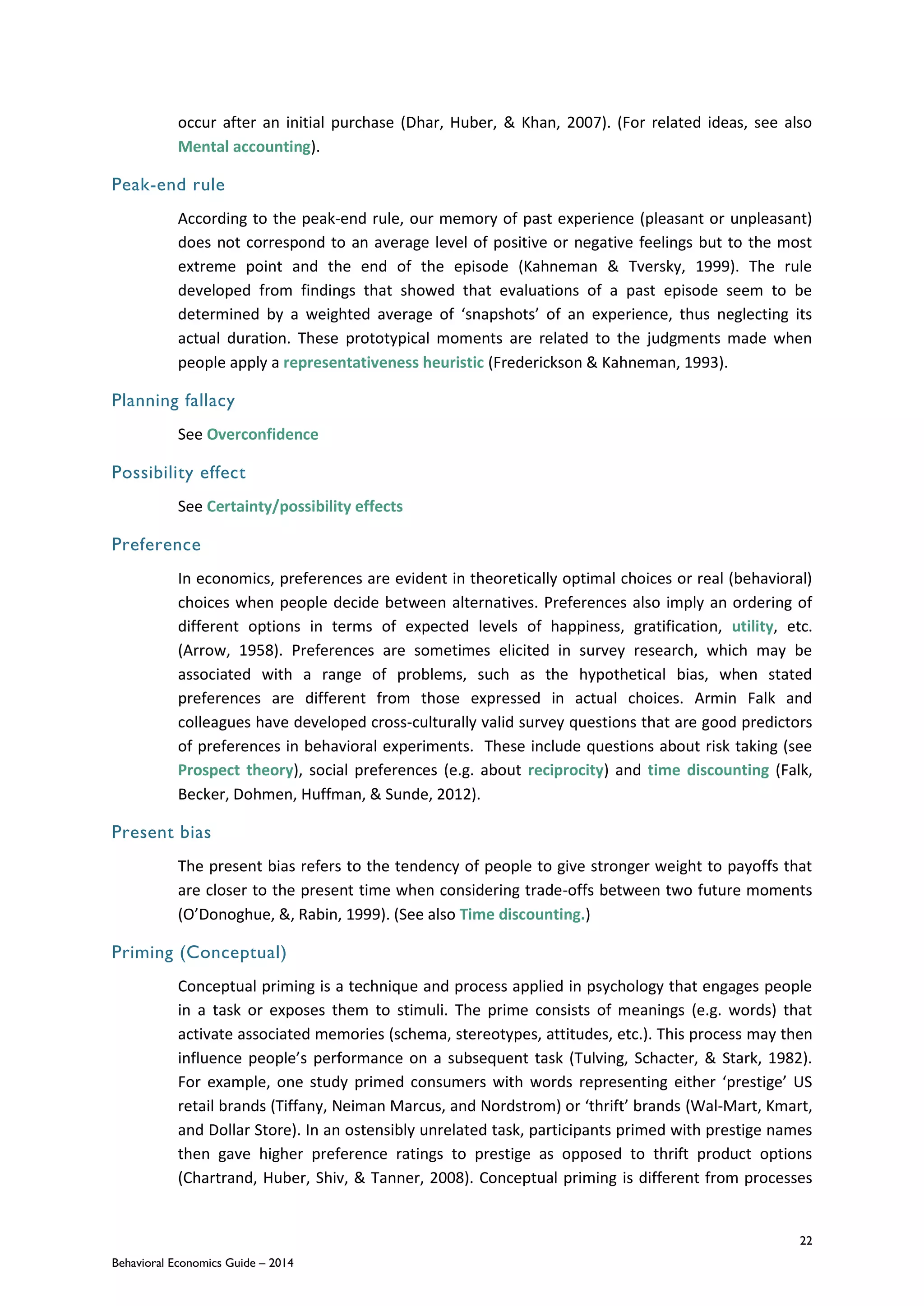 22
Behavioral Economics Guide – 2014
occur after an initial purchase (Dhar, Huber, & Khan, 2007). (For related ideas, see also
Mental accounting).
Peak-end rule
According to the peak-end rule, our memory of past experience (pleasant or unpleasant)
does not correspond to an average level of positive or negative feelings but to the most
extreme point and the end of the episode (Kahneman & Tversky, 1999). The rule
developed from findings that showed that evaluations of a past episode seem to be
determined by a weighted average of ‘snapshots’ of an experience, thus neglecting its
actual duration. These prototypical moments are related to the judgments made when
people apply a representativeness heuristic (Frederickson & Kahneman, 1993).
Planning fallacy
See Overconfidence
Possibility effect
See Certainty/possibility effects
Preference
In economics, preferences are evident in theoretically optimal choices or real (behavioral)
choices when people decide between alternatives. Preferences also imply an ordering of
different options in terms of expected levels of happiness, gratification, utility, etc.
(Arrow, 1958). Preferences are sometimes elicited in survey research, which may be
associated with a range of problems, such as the hypothetical bias, when stated
preferences are different from those expressed in actual choices. Armin Falk and
colleagues have developed cross-culturally valid survey questions that are good predictors
of preferences in behavioral experiments. These include questions about risk taking (see
Prospect theory), social preferences (e.g. about reciprocity) and time discounting (Falk,
Becker, Dohmen, Huffman, & Sunde, 2012).
Present bias
The present bias refers to the tendency of people to give stronger weight to payoffs that
are closer to the present time when considering trade-offs between two future moments
(O’Donoghue, &, Rabin, 1999). (See also Time discounting.)
Priming (Conceptual)
Conceptual priming is a technique and process applied in psychology that engages people
in a task or exposes them to stimuli. The prime consists of meanings (e.g. words) that
activate associated memories (schema, stereotypes, attitudes, etc.). This process may then
influence people’s performance on a subsequent task (Tulving, Schacter, & Stark, 1982).
For example, one study primed consumers with words representing either ‘prestige’ US
retail brands (Tiffany, Neiman Marcus, and Nordstrom) or ‘thrift’ brands (Wal-Mart, Kmart,
and Dollar Store). In an ostensibly unrelated task, participants primed with prestige names
then gave higher preference ratings to prestige as opposed to thrift product options
(Chartrand, Huber, Shiv, & Tanner, 2008). Conceptual priming is different from processes
 