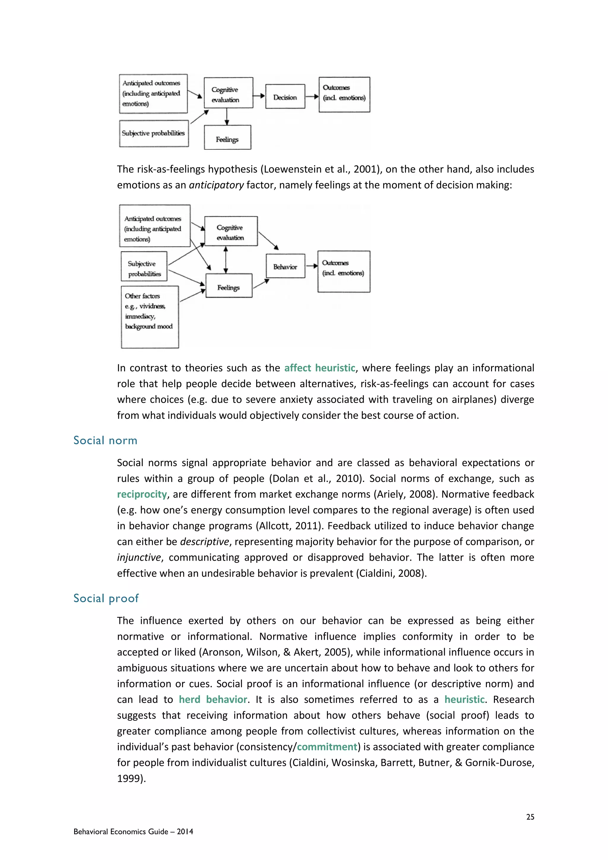 25
Behavioral Economics Guide – 2014
The risk-as-feelings hypothesis (Loewenstein et al., 2001), on the other hand, also includes
emotions as an anticipatory factor, namely feelings at the moment of decision making:
In contrast to theories such as the affect heuristic, where feelings play an informational
role that help people decide between alternatives, risk-as-feelings can account for cases
where choices (e.g. due to severe anxiety associated with traveling on airplanes) diverge
from what individuals would objectively consider the best course of action.
Social norm
Social norms signal appropriate behavior and are classed as behavioral expectations or
rules within a group of people (Dolan et al., 2010). Social norms of exchange, such as
reciprocity, are different from market exchange norms (Ariely, 2008). Normative feedback
(e.g. how one’s energy consumption level compares to the regional average) is often used
in behavior change programs (Allcott, 2011). Feedback utilized to induce behavior change
can either be descriptive, representing majority behavior for the purpose of comparison, or
injunctive, communicating approved or disapproved behavior. The latter is often more
effective when an undesirable behavior is prevalent (Cialdini, 2008).
Social proof
The influence exerted by others on our behavior can be expressed as being either
normative or informational. Normative influence implies conformity in order to be
accepted or liked (Aronson, Wilson, & Akert, 2005), while informational influence occurs in
ambiguous situations where we are uncertain about how to behave and look to others for
information or cues. Social proof is an informational influence (or descriptive norm) and
can lead to herd behavior. It is also sometimes referred to as a heuristic. Research
suggests that receiving information about how others behave (social proof) leads to
greater compliance among people from collectivist cultures, whereas information on the
individual’s past behavior (consistency/commitment) is associated with greater compliance
for people from individualist cultures (Cialdini, Wosinska, Barrett, Butner, & Gornik-Durose,
1999).
 