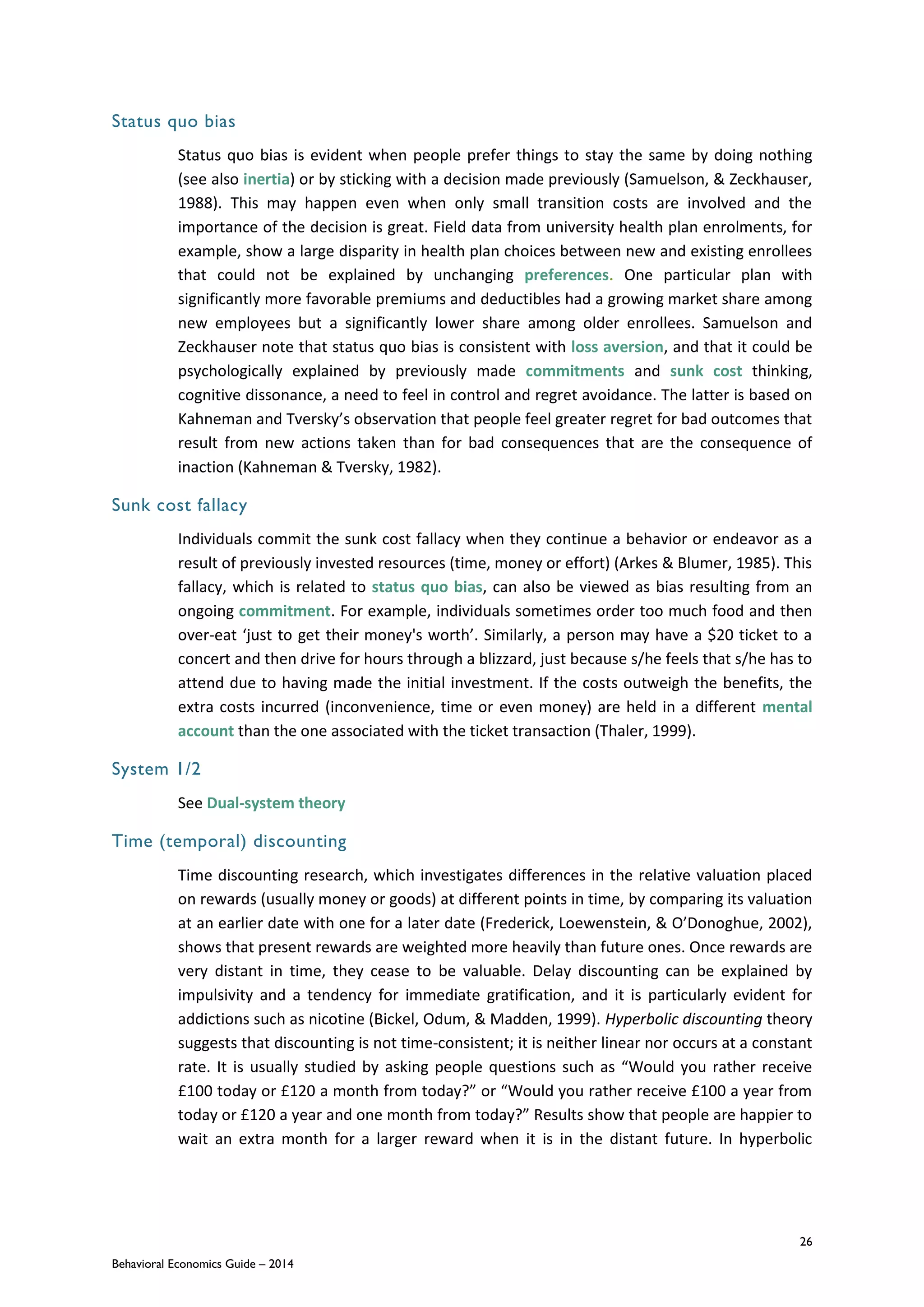 26
Behavioral Economics Guide – 2014
Status quo bias
Status quo bias is evident when people prefer things to stay the same by doing nothing
(see also inertia) or by sticking with a decision made previously (Samuelson, & Zeckhauser,
1988). This may happen even when only small transition costs are involved and the
importance of the decision is great. Field data from university health plan enrolments, for
example, show a large disparity in health plan choices between new and existing enrollees
that could not be explained by unchanging preferences. One particular plan with
significantly more favorable premiums and deductibles had a growing market share among
new employees but a significantly lower share among older enrollees. Samuelson and
Zeckhauser note that status quo bias is consistent with loss aversion, and that it could be
psychologically explained by previously made commitments and sunk cost thinking,
cognitive dissonance, a need to feel in control and regret avoidance. The latter is based on
Kahneman and Tversky’s observation that people feel greater regret for bad outcomes that
result from new actions taken than for bad consequences that are the consequence of
inaction (Kahneman & Tversky, 1982).
Sunk cost fallacy
Individuals commit the sunk cost fallacy when they continue a behavior or endeavor as a
result of previously invested resources (time, money or effort) (Arkes & Blumer, 1985). This
fallacy, which is related to status quo bias, can also be viewed as bias resulting from an
ongoing commitment. For example, individuals sometimes order too much food and then
over-eat ‘just to get their money's worth’. Similarly, a person may have a $20 ticket to a
concert and then drive for hours through a blizzard, just because s/he feels that s/he has to
attend due to having made the initial investment. If the costs outweigh the benefits, the
extra costs incurred (inconvenience, time or even money) are held in a different mental
account than the one associated with the ticket transaction (Thaler, 1999).
System 1/2
See Dual-system theory
Time (temporal) discounting
Time discounting research, which investigates differences in the relative valuation placed
on rewards (usually money or goods) at different points in time, by comparing its valuation
at an earlier date with one for a later date (Frederick, Loewenstein, & O’Donoghue, 2002),
shows that present rewards are weighted more heavily than future ones. Once rewards are
very distant in time, they cease to be valuable. Delay discounting can be explained by
impulsivity and a tendency for immediate gratification, and it is particularly evident for
addictions such as nicotine (Bickel, Odum, & Madden, 1999). Hyperbolic discounting theory
suggests that discounting is not time-consistent; it is neither linear nor occurs at a constant
rate. It is usually studied by asking people questions such as “Would you rather receive
£100 today or £120 a month from today?” or “Would you rather receive £100 a year from
today or £120 a year and one month from today?” Results show that people are happier to
wait an extra month for a larger reward when it is in the distant future. In hyperbolic
 